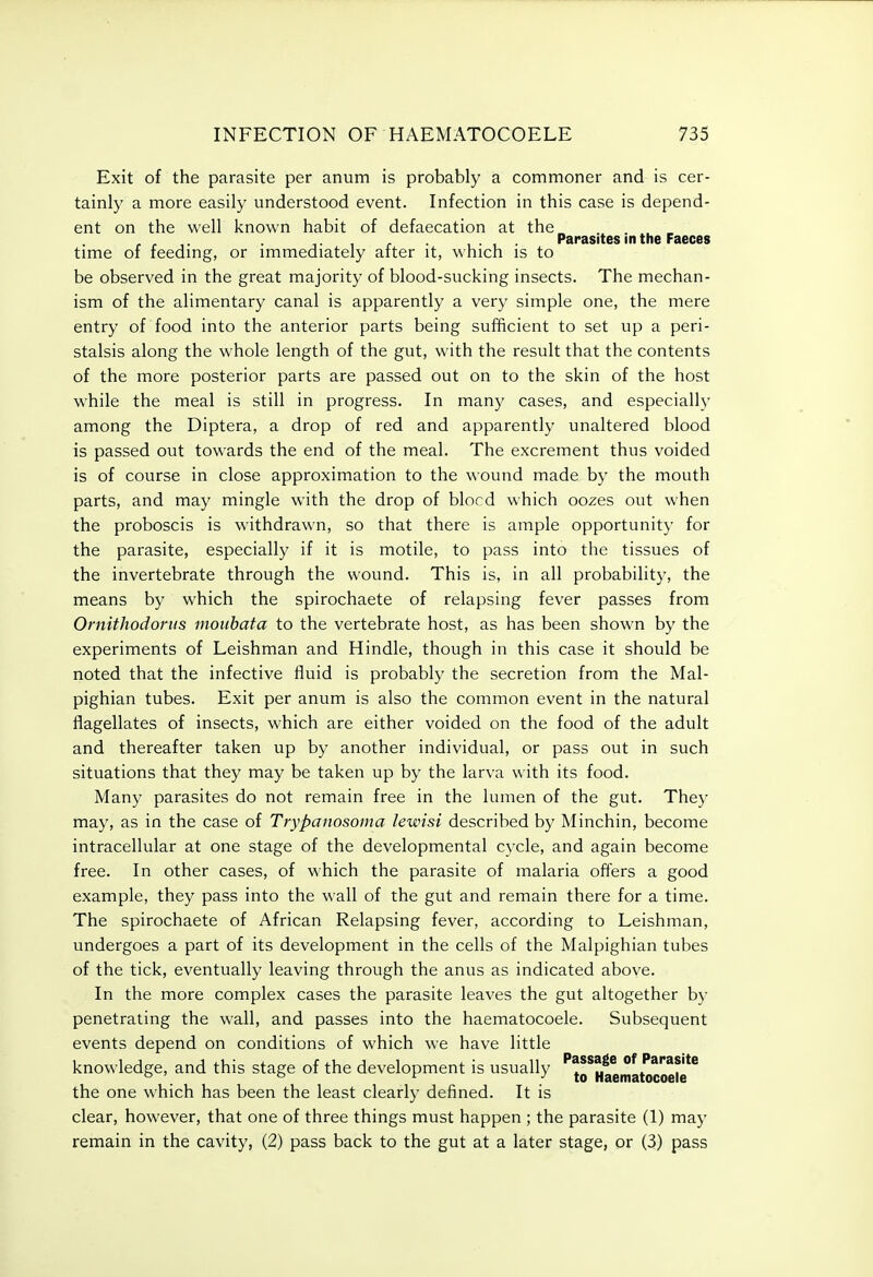 Exit of the parasite per anum is probably a commoner and is cer- tainly a more easily understood event. Infection in this case is depend- ent on the well known habit of defaecation at the , . , • Parasites in the Faeces time of feedmg, or immediately after it, which is to be observed in the great majority of blood-sucking insects. The mechan- ism of the alimentary canal is apparently a very simple one, the mere entry of food into the anterior parts being sufficient to set up a peri- stalsis along the whole length of the gut, with the result that the contents of the more posterior parts are passed out on to the skin of the host while the meal is still in progress. In many cases, and especially among the Diptera, a drop of red and apparently unaltered blood is passed out towards the end of the meal. The excrement thus voided is of course in close approximation to the wound made by the mouth parts, and may mingle with the drop of blocd which oozes out when the proboscis is withdrawn, so that there is ample opportunity for the parasite, especially if it is motile, to pass into the tissues of the invertebrate through the wound. This is, in all probability, the means by which the spirochaete of relapsing fever passes from Ornithodortis mouhata to the vertebrate host, as has been shown by the experiments of Leishman and Hindle, though in this case it should be noted that the infective fluid is probably the secretion from the Mal- pighian tubes. Exit per anum is also the common event in the natural flagellates of insects, which are either voided on the food of the adult and thereafter taken up by another individual, or pass out in such situations that they may be taken up by the larva with its food. Many parasites do not remain free in the lumen of the gut. They may, as in the case of Trypanosoma lewisi described by Minchin, become intracellular at one stage of the developmental cycle, and again become free. In other cases, of which the parasite of malaria offers a good example, they pass into the wall of the gut and remain there for a time. The spirochaete of African Relapsing fever, according to Leishman, undergoes a part of its development in the cells of the Malpighian tubes of the tick, eventually leaving through the anus as indicated above. In the more complex cases the parasite leaves the gut altogether by penetrating the wall, and passes into the haematocoele. Subsequent events depend on conditions of which we have little knowledge, and this stage of the development is usually ''to^Haematocoete** the one which has been the least clearly defined. It is clear, however, that one of three things must happen ; the parasite (1) may remain in the cavity, (2) pass back to the gut at a later stage, or (3) pass