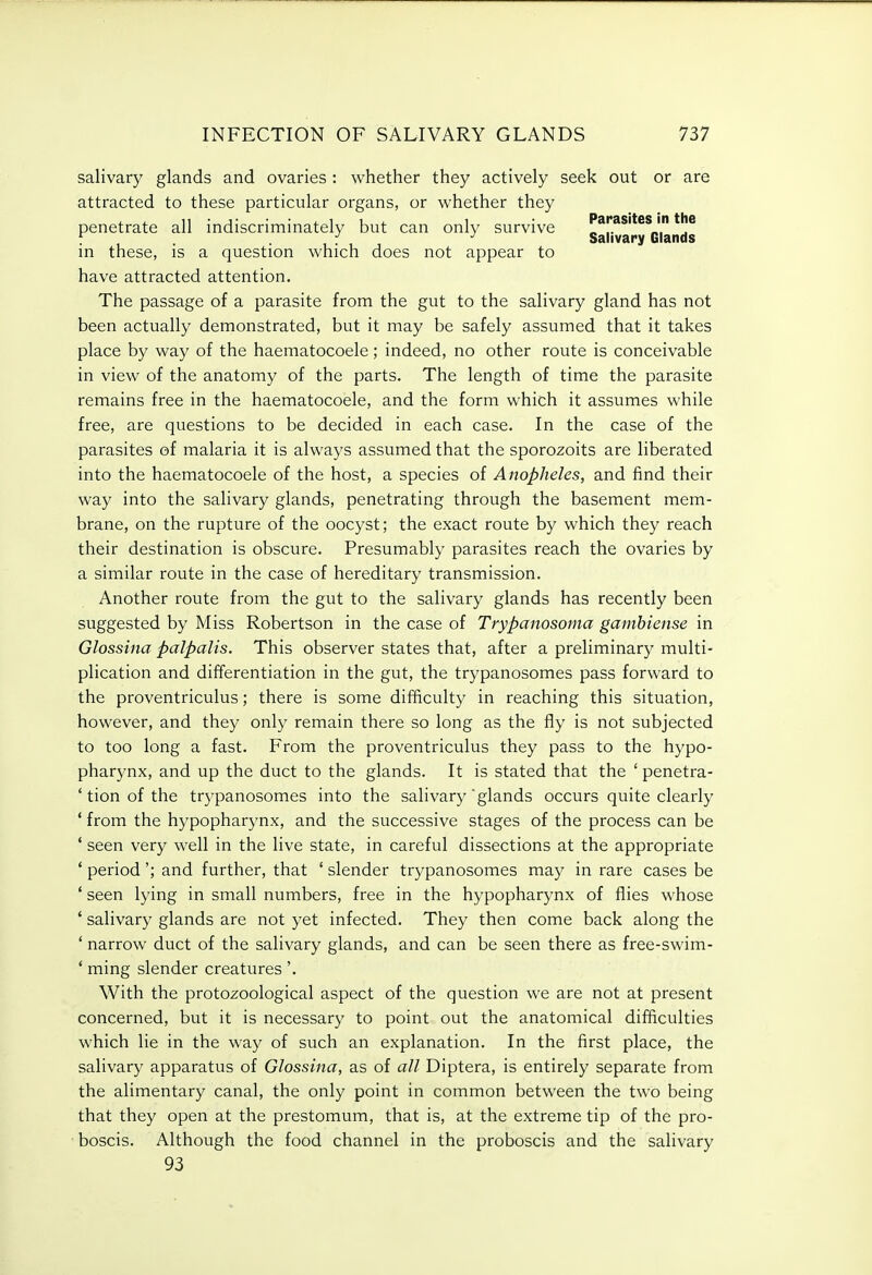 salivary glands and ovaries : whether they actively seek out or are attracted to these particular organs, or whether they penetrate all indiscriminately but can only survive Parasites in the . . ... Salivary Glands in these, is a question which does not appear to have attracted attention. The passage of a parasite from the gut to the salivary gland has not been actually demonstrated, but it may be safely assumed that it takes place by way of the haematocoele ; indeed, no other route is conceivable in view of the anatomy of the parts. The length of time the parasite remains free in the haematocoele, and the form which it assumes while free, are questions to be decided in each case. In the case of the parasites of malaria it is always assumed that the sporozoits are liberated into the haematocoele of the host, a species of Anopheles, and find their way into the salivary glands, penetrating through the basement mem- brane, on the rupture of the oocyst; the exact route by which they reach their destination is obscure. Presumably parasites reach the ovaries by a similar route in the case of hereditary transmission. Another route from the gut to the salivary glands has recently been suggested by Miss Robertson in the case of Trypanosoma gambiense in Glossina palpalis. This observer states that, after a preliminary multi- plication and differentiation in the gut, the trypanosomes pass forward to the proventriculus; there is some difficulty in reaching this situation, however, and they only remain there so long as the fly is not subjected to too long a fast. From the proventriculus they pass to the hypo- pharynx, and up the duct to the glands. It is stated that the ' penetra- tion of the trj^panosomes into the salivary glands occurs quite clearly from the hypopharynx, and the successive stages of the process can be seen very well in the live state, in careful dissections at the appropriate period'; and further, that ' slender trypanosomes may in rare cases be seen lying in small numbers, free in the hypopharynx of flies whose salivary glands are not yet infected. They then come back along the narrow duct of the salivary glands, and can be seen there as free-swim- ming slender creatures'. With the protozoological aspect of the question we are not at present concerned, but it is necessary to point out the anatomical difficulties which lie in the way of such an explanation. In the first place, the salivary apparatus of Glossina, as of a// Diptera, is entirely separate from the alimentary canal, the only point in common between the two being that they open at the prestomum, that is, at the extreme tip of the pro- boscis. Although the food channel in the proboscis and the salivary 93