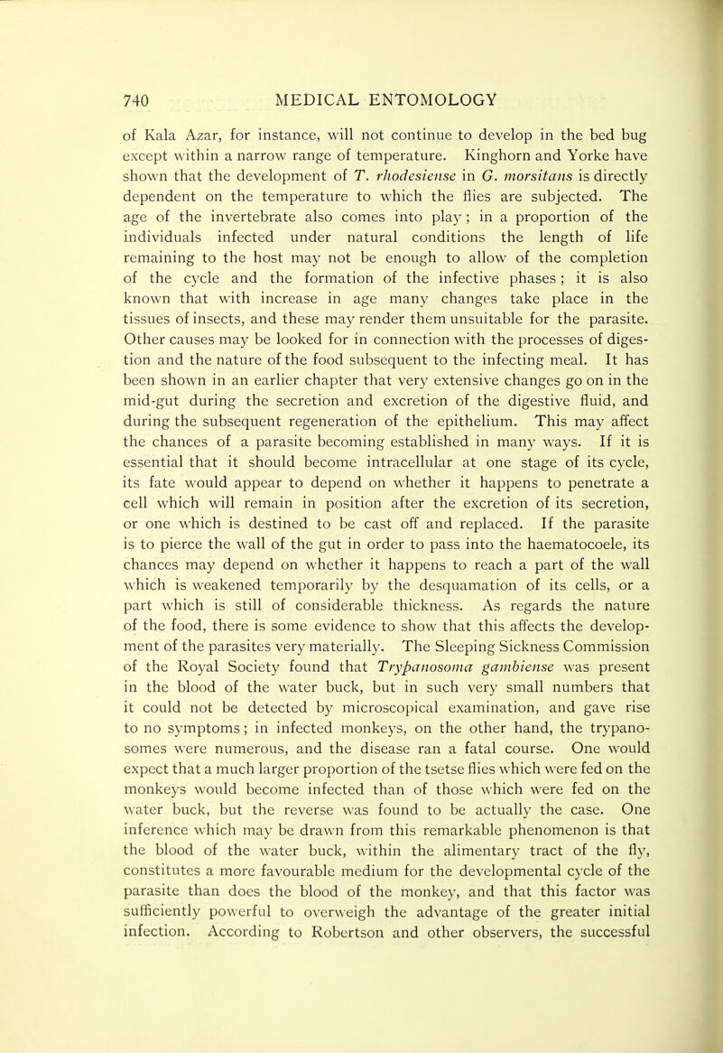 of Kala Azar, for instance, will not continue to develop in the bed bug except within a narrow range of temperature. Kinghorn and Yorke have shown that the development of T. rhodesiense in G. inorsitans is directly dependent on the temperature to which the flies are subjected. The age of the invertebrate also comes into play ; in a proportion of the individuals infected under natural conditions the length of life remaining to the host may not be enough to allow of the completion of the cycle and the formation of the infective phases ; it is also known that with increase in age many changes take place in the tissues of insects, and these may render them unsuitable for the parasite. Other causes may be looked for in connection with the processes of diges- tion and the nature of the food subsequent to the infecting meal. It has been shown in an earlier chapter that very extensive changes go on in the mid-gut during the secretion and excretion of the digestive fluid, and during the subsequent regeneration of the epithelium. This may affect the chances of a parasite becoming established in many ways. If it is essential that it should become intracellular at one stage of its cycle, its fate would appear to depend on whether it happens to penetrate a cell which will remain in position after the excretion of its secretion, or one which is destined to be cast off and replaced. If the parasite is to pierce the wall of the gut in order to pass into the haematocoele, its chances may depend on whether it happens to reach a part of the wall which is weakened temporarily by the desquamation of its cells, or a part which is still of considerable thickness. As regards the nature of the food, there is some evidence to show that this affects the develop- ment of the parasites very materially. The Sleeping Sickness Commission of the Royal Society found that Trypanosoma gamhiense was present in the blood of the water buck, but in such very small numbers that it could not be detected by microscopical examination, and gave rise to no symptoms; in infected monkeys, on the other hand, the trypano- somes were numerous, and the disease ran a fatal course. One would expect that a much larger proportion of the tsetse flies which were fed on the monkeys would become infected than of those which were fed on the water buck, but the reverse was found to be actually the case. One inference which may be drawn from this remarkable phenomenon is that the blood of the water buck, within the alimentary tract of the fly, constitutes a more favourable medium for the developmental cycle of the parasite than does the blood of the monkey, and that this factor was sufficiently powerful to overweigh the advantage of the greater initial infection. According to Robertson and other observers, the successful