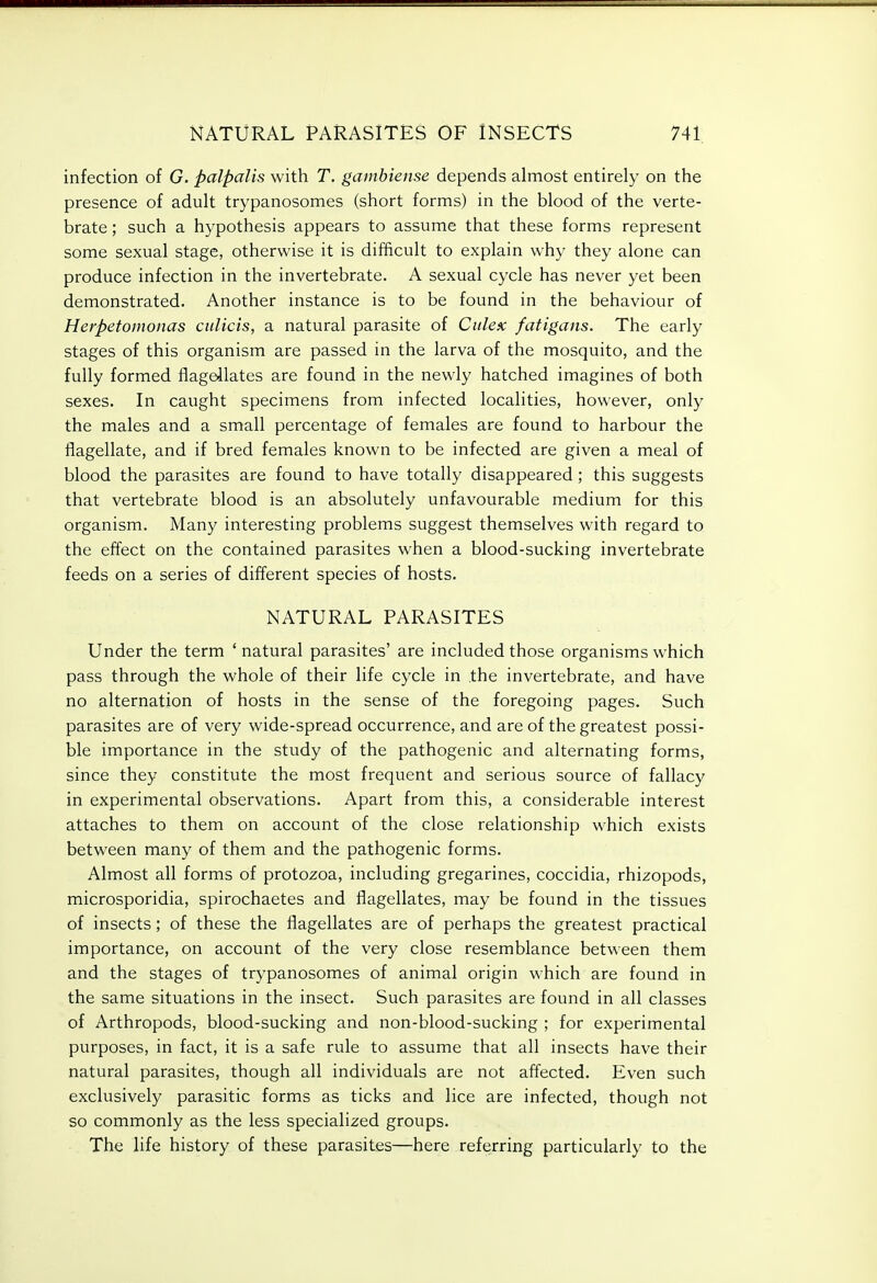 infection of G. palpalis with T, gamhiense depends almost entirely on the presence of adult trypanosomes (short forms) in the blood of the verte- brate ; such a hypothesis appears to assume that these forms represent some sexual stage, otherwise it is difficult to explain why they alone can produce infection in the invertebrate. A sexual cycle has never yet been demonstrated. Another instance is to be found in the behaviour of Herpetomonas culicis, a natural parasite of Ciilex fatigans. The early stages of this organism are passed in the larva of the mosquito, and the fully formed flageilates are found in the newly hatched imagines of both sexes. In caught specimens from infected localities, however, only the males and a small percentage of females are found to harbour the flagellate, and if bred females known to be infected are given a meal of blood the parasites are found to have totally disappeared; this suggests that vertebrate blood is an absolutely unfavourable medium for this organism. Many interesting problems suggest themselves with regard to the effect on the contained parasites when a blood-sucking invertebrate feeds on a series of different species of hosts. NATURAL PARASITES Under the term ' natural parasites' are included those organisms which pass through the whole of their life cycle in the invertebrate, and have no alternation of hosts in the sense of the foregoing pages. Such parasites are of very wide-spread occurrence, and are of the greatest possi- ble importance in the study of the pathogenic and alternating forms, since they constitute the most frequent and serious source of fallacy in experimental observations. Apart from this, a considerable interest attaches to them on account of the close relationship which exists between many of them and the pathogenic forms. Almost all forms of protozoa, including gregarines, coccidia, rhizopods, microsporidia, spirochaetes and flagellates, may be found in the tissues of insects; of these the flagellates are of perhaps the greatest practical importance, on account of the very close resemblance between them and the stages of trypanosomes of animal origin which are found in the same situations in the insect. Such parasites are found in all classes of Arthropods, blood-sucking and non-blood-sucking ; for experimental purposes, in fact, it is a safe rule to assume that all insects have their natural parasites, though all individuals are not affected. Even such exclusively parasitic forms as ticks and lice are infected, though not so commonly as the less specialized groups. The life history of these parasites—here referring particularly to the
