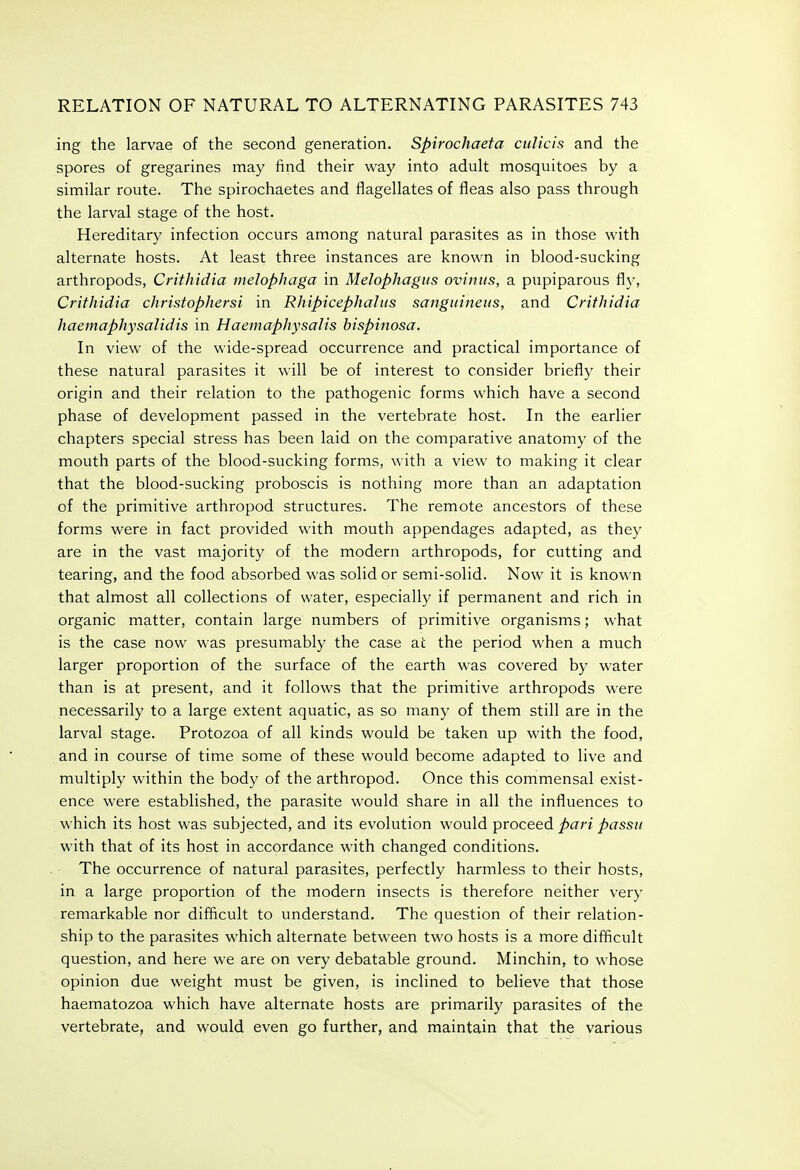 ing the larvae of the second generation. Spirochaeta culicis and the spores of gregarines may find their way into adult mosquitoes by a similar route. The spirochaetes and flagellates of fleas also pass through the larval stage of the host. Hereditary infection occurs among natural parasites as in those with alternate hosts. At least three instances are known in blood-sucking arthropods, Crithidia melophaga in Melophagus ovintis, a pupiparous fl}', Crithidia christophersi in Rhipicephahis sanguineus, and Crithidia haemaphysalidis in Haemaphysalis hispinosa. In view of the wide-spread occurrence and practical importance of these natural parasites it will be of interest to consider briefly their origin and their relation to the pathogenic forms which have a second phase of development passed in the vertebrate host. In the earlier chapters special stress has been laid on the comparative anatomy of the mouth parts of the blood-sucking forms, with a view to making it clear that the blood-sucking proboscis is nothing more than an adaptation of the primitive arthropod structures. The remote ancestors of these forms were in fact provided with mouth appendages adapted, as they are in the vast majority of the modern arthropods, for cutting and tearing, and the food absorbed was solid or semi-solid. Now it is known that almost all collections of water, especially if permanent and rich in organic matter, contain large numbers of primitive organisms; what is the case now was presumably the case at the period when a much larger proportion of the surface of the earth was covered by water than is at present, and it follows that the primitive arthropods were necessarily to a large extent aquatic, as so many of them still are in the larval stage. Protozoa of all kinds would be taken up with the food, and in course of time some of these would become adapted to live and multiply within the body of the arthropod. Once this commensal exist- ence were established, the parasite would share in all the influences to which its host was subjected, and its evolution would proceed pari passu with that of its host in accordance with changed conditions. The occurrence of natural parasites, perfectly harmless to their hosts, in a large proportion of the modern insects is therefore neither very remarkable nor difficult to understand. The question of their relation- ship to the parasites which alternate between two hosts is a more difficult question, and here we are on very debatable ground. Minchin, to whose opinion due weight must be given, is inclined to believe that those haematozoa which have alternate hosts are primarily parasites of the vertebrate, and would even go further, and maintain that the various