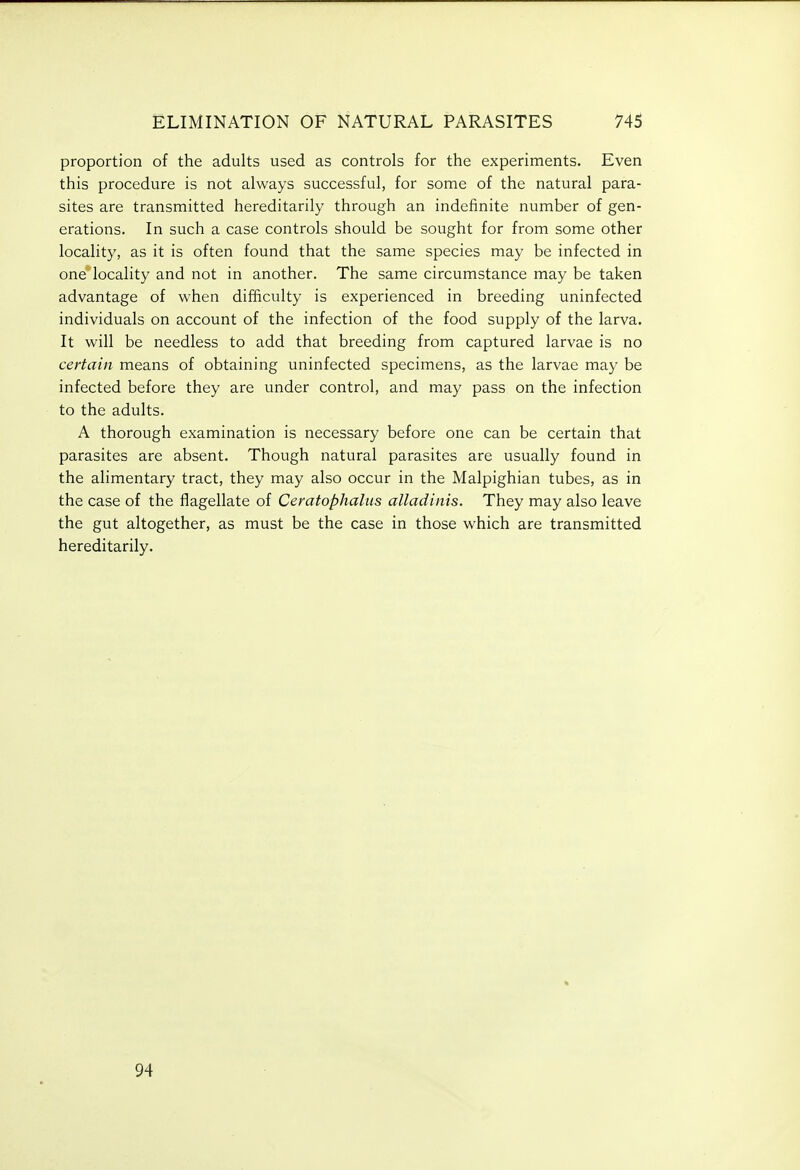 proportion of the adults used as controls for the experiments. Even this procedure is not always successful, for some of the natural para- sites are transmitted hereditarily through an indefinite number of gen- erations. In such a case controls should be sought for from some other locality, as it is often found that the same species may be infected in one locality and not in another. The same circumstance may be taken advantage of when difficulty is experienced in breeding uninfected individuals on account of the infection of the food supply of the larva. It will be needless to add that breeding from captured larvae is no certain means of obtaining uninfected specimens, as the larvae may be infected before they are under control, and may pass on the infection to the adults. A thorough examination is necessary before one can be certain that parasites are absent. Though natural parasites are usually found in the alimentary tract, they may also occur in the Malpighian tubes, as in the case of the flagellate of Ceratophaliis alladinis. They may also leave the gut altogether, as must be the case in those which are transmitted hereditarily. 94