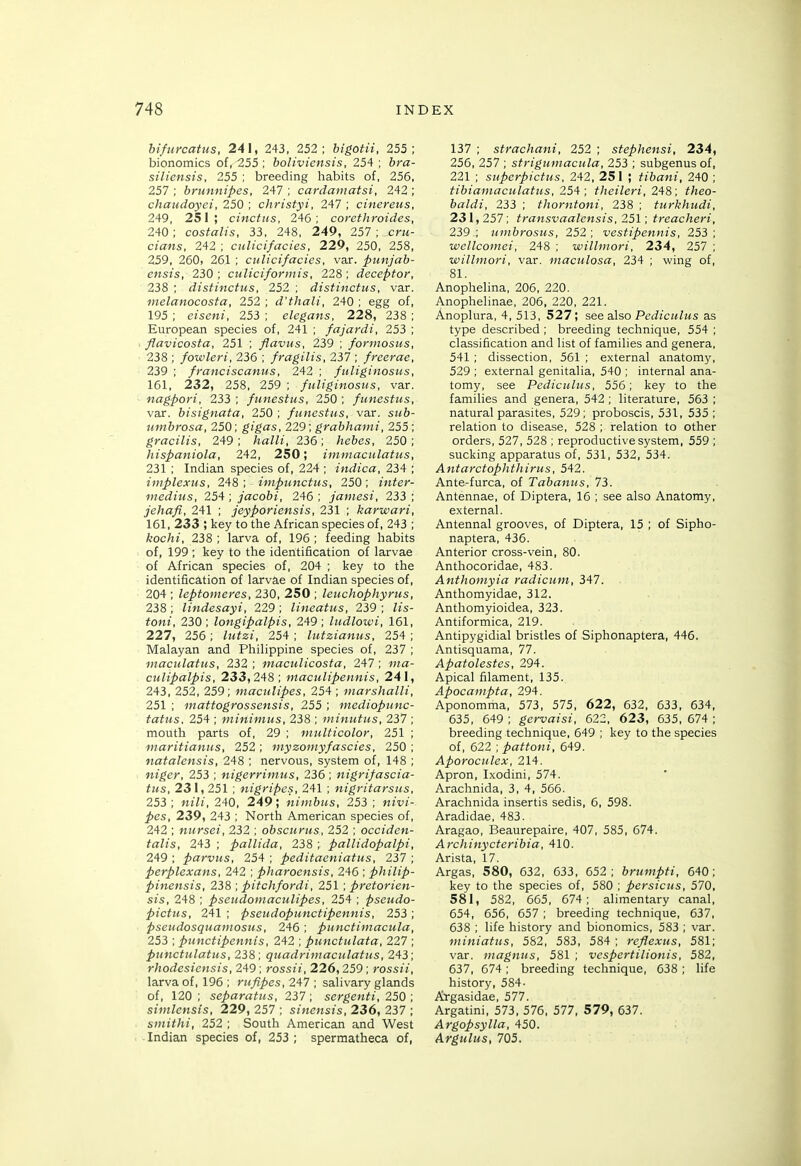 hifurcatus, 241, 243, 252; bigofii, 255; bionomics of, 255 ; boliviensis, 254 ; hra- siliensis, 255 ; breeding habits of, 256, 257 ; brunnipes, 247 ; cardamatsi, 242 ; chaudoyei, 250 ; christyi, 247 ; cinereus, 249, 251; cinctus, 246; corcthroides, 240; costalis, 33, 248, 249, 257 ; cru- cians. 242 ; culicifacies, 229, 250, 258, 259, 260, 261 ; culicifacies, var. punjah- ensis, 230; culiciformis, 228; deceptor, 238 ; distinctus, 252 ; distinctus, var. melanocosfa, 252 ; d'thali, 240 ; egg of, 195 ; eiseni, 253 ; elegans, 228, 238 ; European species of, 241 ; fajardi, 253 ; flavicosta, 251 ; flaviis, 239 ; formosus, 238 ; fowleri, 236 ; fragilis, 237 ; freerae, 239 ; franciscaniis, 242 ; fuliginosus, 161, 232, 258, 259 ; fuliginosus, var. nagpori, 233 ; funestus, 250 ; funestus, var. bisignata, 250 ; funestus, var. sm&- unibrosa, 250; gigas, 229; grabhanii, 255; gracilis, 249; halli, 236; hebcs, 250; hispaniola, 242, 250; immaculatus, 231 ; Indian species of, 224 ; indica, 234 ; implexus, 248; impunctus, 250; inter- medins, 254 ; jacobi, 246 ; jamesi, 233 ; jehafi, 241 ; jeyporiensis, 231 ; karwari, 161,233; key to the African species of, 243 ; kochi, 238 ; larva of, 196 ; feeding habits of, 199 ; key to the identification of larvae of African species of, 204 ; key to the identification of larvae of Indian species of, 204 ; leptomeres, 230, 250 ; leuchophyrus, 238 ; lindesayi, 229 ; lineatus, 239 ; /js- fow/, 230; longipalpis, 249; ludlowi, 161, 227, 256 ; 254 ; lutzianus, 254 ; Malayan and Philippine species of, 237 ; maculatus, 232 ; maculicosta, 247 ; ^na- culipalpis, 233,248; maculipennis, 241, 243, 252, 259; maculipes, 254 ; marshalli, 251 ; mattogrossensis, 255 ; mediopunc- tatus. 254 ; minimus, 238 ; niinutus, 237 ; mouth parts of, 29 ; multicolor, 251 ; maritianus, 252; myzomyfascies, 250 ; natalensis, 248 ; nervous, system of, 148 ; niger, 253 ; nigerrimus, 236; nigrifascia- tus, 231, 251 ; nigripes, 241 ; nigritarsus, 253; nj'//, 240, 249; nimbus, 253 ; Mff/- ^es, 239, 243 ; North American species of, 242 ; nursei, 232 ; obscunis, 252 ; occiden- talis, 243 ; pallida, 238 ; pallidopalpi, 249 ; parvus, 254 ; peditaeniatus, 237 ; perplexans, 242 ; pharoensis, 246 ; philip- pinensis, 238 ; pitchfordi, 251; pretorien- sis, 248 ; pseudoinaculipes, 254 ; pscudo- pictus, 241 ; pseudopunctipennis, 253 ; pseudosquamosus, 246 ; punctimacula, 253 ; punctipennis, 242 ; punctulata, 227 ; punctulatus, 238; quadrimaculatus, 243; rhodesiensis, 249 ; rossii, 226, 259 ; rossii, larva of, 196 ; rufipes, 247 ; salivary glands of, 120 ; separatus, 237 ; sergenti, 250 ; simlensis, 229, 257 ; sinensis, 23 6, 237 ; smithi, 252 ; South American and West Indian species of, 253 ; spermatheca of, 137 ; strachani, 252 ; stephensi, 234, 256, 257 ; strigumacula, 253 ; subgenus of, 221 ; superpictus, 242, 251 ; tibani. 240 ; tibiamaculatus, 25'1; theileri, 248; ^/jeo- baldi, 233 ; thorntoni, 238 ; turkhudi, 231,257; transvaalensis, 251; treacheri, 239.; umbrosus, 252; vestipennis, 253; wellcomei, 248 ; willmori, 234, 257 ; wiUmori, var. maculosa, 234 ; wing of, 81. Anophelina, 206, 220. Anophelinae, 206, 220, 221. Anoplura, 4, 513, 527; see also Perf!Ci(/;<s as type described ; breeding technique, 554 ; classification and list of families and genera, 541 ; dissection, 561 ; external anatomy, 529 ; external genitalia, 540 ; internal ana- tomy, see Pediculus, 556; key to the families and genera, 542 ; literature, 563 ; natural parasites, 529; proboscis, 531, 535 ; relation to disease, 528 ; relation to other orders, 527, 528 ; reproductive system, 559 ; sucking apparatus of, 531, 532, 534. Antarctophthirus, 542. Ante-furca, of Tabanus, 73. Antennae, of Diptera, 16 ; see also Anatomy, external. Antennal grooves, of Diptera, 15 ; of Sipho- naptera, 436. Anterior cross-vein, 80. Anthocoridae, 483. Anthomyia radicum, 347. Anthomyidae, 312. Anthomyioidea, 323. Antiformica, 219. Antipygidial bristles of Siphonaptera, 446. Antisquama, 77. Apatolestes, 294. Apical filament, 135. Apocampta, 294. Aponomma, 573, 575, 622, 632, 633, 634, 635, 649 ; gervaisi, 622, 623, 635, 674 ; breeding technique, 649 ; key to the species of, 622 ; pattoni, 649. Aporoculex, 214. Apron, Ixodini, 574. Arachnida, 3, 4, 566. Arachnida insertis sedis, 6, 598. Aradidae, 483. Aragao, Beaurepaire, 407, 585, 674. Archinycteribia, 410. Arista, 17. Argas, 580, 632, 633, 652; brumpti, 640; key to the species of, 580 ; pcrsicus, 570, 581, 582, 665, 674; alimentary canal, 654, 656, 657 ; breeding technique, 637, 638 ; life history and bionomics, 583 ; var. miniatus, 582, 583, 584 ; reflexus, 581; var. magnus, 581 ; vcspertilionis, 582, 637, 674; breeding technique, 638 ; life history, 584- Ai-gasidae, 577. Argatini, 573, 576, 577, 579, 637. Argopsylla, 450. Argulus, 705.