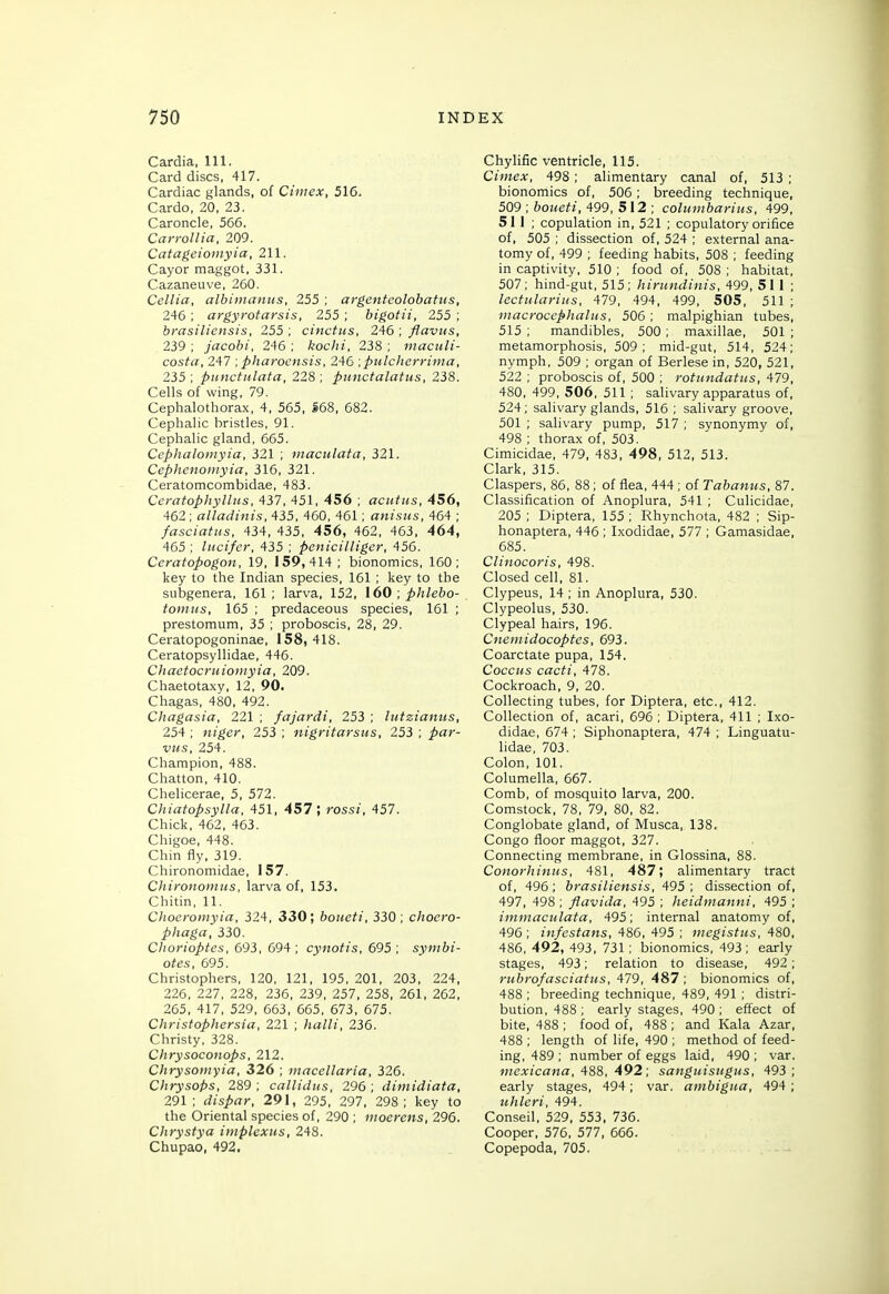 Cardia, 111. Card discs, 417. Cardiac glands, of Cimex, 516. Cardo, 20, 23. Caroncle, 566. CarroUia. 209. Catageioinyia, 211. Cayor maggot, 331. Cazaneuve, 260. Cellia, albimaniis, 255 ; argenteolobatus, 246 ; argyrofarsis, 255 ; bigotii, 255 ; brasiliensis, 255 ; cinctus, 246 ; flavus, 239 ; jacobi, 246 ; kochi, 238 ; maculi- costa, 247 ; pharocnsis, 246 ■.pulcherrima, 235 ; ptinctiilata, 228 ; punctalatus, 238. Cells of wing, 79. Cephalothorax, 4, 565, S68, 682. Cephalic bristles, 91. Cephalic gland, 665. Cephaloiiiyia, 321 ; maculata, 321. Cephenomyia, 316, 321. Ceratomcombidae, 483. CeratophyllHS. 437, 451, 456 ; aciitus, 456, 462 ; alladinis, 435, 460, 461; anistts, 464 ; fasciatiis, 434, 435, 456, 462, 463, 464, 465 ; litcifer, 435 ; Penicilliger, 456. Ceratopogon, 19, 159,414 ; bionomics, 160; key to the Indian species, 161 ; key to the subgenera, 161; larva, 152, 160 , phlebo- toinns, 165 ; predaceous species, 161 ; prestomum, 35 ; proboscis, 28, 29. Ceratopogoninae, 158,418. Ceratopsyllidae, 446. Chaetocruioniyia, 209. Chaetotaxy, 12, 90. Chagas, 480, 492. Chagasia, 221 ; fajardi, 253 ; hitziamts, 254 ; niger, 253 ; nigritarsus, 253 ; par- vus, 254. Champion, 488. Chatton, 410. Chelicerae, 5, 572. Chiatopsylla, 451, 457; rossi, 457. Chick, 462, 463. Chigoe, 448. Chin fly, 319. Chironomidae, 157. Chirononiiis, larva of, 153. Chitin, 11. Clioeroinyia, 324, 330; boiieti, 330; choero- phaga, 330. Chorioptes, 693, 694; cynotis, 695; symbi- otes, 695. Christophers, 120, 121, 195. 201, 203, 224, 226, 227, 228, 236, 239, 257, 258, 261, 262, 265, 417, 529, 663, 665, 673, 675. Christophersia, 221 ; halli, 236. Christy, 328. Chrysoconops, 212. Chrysomyia, 326 ; macellaria, 326. Chrysops, 289 ; callidus, 296 ; dimidiata, 291; dispar, 291, 295, 297, 298; key to the Oriental species of, 290 ; ntoerens, 296. Chrystya implexus, 248. Chupao, 492. Chylific ventricle, 115. Cimex, 498; alimentary canal of, 513 ; bionomics of, 506 ; breeding technique, 509 ; 6oz<e^/, 499, 5 12 ; columbariiis, 499, 511; copulation in, 521 ; copulatory orifice of, 505 ; dissection of, 524 ; external ana- tomy of, 499 ; feeding habits, 508 ; feeding in captivity, 510 ; food of, 508 ; habitat, 507; hind-gut, 515; hinmdinis, 499, 51 1; lectulariiis, 479, 494, 499, 505, 511 ; macrocephalus, 506 ; malpighian tubes, 515 ; mandibles, 500 ; maxillae, 501 ; metamorphosis, 509; mid-gut, 514, 524; nymph, 509 ; organ of Berlese in, 520, 521, 522 ; proboscis of, 500 ; rotundatiis, 479, 480, 499, 506, 511 ; salivary apparatus of, 524; salivary glands, 516 ; salivary groove, 501 ; salivary pump, 517 ; synonymy of, 498 ; thorax of, 503. Cimicidae, 479, 483, 498, 512, 513. Clark, 315. Claspers, 86, 88 ; of flea, 444 ; of Tabanus, 87. Classification of Anoplura, 541 ; Culicidae, 205 ; Diptera, 155 ; Rhynchota, 482 ; Sip- honaptera, 446 ; Ixodidae, 577 ; Gamasidae, 685. Clinocoris, 498. Closed cell, 81. Clypeus, 14 ; in Anoplura, 530. Clypeolus, 530. Clypeal hairs, 196. Cnemidocoptes, 693. Coarctate pupa, 154. Coccus cacti, 478. Cockroach, 9, 20. Collecting tubes, for Diptera, etc., 412. Collection of, acari, 696 ; Diptera, 411 ; Ixo- didae, 674 ; Siphonaptera, 474 ; Linguatu- lidae, 703. Colon, 101. Columella, 667. Comb, of mosquito larva, 200. Comstock, 78, 79, 80, 82. Conglobate gland, of Musca, 138. Congo floor maggot, 327. Connecting membrane, in Glossina, 88. Conorhimis, 481, 487; alimentary tract of, 496 ; brasiliensis, 495 ; dissection of, 497, 498 ; flavida, 495 ; heidmanni, 495 ; iminaculata, 495; internal anatomy of, 496 ; infestans, 486, 495 ; megistus, 480, 486, 492, 493, 731 ; bionomics, 493; early stages, 493; relation to disease, 492; rubrofasciatiis, 479, 487 ; bionomics of, 488 ; breeding technique, 489, 491 ; distri- bution, 488 ; early stages, 490 ; effect of bite, 488 ; food of, 488 ; and Kala Azar, 488 ; length of life, 490 ; method of feed- ing, 489 ; number of eggs laid, 490; var. iiicxicatta, '^88, 492; sanguisttgus, 493; early stages, 494; var. ambigua, 494; uhleri, 494. Conseil, 529, 553, 736. Cooper, 576, 577, 666. Copepoda, 705.