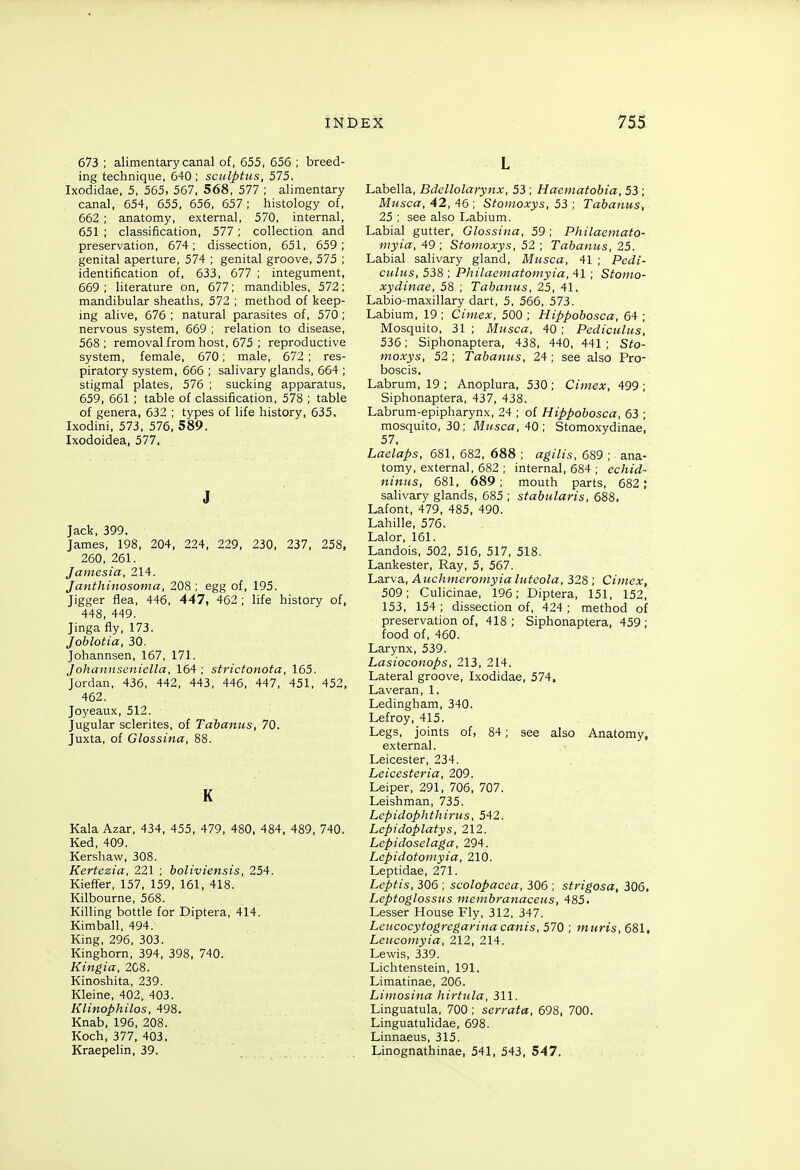 673 ; alimentary canal of, 655, 656 ; breed- ing technique, 640 ; sculptus, 575. Ixodidae, 5, 565, 567, 568, 577 ; alimentary canal, 654, 655, 656, 657 ; histology of, 662 ; anatomy, external, 570, internal, 651 ; classification, 577 ; collection and preservation, 674; dissection, 651, 659; genital aperture, 574 ; genital groove, 575 ; identification of, 633, 677 ; integument, 669 ; literature on, 677; mandibles, 572; mandibular sheaths, 572 ; method of keep- ing alive, 676 ; natural parasites of, 570 ; nervous system, 669 ; relation to disease, 568; removal from host, 675 ; reproductive system, female, 670; male, 672 ; res- piratory system, 666; salivary glands, 664 ; stigmal plates, 576 ; sucking apparatus, 659, 661 ; table of classification, 578 ; table of genera, 632 ; types of life history, 635. Ixodini, 573, 576, 589. Ixodoidea, 577, J Jack, 399, James, 198, 204, 224, 229, 230, 237, 258, 260, 261. Jamesia, 214. Janthinosoma, 208 ; egg of, 195. Jigger flea, 446, 447, 462 ; life history of, 448, 449. Jinga fly, 173. Joblotia, 30. Johannsen, 167, 171. Johannseniella, 164 ; strictonota, 165. Jordan, 436, 442, 443, 446, 447, 451, 452, 462. Joyeaux, 512. Jugular sclerites, of Tahanus, 70. Juxta, of Glossina, 88. K Kala Azar, 434, 455, 479, 480, 484, 489, 740. Ked, 409. Kershaw, 308. Kertezia, 221 ; boliviensis, 254. Kieffer, 157, 159, 161, 418. Kilbourne, 568. Killing bottle for Diptera, 414. Kimball, 494. King, 296, 303. Kinghorn, 394, 398, 740. Kingia, 2C8. Kinoshita, 239. Kleine, 402. 403. Klinophilos, 498. Knab, 196, 208. Koch, 377, 403. Kraepelin, 39. L Labella, Bdellolarynx, 53 ; Haematobia, 53; Musca, 42, 46 ; Stomoxys, 53 ; Tabanus, 25 ; see also Labium. Labial gutter, Glossina, 59 ; Philacniato- myia, 49; Stomoxys, 52 ; Tabanus, 25. Labial salivary gland, Musca, 41 ; Pedi- culiis, 538 ; Philaematomyia, 41 ; Stomo- xydinae, 58 ; Tabanus, 25, 41. Labio-maxillary dart, 5, 566, 573. Labium, 19 ; Ciniex, 500 ; Hippobosca, 64 ; Mosquito, 31 ; Musca, 40 ; Pediculus, 536; Siphonaptera, 438, 440, 441 ; Sto- moxys, 52; Tabanus, 24; see also Pro- boscis, Labrum, 19 ; Anoplura, 530 ; Cimex, 499 ; Siphonaptera, 437, 438. Labrum-epipharynx, 24 ; of Hippobosca, 63 ; mosquito, 30 ; Musca, 40 ; Stomoxydinae, 57. Laelaps, 681, 682 , 688 ; agilis, 689 ; ana- tomy, external, 682 ; internal, 684 ; echid- ninus, 681, 689; mouth parts, 682; salivary glands, 685 ; stabularis, 688. Lafont, 479, 485, 490. Lahille, 576. Lalor, 161. Landois, 502, 516, 517, 518. Lankester, Ray, 5, 567. Larva, Auchmerotnyia luteola, 328 ; Cimex, 509; Culicinae, 196; Diptera, 151, 152, 153, 154 ; dissection of, 424 ; method of preservation of, 418 ; Siphonaptera, 459 ; food of, 460. Larynx, 539. Lasioconops, 213, 214. Lateral groove, Ixodidae, 574. Laveran, 1. Ledingham, 340. Lefroy, 415. Legs, joints of, 84; see also Anatomy, external. Leicester, 234. Leicesteria, 209. Leiper, 291, 706, 707. Leishman, 735. Lepidophthirus, 542. Lepidoplatys, 212. Lepidoselaga, 294. Lepidotomyia, 210. Leptidae, 271. Leptis, 306 ; scolopacea, 306 ; strigosa, 306. Leptoglossus membranaceus, 485. Lesser House Fly, 312, 347. Leucocytogregarina cants, 570 ; muris, 681. Leiicomyia, 212, 214. Lewis, 339. Lichtenstein, 191. Limatinae, 206. Liinosina hirtiila, 311. Linguatula, 700 ; serrata, 698, 700. Linguatulidae, 698. Linnaeus, 315. Linognathinae, 541, 543, 547.