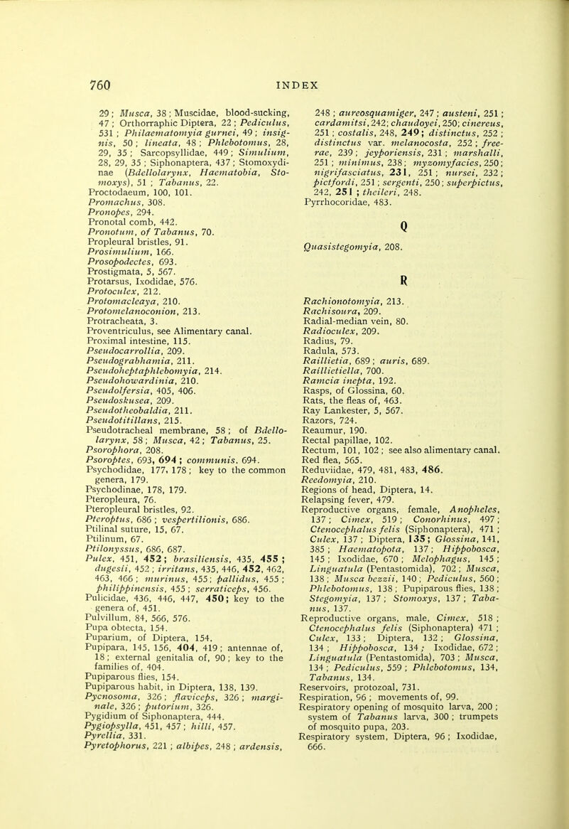 29 ; Miisca, 38 ; Muscidae, blood-sucking, 47 ; Orthorraphic Diptera, 22 ; Pedicuhis, 531; Philaematomyia gurnei, ; insig- nis, 50 ; lineata, 48 ; Phlebotomus, 28, 29, 35; Sarcopsyllidae, 449; Simnliiim, 28, 29, 35 ; Siphonaptera, 437 ; Stomoxydi- nae (Bdellolarynx, Haematobia, Sto- moxys), 51 ; Tabanus, 22. Proctodaeum, 100, 101. Promachus, 308. Pronopes, 294. Pronotal comb, 442. Pronotum, of Tabanus, 70. Propleural bristles, 91. Prosimulium, 166. Prosopodectes, 693. Prostigmata, 5, 567. Protarsus, Ixodidae, 576. Protoculex, 212. Protomacleaya, 210. Protomelanoconion, 213. Protracheata, 3. Proventriculus, see Alimentary canal. Proximal intestine, 115. Pseiidocart'ollia, 209. Psendograbhamia, 211. Pseudoheptaphlebomyia, 214. Pseiidohowardinia, 210. Pseudolfersia, 405, 406. Pseiidoskusea, 209. Pseudotheobaldia, 211. Pseudotitillans, 215. Pseudotracheal membrane, 58; of Bdello- larynx, 58; Musca, 42; Tabanus, 25. Psorophora, 208. Psoroptes, 693, 694 ; communis. 694. Psychodidae, 177, 178 ; key to the common genera, 179. Psychodinae, 178, 179. Pteropleura, 76. Pteropleural bristles, 92. Pteroptus, 686 ; vespertilionis, 686. Ptilinal suture, 15, 67. Ptilinum, 67. PtHonyssus, 686, 687. Pm/cjc, 451, 452; brasiliensis, 435, 455; dugesii, 452 ; irritans, 435, 446, 452, 462, 463, 466; murinus, 455; paUidus, 455; philippinensis, 455 ; serraticeps, 456. Pulicidae, 436, 446, 447, 450; key to the genera of, 451. Pulvillum, 84, 566, 576. Pupa obtecta, 154. Puparium, of Diptera, 154. Pupipara, 145, 156, 404, 419 ; antennae of, 18; external genitalia of, 90; key to the families of, 404. Pupiparous flies, 154. Pupiparous habit, in Diptera, 138, 139. Pycnosoma, 326; flaviceps, 326 ; margi- nale, 326; putorium, 326. Pygidium of Siphonaptera, 444. Pygiopsylla, 451, 457; hilli, 457. Pyrcllia, 331. Pyretophorus, 221 ; albipes, 248 ; ardensis, 248 ; aureosquamiger, 247 ; ausieni, 251; cardamitsi, 242; chaudoyei, 250; cinereus, 251; costalis, 248, 249; distinctus, 252 ; distinctus var. melanocosfa, 252 ; /ree- rac, 239; jeyporiensis, 2i\ ; marshalli, 251; minimus, 238 ; myzomyfades, 250 ; nigrifasciatus, 231, 251; ntirsei, 232; pictfordi, 251 ; sergenti, 250; superpictus, 242, 251 ; theileri, 248. Pyrrhocoridae, 483. Q Quasistegomyia, 208. R Rachionotomyia, 213. Rachisoura, 209. Radial-median vein, 80. Radioculex, 209. Radius, 79. Radula, 573. Raillietia, 689 ; auris, 689. Raillietiella, 700. Ramcia inepta, 192. Rasps, of Glossina, 60. Rats, the fleas of, 463. Ray Lankester, 5, 567. Razors, 724. Reaumur, 190. Rectal papillae, 102. Rectum, 101, 102; see also alimentary canal. Red flea, 565. Reduviidae, 479, 481, 483, 486. Reedomyia, 210. Regions of head, Diptera, 14. Relapsing fever, 479. Reproductive organs, female. Anopheles, 137; Cimex, 519; Conorhinus, 497; Ctenocephalus felis (Siphonaptera), 471; Culex, 137; Diptera, 135; G/oss/«a, 141, 385; Haematopota, 137; Hippobosca, 145 ; Ixodidae, 670 ; Mclophagus, 145 ; Lingttatula (Pentastomida), 702 ; Musca, 138; Musca bczzii, 140; Pediculus, 560; Phlebotomus, 138; Pupiparous flies, 138; Stegomyia, 137 ; Sfo;noA.-3)s, 137 ; Taba- nus, 137. Reproductive organs, male, Cimex, 518 ; Ctenocephalus felis (Siphonaptera) 471 ; Culex, 133; Diptera, 132 ; Glossina, 134; Hippobosca, 134; Ixodidae, 672 ; Linguatula (Pentastomida), 703 ; Musca, 134 ; Pediculus, 559 ; Phlebotomus, 134, Tabanus, 134. Reservoirs, protozoal, 731. Respiration, 96 ; movements of, 99. Respiratory opening of mosquito larva, 200 ; system of Tabanus larva, 300 ; trumpets of mosquito pupa, 203. Respiratory system, Diptera, 96 ; Ixodidae, 666.