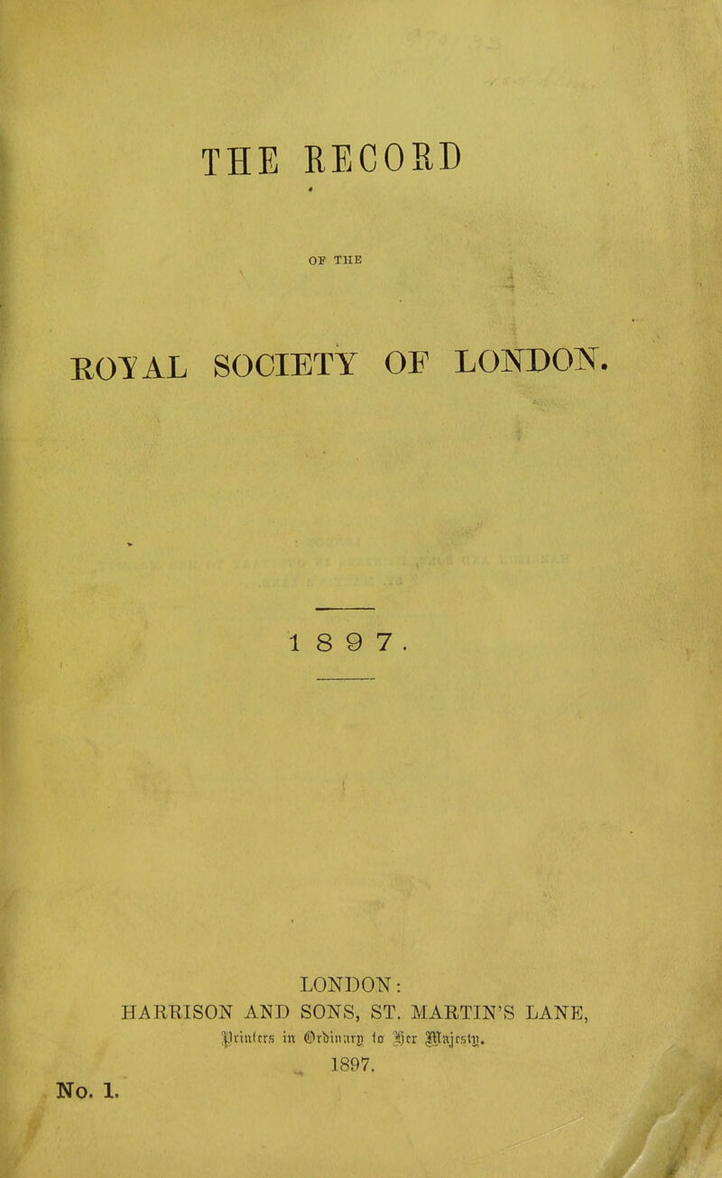 THE RECORD OF THE ROTAL SOCIETY OF LONDON. 1 8 9 7. LONDON: HAREISON AND SONS, ST. MARTIN'S LANE, |li-itt(crs in ©rbtnurn io |jcr P^tijrstij. 1897.