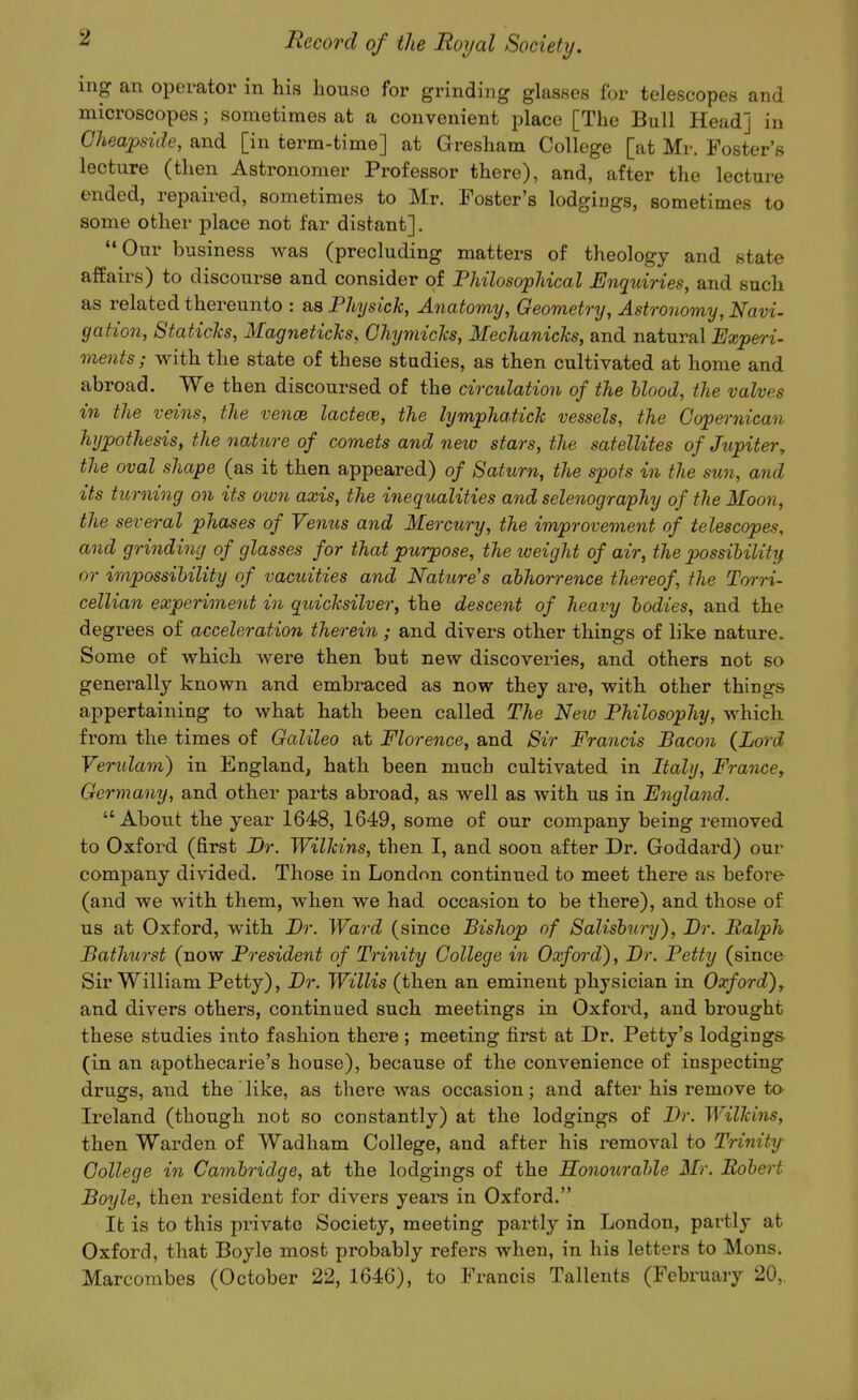 ing an operator in his house for grinding glasses for telescopes and microscopes; sometimes at a convenient place [The Bull Head] in Cheapside, and [in term-time] at Gresham College [at Mr. Foster's lecture (then Astronomer Professor there), and, after the lecture ended, repaired, sometimes to Mr. Foster's lodgings, sometimes to some other place not far distant]. Our business was (precluding matters of theology and state affairs) to discourse and consider of Philosophical Enquiries, and such as related thereunto : as Physick, Anatomy, Geometry, Astronomy, Navi- gation, Staticlcs, Magneticks, Chyniicks, Mechanichs, and natural Experi- ments; with the state of these studies, as then cultivated at home and abroad. We then discoursed of the circulation of the hlood, the valves in the veins, the vence lactece, the lymphatick vessels, the Copernican hypothesis, the nature of comets and new stars, the satellites of Jupiter, the oval shape (as it then appeared) of Saturn, the spots in the sun, and its ticrning on its oion axis, the inequalities and selenography of the Moon, the several phases of Vemis and Mercury, the improvement of telescopes, and grinding of glasses for that purpose, the weight of air, the possihilit'if or impossibility of vacuities and Natttre's abhorrence thereof, the Torri- cellian experiment in quicksilver, the descent of heavy bodies, and the degrees of acceleration therein ; and divers other things of like nature. Some of which were then but new discoveries, and others not so generally known and embraced as now they are, with other things appertaining to what hath been called The Neiv Philosophy, which from the times of Galileo at Florence, and Sir Francis Bacon (Lord Verulam) in England, hath been much cultivated in Italy, France, Germany, and other parts abroad, as well as with us in England. About the year 1648, 1649, some of our company being removed to Oxford (first Dr. Wilkins, then I, and soon after Dr. Goddai'd) our company divided. Those in London continued to meet there as before (and we with them, when we had occasion to be there), and those of us at Oxford, with Dr. Ward (since Bishop of Salisbury), Br. Ralph Bathurst (now President of Trinity College in Oxford), Br. Petty (since Sir William Petty), Br. Willis (then an eminent physician in Oxford), and divers others, continued such meetings in Oxford, and brought these studies into fashion there ; meeting first at Dr. Petty's lodgings (in an apothecarie's house), because of the convenience of inspecting drugs, and the like, as there was occasion; and after his remove to Ireland (though not so constantly) at the lodgings of Br. Wilkins, then Warden of Wadham College, and after his removal to Trinity- College in Cambridge, at the lodgings of the Honotirahle Mr. Robert Boyle, then resident for divers years in Oxford. It is to this private Society, meeting partl}^ in London, partly at Oxford, that Boyle most probably refers when, in his letters to Mons. Marcombes (October 22, 1646), to Francis Tallents (February 20,.