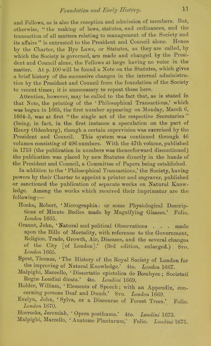 and Fellows, as is also the reception and admission of members. Bat, otherwise,  the making- of laws, statutes, and ordinances, and the transaction of all matters relating to management of the Society and its affairs  is entrusted to the President and Council alone. Hence by the Charter, the Bye Laws, or Statutes, as they are called, by which the Society is governed, are made and changed by the Presi- dent and Council alone, the Fellows at large having no voice in the matter. At p. 100 will be found a Note on the Statutes, which gives a brief history of the successive changes in the internal administra- tion by the President and Council from the foundation of the Society to recent times; it is unnecessary to repeat these here. Attention, however, may be called to the fact that, as is stated in that Note, the printing of the ' Philosophical Transactions,' which was begun in 1665, the first number appearing on Monday, March 6, 1664^5, was at first the single act of the respective Secretaries {being, in fact, in the first instance a speculation on the part of Henry Oldenburg), though a certain supervision was exercised by the President and Council. This system was continued through 4G volumes consisting of 496 numbers. With the 47th volume, published in 1753 (the publication in numbers was thenceforward discontinued) the publication was placed by new Statutes directly in the hands of the President and Council, a Committee of Papers being established. In addition to the ' Philosophical Transactions,' the Society, having powers by their Charter to appoint a printer and engraver, published ■or sanctioned the publication of separate works on Natural Know- ledge. Among the works which received their imprimatur are the following:— Hooke, Robert, * Micrographia: or some Physiological Descrip- tions of Minute Bodies made by Magnifying Glasses.' Folio. London 1665. Graunt, John, ' Natural and political Observations . . . made upon the Bills of Mortality, with reference to the Government, Religion, Trade, Growth, Air, Diseases, and the several changes of the City [of London].' (3rd edition, enlarged.) 8vo. London 1665. Sprat, Thomas, ' The History of the Royal Society of London for the improving of Natural Knowledge.' 4to. London 1667. Malpighi, Marcello, ' Dissertatio epistolica de Bombyce ; Societati Regiifi Londini dicata.' 4to. Londini 1669. Holder, William, ' Elements of Speech; with an Appendix, con- cerning persons Deaf and Dumb.' 8vo. London 1669. Evelyn, John, ' Sylva, or a Discourse of Forest Trees.' Folio. London 1670. Horrocks, Jeremiah, ' Opera posthuma.' 4to. Londini 1673. Malpighi, Marcello, ' Anatome Plantaram,' Folio. Londini 1675.