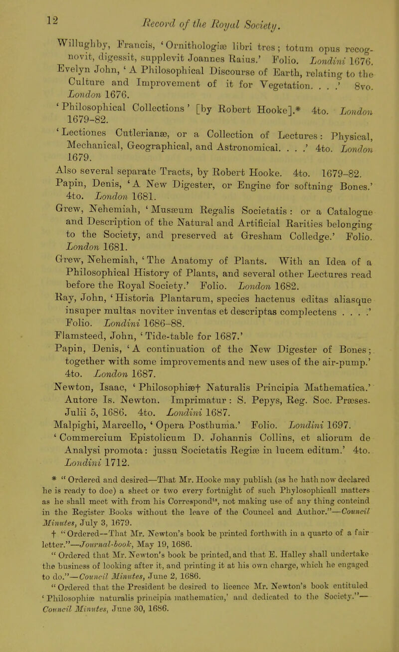 Willugliby, Francis, ' Ornithologiffi libri tres; totum opus recog- novit, digessit, supplevit Joannes Raius.' Folio. Londini 1676. Evelyn John, ' A Philosophical Discourse of Earth, relating to the Culture and Improvement of it for Vegetation. . . 8vo. London 1676. 'Philosophical Collections' [by Robert Hooke].* 4to. London 1679-82. 'Lectiones Cutlerianee, or a Collection of Lectures: Physical, Mechanical, Geographical, and Astronomical. . . .' 4to London 1679. Also several separate Tracts, by Robert Hooke. 4to. 1679-82. Papin, Denis, 'A New Digester, or Engine for softning Bones.' 4to. London 1681. Grew, Nehemiah, ' Museeum Regalis Societatis : or a Catalogue and Description of the Natui-al and Artificial Rarities belonging to the Society, and preserved at Gresham Colledge.' Folio. London 1681. Grew, Nehemiah, ' The Anatomy of Plants. With an Idea of a Philosophical History of Plants, and several other Lectures read before the Royal Society.' Folio. London 1682. Ray, John, ' Historia Plantarum, species hactenus editas aliasque insuper multas noviter inventas et descriptas complectens . . . .' Folio. Londini 1686-88. Flamsteed, John, 'Tide-table for 1687.' Papin, Denis, 'A continuation of the New Digester of Bones; together with some improvements and new uses of the air-pump.' 4to. London 1687. Newton, Isaac, ' Philosophisef Naturalis Principia Mathematica.' Autore Is. Newton. Imprimatur : S. Pepys, Reg. Soc. Prajses. Julii 5, 1686. 4to. Londini 1687. Malpighi, Marcello, ' Opera Posthunia.' Folio. Londini 1697. ' Commercium Epistolicum D. Johannis Collins, et aliorum de Analysi promota: jussu Societatis Regioe in lucem editum.' 4to. Londini 1712. *  Ordered and desired—That Mr. Hooke may publisli (as he hath now declared he is ready to doe) a sheet or two every fortnight of such Phylosophicall matters as he shall meet witli from his Correspond, not making use of any thing conteind in the Register Books without the leave of the Councel and Author.—Council Minutes, July 3, 1679. t  Ordered—That Mr. Newton's book be printed forthwitli in a quarto of a fair letter.—Journal-hook, May 19, 1686.  Ordered that Mr. Newton's book be printed, and that E. Halley shall undertake the business of looking after it, and printing it at his own cliarge, which he engaged to do.—Council Mimites, June 2, 1686.  Ordered that the President be desired to licence Mr. Newton's book cntituled ' PhilosophifB naturalis principia niathematicn,' and dedicated to the Society.— Council Minutes, June 30, 1686.