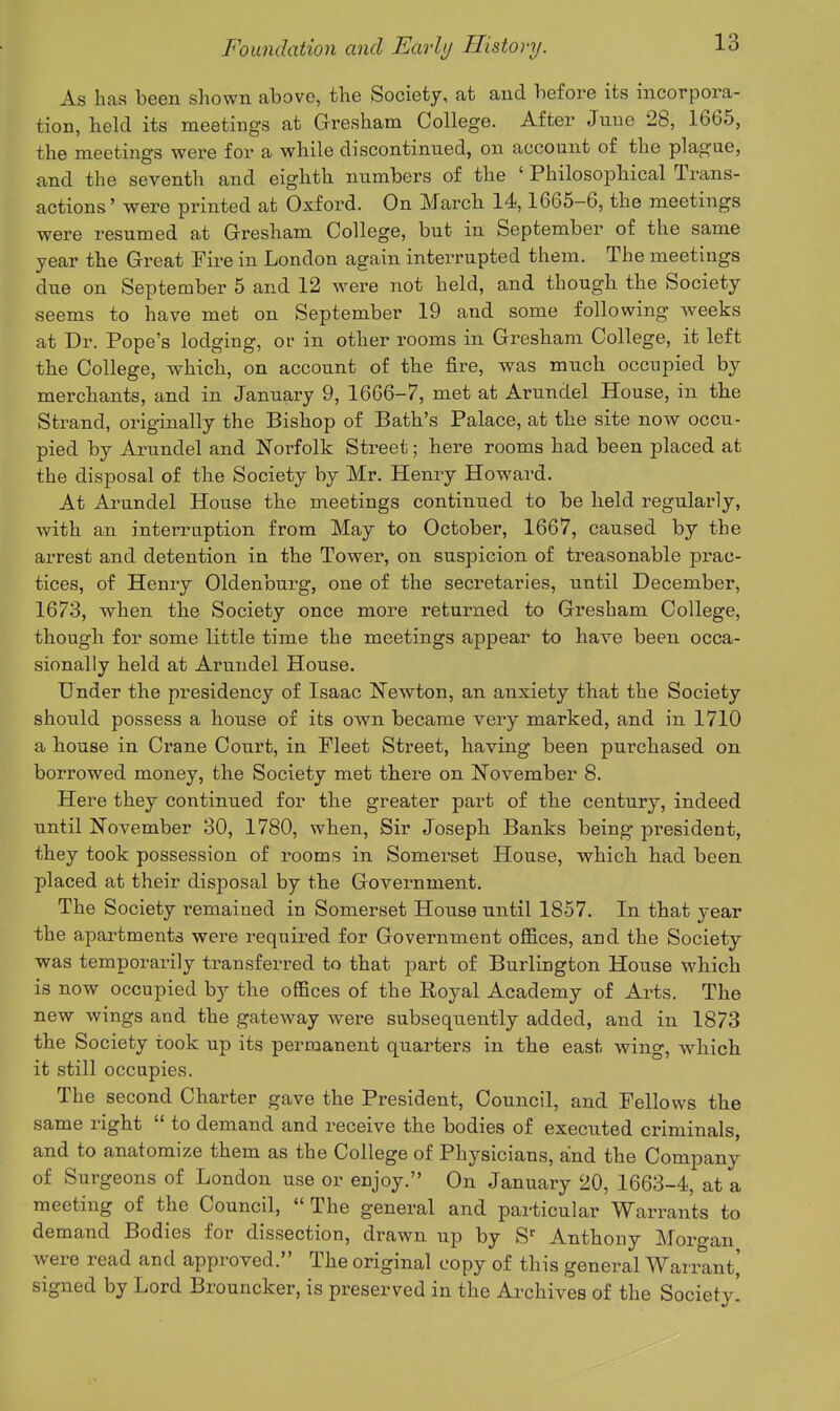 As has been shown above, the Society, at and before its incorpora- tion, held its meetings at Gresham College. After June 28, 1665, the meetings were for a while discontinued, on account of the plague, and the seventh and eighth numbers of the ' Philosophical Trans- actions ' were printed at Oxford. On March 14,1665-6, the meetings were resumed at Gresham College, but in September of the same year the Great Fire in London again interrupted them. The meetings due on September 5 and 12 were not held, and though the Society seems to have met on September 19 and some following weeks at Dr. Pope's lodging, or in other rooms in Gresham College, it left the College, which, on account of the fire, was much occupied by merchants, and in January 9, IQ^jQ-'^, met at Arundel House, in the Strand, originally the Bishop of Bath's Palace, at the site now occu- pied by Arundel and Norfolk Street; here rooms had been placed at the disposal of the Society by Mr. Henry Howard. At Arundel House the meetings continued to be held regulai-ly, with an interruption from May to October, 1667, caused by the arrest and detention in the Tower, on suspicion of treasonable prac- tices, of Henry Oldenburg, one of the secretaries, until December, 1673, when the Society once more returned to Gresham College, though for some little time the meetings appear to have been occa- sionally held at Arundel House. Dnder the presidency of Isaac Newton, an anxiety that the Society should possess a house of its own became very marked, and in 1710 a house in Crane Court, in Fleet Street, having been purchased on borrowed money, the Society met there on November 8. Here they continued for the greater part of the century, indeed until November 30, 1780, when, Sir Joseph Banks being president, they took possession of rooms in Somerset House, which had been placed at their disposal by the Government. The Society remained in Somerset House until 1857. In that year the apartments were required for Government offices, and the Society was temporarily transferred to that part of Burlington House which is now occupied by the offices of the Royal Academy of Arts. The new wings and the gateway were subsequently added, and in 1873 the Society took up its pernaanent quarters in the east wing, which it still occupies. The second Charter gave the President, Council, and Fellows the same right  to demand and receive the bodies of executed criminals, and to anatomize them as the College of Physicians, and the Company of Surgeons of London use or enjoy. On January 20, 1663-4, at a meeting of the Council,  The general and particular Warrants to demand Bodies for dissection, drawn up by S^ Anthony Morgan were read and approved. The original copy of this general Warrant,' signed by Lord Brouncker, is preserved in the Archives of the Society!