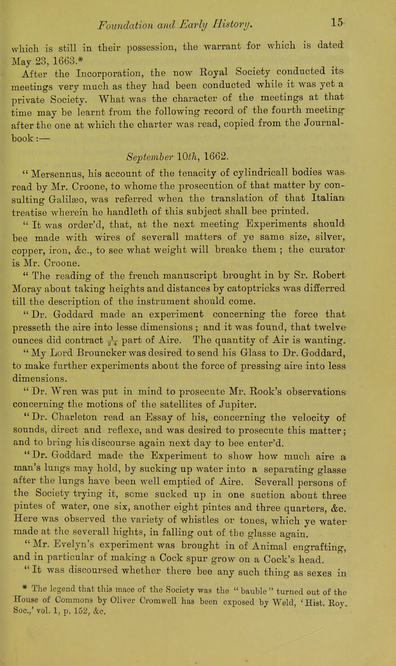 vvliicli is still in their jjossession, tlie warrant for which is dated May 23, 1663 * After the Incorporation, the now Royal Society conducted its- meetings very much as they had been conducted while it was yet a private Society. What was the character of the meetings at that time may be learnt from the following record of the fourth meeting- after the one at which the charter was read, copied from the Journal- book :— Septemher 10th, 1662.  Mersennus, his account of the tenacity of cylindricall bodies was- read by Mr. Croone, to whome the prosecution of that matter by con- sulting Galilfieo, was referred when the translation of that Italian treatise wherein he handleth of this subject shall bee printed.  It was order'd, that, at the next meeting Experiments should bee made with wires of severall matters of ye same size, silver, copper, iron, &c., to see what weight will breake them ; the curator is Mr. Croone.  The reading of the french manuscript brought in by Sr. Robert Moray about taking heights and distances by catoptricks was differred till the description of the instrument should come.  Dr. Groddard made an experiment concerning the force that presseth the aire into lesse dimensions ; and it was found, that twelve' ounces did contract part of Aire. The quantity of Air is wanting.  My Lord Brouncker was desired to send his Grlass to Dr. Goddard, to make further experiments about the force of pressing aire into less dimensions.  Dr. Wren was put in mind to prosecute Mr. Rook's observations concerning the motions of the satellites of Jupiter. *' Dr. Charleton read an Essay of his, concerning the velocity of sounds, direct and reflexe, and was desired to prosecute this matter; and to bring his discourse again next day to bee enter'd.  Dr. Goddard made the Experiment to show how much aire a man's lungs may hold, by sucking up water into a separating glasse after the lungs have been well emptied of Aire. Severall persons of the Society trying it, some sucked up in one suction about three pintes of water, one six, another eight pintes and three quarters, &c. Here was observed the variety of whistles or tones, which ye water made at the severall hights, in falling out of the glasse again.  Mr. Evelyn's experiment was brought in of Animal engrafting, and in particular of making a Cock spur grow on a Cock's head.  It was discoursed whether there bee any such thing as sexes in * Tlie legend that this mace of the Society was the  bauble  turned out of the House of Commons by Oliver Cromwell has been exposed by Weld, ' Hist Eoy Soc.,' Tol. 1, p. 152, &c.