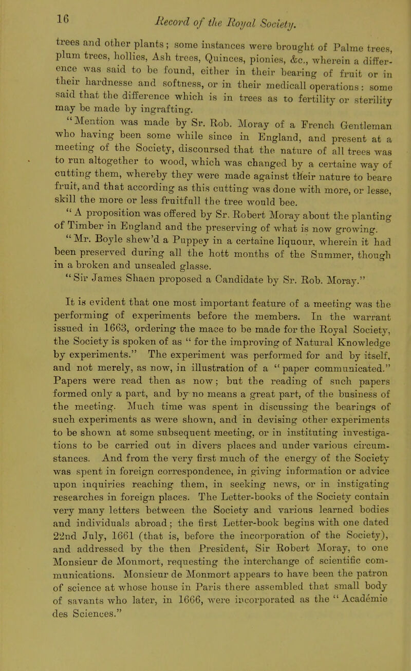 trees and other plants; some instances were brought of Palme trees, plum trees, hollies, Ash trees, Quinces, pionies, &c., wherein a differ' ence was said to be found, either in their bearing of fruit or in their hardnesse and softness, or in their medicall operations: some said that the difference which is in trees as to fertility or sterility may be made by ingrafting. Mention was made by Sr. Rob. Moray of a French Gentleman who having been some while since in England, and present at a meeting of the Society, discoursed that the nature of all trees was to run altogether to wood, which was changed by a certaine way of cutting them, whereby they were made against their nature to beare fruit, and that according as this cutting was done with more, or lesse, skill the more or less fruitfnll the tree would bee. A proposition was offered by Sr. Eobert Moray about the planting of Timber in England and the preserving of what is now growing. Mr. Boyle shew'd a Puppey in a certaine liqnour, wherein it had been preserved during all the hott months of the Summer, though in a broken and unsealed glasse. Sir James Shaen proposed a Candidate by Sr. Rob. Moray. It is evident that one most important feature of a meeting was the performing of experiments before the members. In the warrant issued in 1663, ordering the mace to be made for the Royal Societj^, the Society is spoken of as for the improving of Natural Knowledge by experiments. The experiment Avas performed for and by itself, and not merely, as now, in illustration of a paper communicated. Papers were read then as now; but the reading of such papers formed only a part, and by no means a great part, of the business of the meeting. Much time was spent in discussing the bearings of such experiments as were shown, and in devising other experiments to be shown at some subsequent meeting, or in instituting investiga- tions to be carried out in divers places and under various circum- stances. And from the very first much of the energy of the Society was spent in foreign correspondence, in giving information or advice upon inquiries reaching them, in seeking news, or in instigating researches in foreign places. The Letter-books of the Society contain very many letters between the Society and various leax'ned bodies and individuals abroad; the first Letter-book begins with one dated 2'2nd July, 1661 (that is, before the incorpoi-ation of the Society), and addressed by the then President, Sir Robert Moray, to one Monsieur de Monmort, requesting the interchange of scientific com- munications. Monsieur de Monmort appears to have been the patron of science at whose house in Paris there assembled that small body of savants who later, in 1666, were incorporated as the Academie des Sciences.