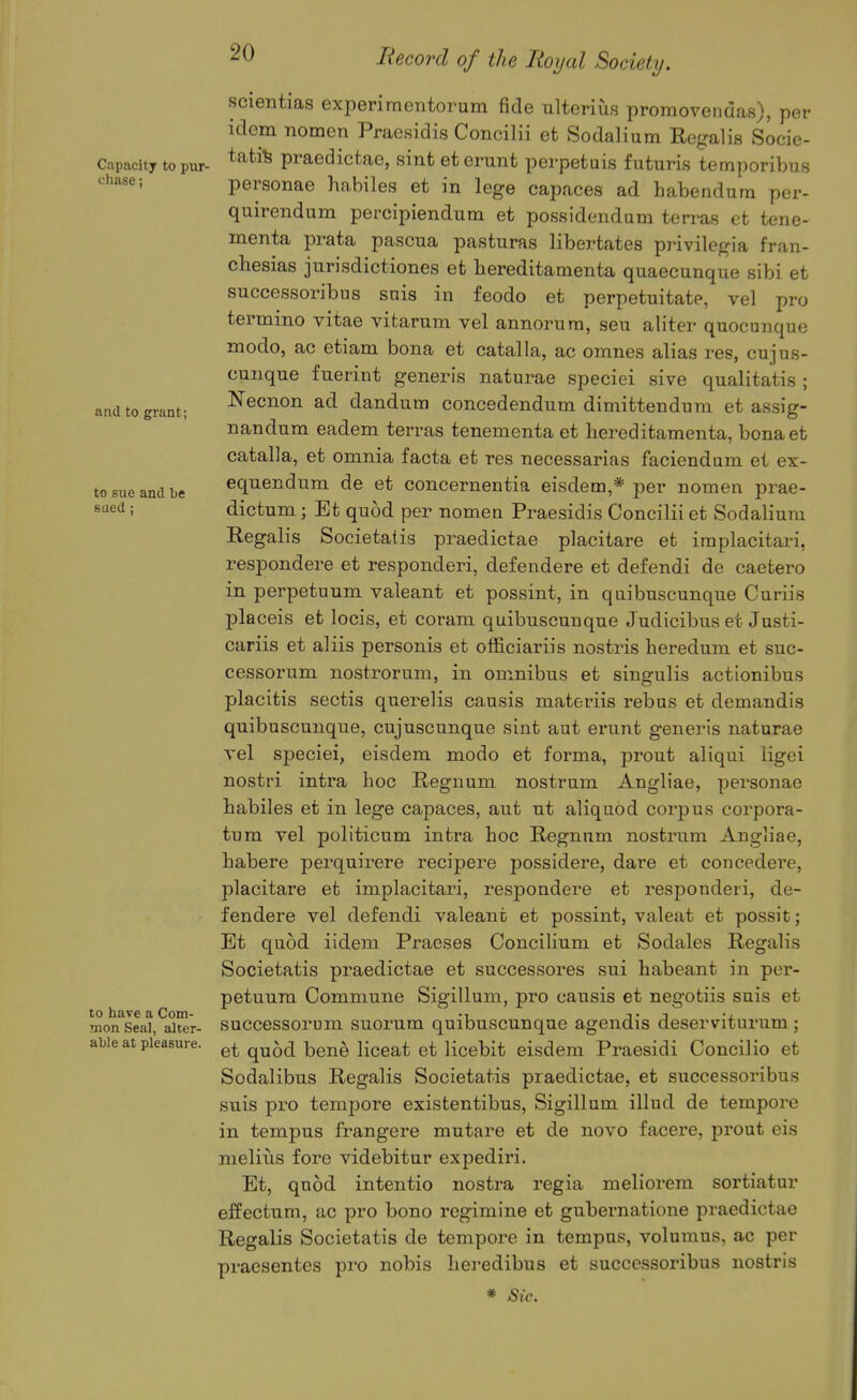 and to grant; to sue and be sued: scientias experimentorum fide ulterius promovendas), per idem nomen Praesidis Concilii et Sodalium Rogalis Socie- C.apacity to pur- tati^ praedicfcao, sint eterunt pcrpefcuis futuris temporibus chase; personae habiles et in lege capaces ad habendum per- quirendum pei-cipiendum et possidendum terras et tene- menta prata pascua pasturas libertates privilegia fran- cbesias jurisdictiones et bereditamenta quaecanque sibi et successoribus snis in feodo et perpetuitate, vel pro termino vitae vitarum vel annorura, sen aliter quocunque modo, ac etiam bona et catalla, ac omnes alias res, cujus- cunque fuerint generis naturae speciei sive qualitatis ; Necnon ad dandutn concedendum dimittenduni et assig- nandum eadem terras tenementa et hereditamenta, bonaet catalla, et omnia facta et res necessarias faciendum et ex- equendum de et concernentia eisdem,* per nomen prae- dictum; Et qnod per nomen Praesidis Concilii et Sodalium Regalis Societatis praedictae placitare et iraplacitari, respondere et responderi, defendere et defendi de caetero in perpetuum valeant et possint, in quibuscunque Curiis placeis et locis, et coram quibuscunque Judicibus et Justi- cariis et aliis personis et officiariis nostris beredum et suc- cessorum nostrorum, in omnibus et singulis actlonibus placitis sectis querelis causis materiis rebus et demandis quibuscunque, cujuscunque sint aut erunt generis naturae vel speciei, eisdem modo et forma, prout aliqui ligei nostri intra hoc Regnum nostrum Angliae, personae habiles et in lege capaces, aut ut aliquod corpus corpora- tnm vel politicum intra hoc Regnum nostrum Angliae, habere perquirere recipere possidere, dare et concedei'e, placitare et implacitari, respondere et responderi, de- fendere vel defendi valeant et possint, valeat et possit; Et quod iidem Praeses ConciHum et Sodales Regalis Societatis praedictae et successores sui habeant in per- petuum Commune Sigillum, pro causis et negotiis suis et successorum suorum quibuscunque agendis deserviturum; et quod bene liceat et licebit eisdem Praesidi Concilio et Sodalibus Regalis Societatis praedictae, et successoribus suis pro tempore existentibus, Sigillum illud de tempore in tempus frangere mutare et de novo facere, prout eis meliiis fore videbitur expediri. Et, quod intentio nostra regia meliorem sortiatur effectum, ac pro bono rcgimine et gubernatione praedictae Regalis Societatis de tempore in tempus, volumus, ac per praesentes pro nobis lieredibus et successoribus nostris * Sic. to have a Com- mon Seal, altcr- ahle at pleasure.