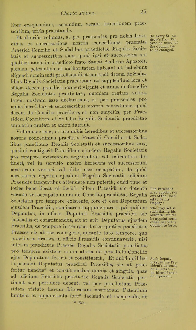 liter exequendum, secundum veram intentlonem pvae- sentium, prius praestando. Et ulterius volumus, ac per praesentes pro nobis here- on every st An- ' -,. f i* drew s Uay, len dibus et successoribxis nostris concedimus praetatis (and no more) of Praesidi Concilio et Sodalibus praedictae Regalis Socie- to^be changed, tatis et successoribus suis, quod ipsi et successores sui quolibet anno, in praedicto festo Sancti Andreae Apostoli, plenam potestatem et authoritatem habeant et liabebunt eligendi nominandi praeficiendi et mutandi decern de Soda- libus Regalis Societatis praedictae, ad suppiendum loca et omcia decern praedicti numeri viginti et unius de Concilio Regalis Societatis praedictae; quoniani regiam volun- tatem nostram esse declaramus, et per praesentes pro nobis heredibus et successoribus nostris concedimus, quod decern de Concilio praedicto, et non ampliiis, per Prae- sidem Concilium et Sodales Regalis Societatis praedictae annuatim mutati et amoti f uerint. Volumus etiam, et pro nobis heredibus et successoribus nostris concedimus praefatis Praesidi Concilio et Soda- libus praedictae Regalis Societatis et successoribus suis, quod si contigerit Praesidem ejusdem Regalis Societatis pro tempore existentem aegritudine vel infirmitate de- tineri, vel in servitio nostro beredum vel successorum nosti-orum versari, vel aliter esse occuj)atum, ita quod necessariis negotiis ejusdem Regalis Societatis officium Praesidis tangentibus attendere non poterit; quod tunc et toties bene liceat et licebit eidem Praesidi sic detento The President versato vel occupato untim de Concilio praedictae Regalis ^^^of the'coun- Societatis pro tempore existente, fore et esse Depntatum iJeputy^^'^ ejusdem Praesidis, nominare et appunctuare ; qui quidem who may act as Deputatus, in officio Deputati Praesidis praedicti sic Ibsence^uniess faciendus et constituendus, sit et erit Deputatus ejusdem 5the?^o°itorthe Praesidis, de tempore in tempus, toties quoties praedictus Council to be so. Praeses sic abesse contigerit, durante toto tempore, quo praedictus Praeses in officio Praesidis continuaverit; nisi interim praedictns Praeses Regalis Societatis praedictae pro tempore existens unum alium de praedicto Concilio ejus Deputatum fecerit et constituerit; Et quod quilibet Such Deputy hujusmodi Deputatus praedicti Praesidis, sic ut prae- St'sabsen^e^ fertur fiendus* et constituendus, omnia et singula, quae H hM could ad officium Praesidis praedictae Regalis Societatis per- ^o if present, tinent seu pertinere debent, vel per praedictum Prae- sidem virtute barum Literarum nostrarum Patentium limitata et appunctuata fore* facienda et exequenda, de