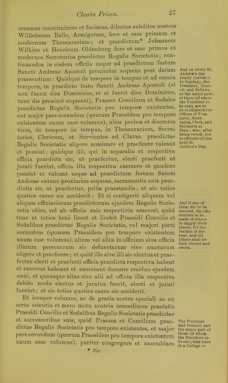 creamus constitiiiimtis et facimus, dilectos subditos nostros Willielmum Balle, Armigerum, fore et esse primum et modernum Thesaurariuni; et praedictum* Johannem Wilkins et Henriciam Oldenburg fore et esse primos et modernos Secretaries praedictae Regalis Societatis; con- tinuandos in eisdem ofEciis usque ad praedictum festum Sancti Andreae Apostoli proximutn sequens post datum praesentium : Quodque de tempore in tempus et ad omnia tempora, in praedicto festo Sancti Andreae Apostoli (si non fuerit dies Dominicus, et si fuerit dies Dominicus, tunc die proxime sequenti), Praeses Concilium et Sodales praedictae Regalis Societatis pro tempore existentes, aut major pars eorundem (quorum Praesidera pro tempore existentem unum esse volumus), alios probos et discretes viros, de tempore in tempus, in Tliesaurarium, Secre- taries, Clericiim, et Servientes ad Clavas praedictae Regalis Societatis eligere nominare et jDraeficere valeant et possint; quodque illi, qui in separalia et respectiva. officia praedicta sic, ut praefertur, electi praefecti et jurati fuerint, officia ilia respectiva exercere et gaudere possint et valeant usque ad praedictum festum Sancti Andreae extunc proximum sequens, sacramentis suis prae- dictis sic, ut praefertur, priiis praestandis; et sic toties quoties casus sic acciderit: Et si coutigerit aliquem vel aliquos officiariorum praedictoi'um ejusdem Regalis Socie- tatis obire, vel ab officiis suis respectivis amoveri, quod tunc et toties bene liceafc et licebit Praesidi Concilio et Sodalibus praedictae Regalis Societatis, vel raajori parti eorundem (quorum Praesidem pro tempore existentem unum esse volumus), alium vel alios inofficium sive officia illarum persontirura sic defunctarum sive amotarum eligere et praeficere ; et quod ille sive illi sic electus et prae- fectns electi et praefecti officia praedicta respectiva babeat et exerceat liabeant et exerceant durante residuo ejusdem anni, et quousque alius sive alii ad officia ilia respectiva debito modo electus et juratus fuerit, electi et jurati fuerint; et sic toties quoties casus sic acciderit. Et insuper volumus, ac de gratia nostra speciali ac ex certa scientia et mero motu nostris concedimus praefatis Praesidi Concilio et Sodalibus Regalis Societatis praedictae et successoribus suis, quod Praeses et Concilium prae- dictae Regalis Societatis pro tempore existentes, et major pars corundum (quorum Praesidem pro tempore existentem unum esse volumus), pariter congregare et assemblare * Sic. And on every St. Andrew's day yearly (unless it; be Sunday;, the President, Coun- cil, and Fellows, or the mojorpart • of them (of whom the President to be one), are to ell c'C others in tlie Offices of Trea- surer, Secre- taries, Clerk, and Serjeants at Mace: who, after beiog sworn, are to officiate till the next St. Andrew's Day. And if any of tliem die or be amoved, the like election to be made of oiheis to supply their places, for the residue of the year, and till others shall be duly elected and swum. The President and Council, and the major part of them (of whom the President to be one), may meet in a College or