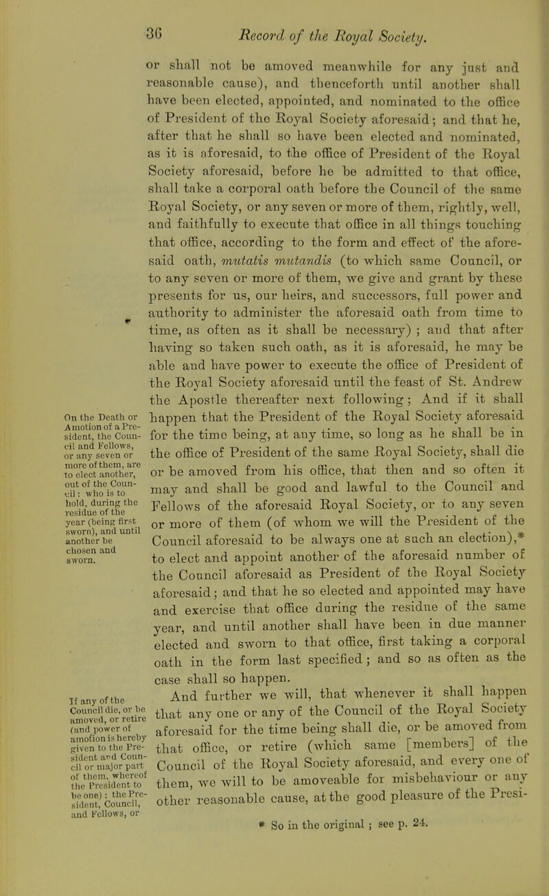 On the Death or A motion of a Pre- sident, the Coun- cil and Fellows, or any seven or more of them, are to elect another, out of the Coun- v\\: who is to hold, during the residue of the year (being first sworn), and until another be chosen and sworn. If any of the Council die, or be amoved, or retire (and power of amotion is hereby given to the Pre- sident and Coun- cil or major part of them, whereof the President to be one): the Pre- sident, Council, and Fellows, or or sliall not be amoved meanwhile for any just and reasonable cause), and thenceforth nntil another shall have been elected, appointed, and nominated to the ofiSce of President of the Royal Society aforesaid; and that he, after that he shall so have been elected and nominated, as it is aforesaid, to the office of President of the Royal Society aforesaid, before he be admitted to that office, shall take a corporal oath before the Council of the same Royal Society, or any seven or more of them, rightly, well, and faithfully to execute that office in all things touching that office, according to the form and effect of the afore- said oath, mutatis mutandis (to which same Council, or to any seven or more of them, we give and grant by these presents for us, our heirs, and successors, full power and authority to administer the aforesaid oath from time to time, as often as it shall be necessary) ; and that after having so taken such oath, as it is aforesaid, he may be able and have power to execute the office of President of the Royal Society aforesaid until the feast of St. Andrew the Apostle thereafter next following ; And if it shall happen that the President of the Royal Society aforesaid for the timo being, at any time, so long as he shall be in the office of President of the same Royal Society, shall die or be amoved from his ofiBce, that then and so often it may and shall be good and lawful to the Council and Fellows of the aforesaid Royal Society, or to any seven or more of them (of whom we will the President of the Council aforesaid to be always one at such an election),* to elect and appoint another of the aforesaid number of the Council aforesaid as President of the Royal Society aforesaid; and that he so elected and appointed may have and exercise that office during the residue of the same year, and until another shall have been in due manner elected and sworn to that office, first taking a corporal oath in the form last specified; and so as often as the case shall so happen. And further we will, that whenever it shall happen that any one or any of the Council of the Royal Society aforesaid for the time being shall die, or be amoved from that office, or retire (which same [members] of the Council of the Royal Society aforesaid, and every one of them, we will to be amoveable for misbehaviour or any other reasonable cause, at the good pleasure of the Presi- * So in the original ; see p. 24.