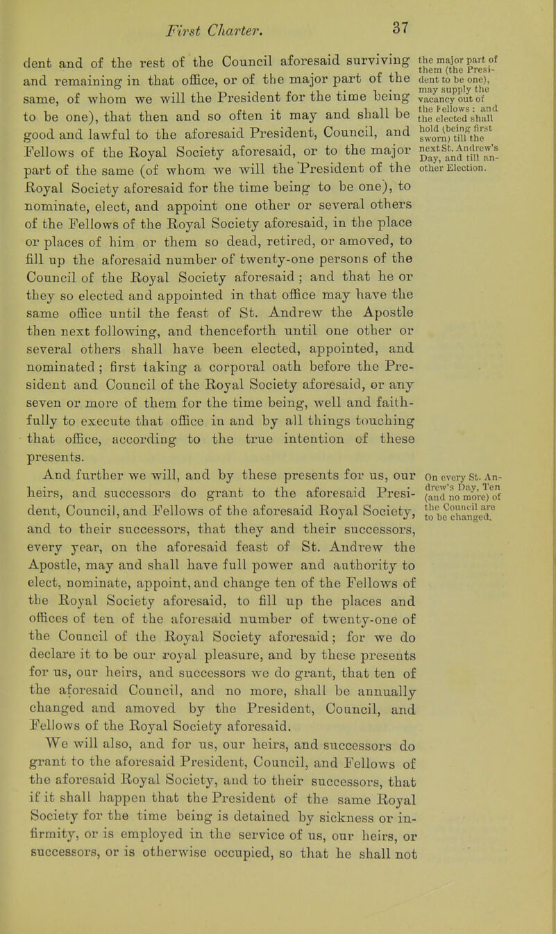 dent and of the rest of the Council aforesaid surviving the major part of „ , them (the Presi- and remainino: in that office, or of the major part ot the dent to be one), ,  .n, 1 • 1 J p XI J.' 1 • may supply the same, of whom we will the President tor the time being vacancy out of to be one), that then and so often it may and shall be t^e eiectecfshall good and lawful to the aforesaid President, Council, and JJ^'l-S'tSr' Fellows of the Royal Society aforesaid, or to the major part of the same (of whom we will the 'President of the othe'r Election. Royal Society aforesaid for the time being to be one), to nominate, elect, and appoint one other or several others of the Fellows of the Royal Society aforesaid, in the place or places of him or them so dead, retired, or amoved, to fill up the aforesaid number of twenty-one persons of the Council of the Royal Society aforesaid ; and that he or they so elected and appointed in that office may have the same office until the feast of St. Andrew the Apostle then next following, and thenceforth until one other or several others shall have been elected, appointed, and nominated ; first taking a corporal oath before the Pre- sident and Council of the Royal Society aforesaid, or any seven or more of them for the time being, well and faith- fully to execute that office in and by all things t(mching that office, according to the true intention of these presents. And further we will, and by these presents for us, our On every St. An- heirs, and successors do grant to the aforesaid Presi- (^a'^d no^more)*c!f dent, Council, and Fellows of the aforesaid Royal Society, S'JchanieT and to their successors, that they and their successors, every year, on the aforesaid feast of St. Andrew the Apostle, may and shall have full power and authority to elect, nominate, appoint, and change ten of the Fellows of the Royal Society aforesaid, to fill up the places and offices of ten of the aforesaid number of twenty-one of the Council of the Royal Society aforesaid; for we do declare it to be our royal pleasure, and by these presents for us, our heirs, and successors we do grant, that ten of the aforesaid Council, and no more, shall be annually changed and amoved by the President, Council, and Fellows of the Royal Socieby aforesaid. We will also, and for us, our heirs, and successors do grant to the aforesaid President, Council, and Fellows of the aforesaid Royal Society, and to their successors, that if it shall happen that the President of the same Royal Socieby for the time being is detained by sickness or in- firmity, or is employed in the service of us, our heirs, or successors, or is otherwise occupied, so that he shall not