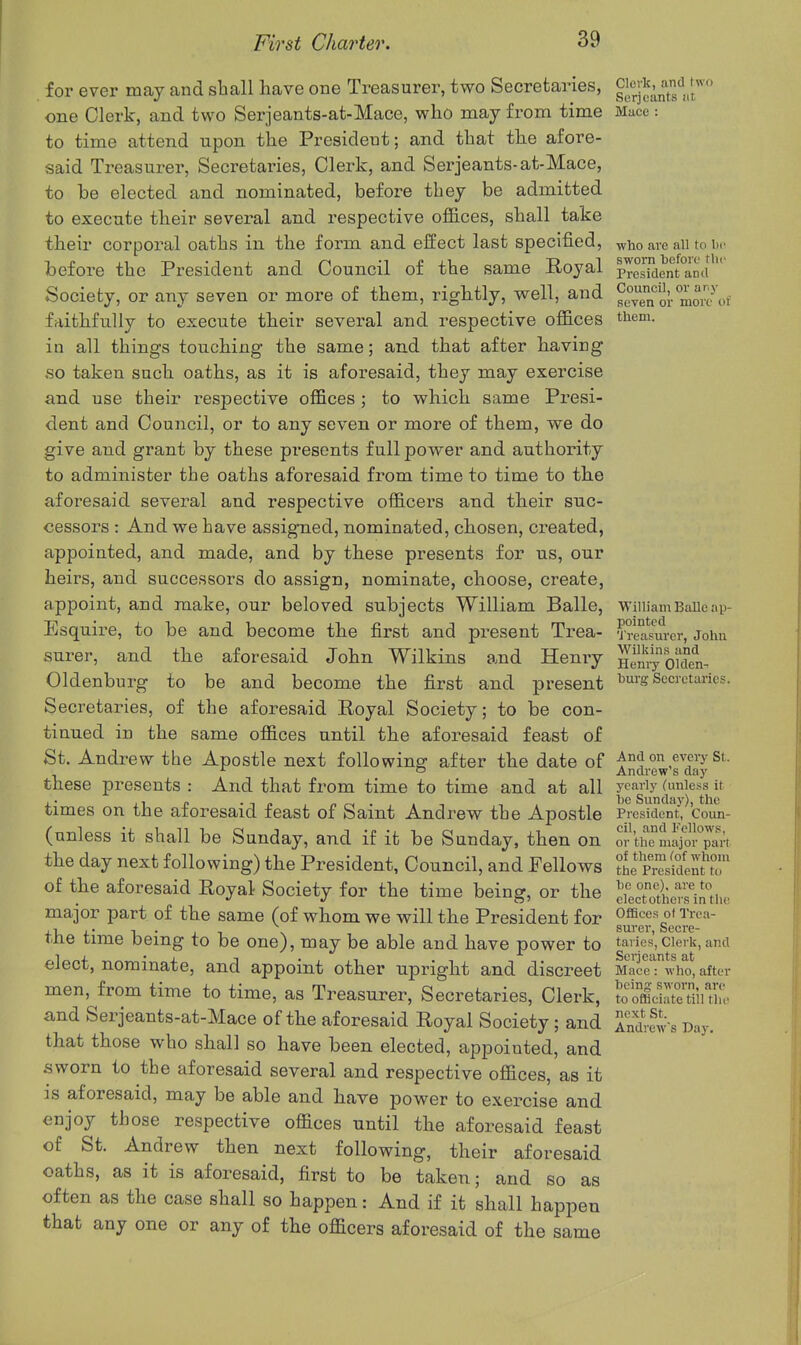 for ever may and shall have one Treasurer, two Secretaries, gJ^'J^^jf^f one Clerk, and two Serjeants-at-Mace, who may from time Mace: to time attend upon the President; and that the afore- said Treasurer, Secretaries, Clerk, and Serjeants-at-Mace, to be elected and nominated, before they be admitted to execute their several and respective offices, shall take their corporal oaths in the form and effect last specified, ^vho are aii to \w before the President and Council of the same Royal pTerrdent°amr Society, or any seven or more of them, rightly, well, and g^Tn ol-mm^of faithfully to execute their several and respective offices them, in all things touching the same; and that after having so taken such oaths, as it is aforesaid, they may exercise and use their respective offices ; to which same Presi- dent and Council, or to any seven or more of them, we do give and grant by these presents full power and authority to administer the oaths aforesaid from time to time to the aforesaid several and respective officers and their suc- cessors : And we have assigned, nominated, chosen, created, appointed, and made, and by these presents for us, our heirs, and successors do assign, nominate, choose, create, appoint, and make, our beloved subjects William Balle, WiiiiamBaUeap- Esquire, to be and become the first and present Trea- Treasuier, John surer, and the aforesaid John Wilkins and Henry Eyoiden, Oldenburg to be and become the first and present i^ui's Secretaries. Secretaries, of the aforesaid Royal Society; to be con- tinued in the same offices until the aforesaid feast of St. Andrew the Apostle next following after the date of And on every St. ^ a Andrew s day these presents : And that from time to time and at all yearly (unie.'is it ,• .■■ J, •!(. n r-i • JT be Sunday), the times on the aforesaid feast of Saint Andrew the Apostle President, Coun- (unless it shall be Sunday, and if it be Sunday, then on or the major pari the day next following) the President, Council, and Fellows tleTSeZu!!' of the aforesaid Royal Society for the time being, or the ciecTo?he'^!i'i?Uu. major part of the same (of whom we will the President for Offif-'e^ o» i'rea- , 1 ,. , . ^ sui'er, Secre- tne time being to be one), may be able and have power to taries,cierk, and elect, nominate, and appoint other upright and discreet Mace: who, after men, from time to time, as Treasurer, Secretaries, Clerk, foolciSinu. and Serjeants-at-Mace of the aforesaid Royal Society; and Sili s Day. that those who shall so have been elected, appointed, and sworn to the aforesaid several and respective offices, as it is aforesaid, may be able and have power to exercise and enjoy those respective offices until the aforesaid feast of St. Andrew then next following, their aforesaid oaths, as it is aforesaid, first to be taken; and so as often as the case shall so happen: And if it shall happen that any one or any of the officers aforesaid of the same