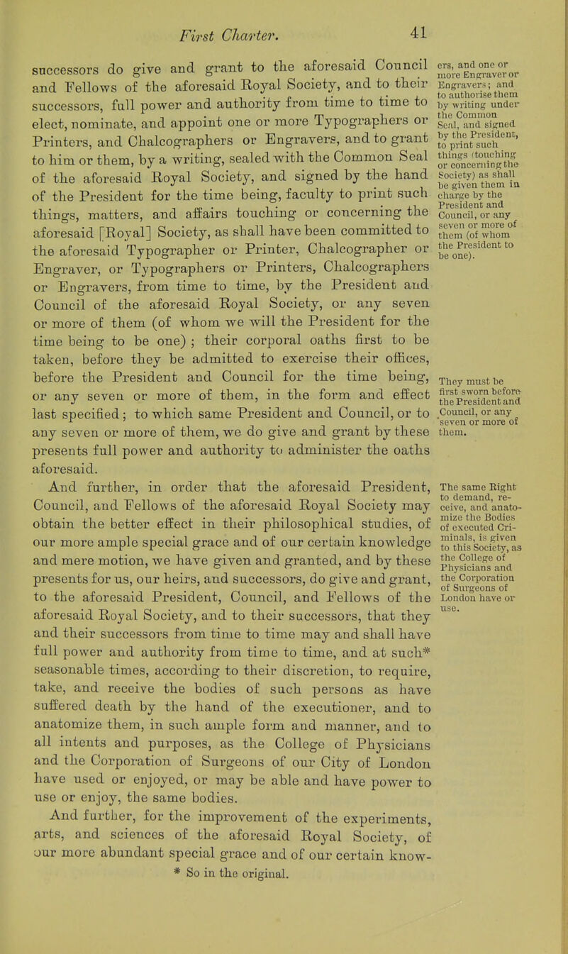 successors do give and grant to the aforesaid Council and Fellows of the aforesaid Eoyal Society, and to their successors, full power and authority from time to time to elect, nominate, and appoint one or more Typographers or Printers, and Chalcographers or Engravers, and to grant to him or them, by a writing, sealed with the Common Seal of the aforesaid Royal Society, and signed by the hand of the President for the time being, faculty to print such things, matters, and afPairs touching or concerning the aforesaid [Royal] Society, as sball have been committed to the aforesaid Typographer or Printer, Chalcographer or Engraver, or Typographers or Printers, Chalcographers or Engravers, from time to time, by the President and Council of the aforesaid Royal Society, or any seven or more of them (of whom we will the President for the time being to be one) ; their corporal oaths first to be taken, befoi'e they be admitted to exercise their offices, before the President and Council for the time being, or any seven or more of them, in the form and effect last specified; to which same President and Council, or to any seven or more of them, we do give and grant by these presents full power and authority to administer the oaths aforesaid. And further, in order that the aforesaid President, Council, and Fellows of the aforesaid Royal Society may obtain the better effect in their philosophical studies, of our more ample special grace and of our certain knowledge and mere motion, we have given and granted, and by these presents for us, our heirs, and successors, do give and grant, to the aforesaid President, Council, and Fellows of the aforesaid Royal Society, and to their successors, that they and their successors from time to time may and shall have fall power and authority from time to time, and at such* seasonable times, according to their discretion, to require, take, and receive the bodies of such persons as have suffered death by the hand of the executioner, and to anatomize them, in such ample form and manner, and to all intents and purposes, as the College of Physicians and the Corporation of Surgeons of our City of London have used or enjoyed, or may be able and have power to use or enjoy, the same bodies. And further, for the improvement of the experiments, arts, and sciences of the aforesaid Royal Society, of our more abundant special grace and of our certain know- * So in the original. crs, and one or more Engraver or Engraver-i; and to authorise thcin by writing under the Common Seal, and signed by the President, to print such things (touching or concerning the Society) as shall be given them ia charge by the President and Council, or any seven or more of them (of whom the President to be one). They must be first sworn before- the President and Council, or any 'seven or more of them. The same Right to demand, re- ceive, and anato- mize the Bodies of executed Cri- minals, is given to this Society, as the College of Physicians and the Corporation of Surgeons of London have or use.