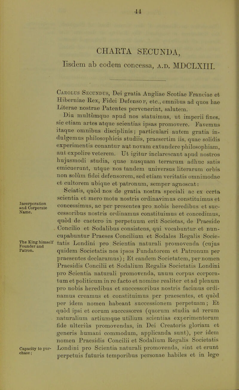 CHAnXA SECUNDA, lisdem ab eodem concessa, a.d. MDCLXIIL Carolus Secundus, Dei gratia Angliae Scotiae Franciae efc Hiberniae Rex, Fidei Defensor, etc., omnibus ad quos hae Literae nostrae Patentes pervenerint, salutem. Dia mnltumque apud nos statuimus, ut imperii fines, sic etiam artes atque scientias ipsas promovere. Favemns itaque omnibus diseiplinis; particulari autem gratia in- dulgemus philosophicis studiis, praesertim iis, quae solidis experimentis conantur autnovam extundere pliilo-sophiam, aufc expolire veterem. Ut igitur inclarescant apud nostros bujusmodi studia, quae nusquam terrarum adbuc satis emicuerunt, utque nos tandem universus literarum orbis non solum fidei defensorem, sed etiam veritatis omnimodae et oultorem ubique et patronum, semper agnoscat: Sciatis, quod nos de gratia nostra speciali ac ex certa scientia et mero motu nostris ordinavimas constituimus et Scorporae concessimus, ac per presentes pro nobis heredibus et suc- cessoribus nostris ordinamus constituimus et concedimus, quod de caetero in perpetuum erit Societas, de Praeside Concilio et Sodalibus consistens, qui vocabantur et nun- cupabuntur Praeses Concilium et Sodales Regalis Socie- Founder^nd™**^*^ tatis Londini pro Scientia naturali promovenda (cujus Patron. quidem Societatis nos ipsos Fundatorem et Patronum per praesentes declaranius) ; Et eandem Societatem, per nomen Praesidis Concilii et Sodalium Regalis Societatis Londini pro Scientia naturali promo vend a, unum corpus corpora- tum et politicum in re facto et nomine realiter et ad plenum pro nobis beredibus et successoribus nostris facimus ordi- namus creamus et constituimus per praesentes, et quod, per idem nomen habeant successionem perpetuam; Et quod ipsi et eorum successoi-es (quorum studia ad rerum . naturalium artiumque utilium scientias experimentorum fide ulteriiis promovendas, in Dei Creatoris gloriam et generis bumani commodum, applicanda sunt), per idem nomen Praesidis Concilii et Sodalium Regalis Societatis Capacity to pur- Londini pro Scientia naturali promovenda, sint et ertint chase; perpetuis faturis temporibus personae liabiles et in lege