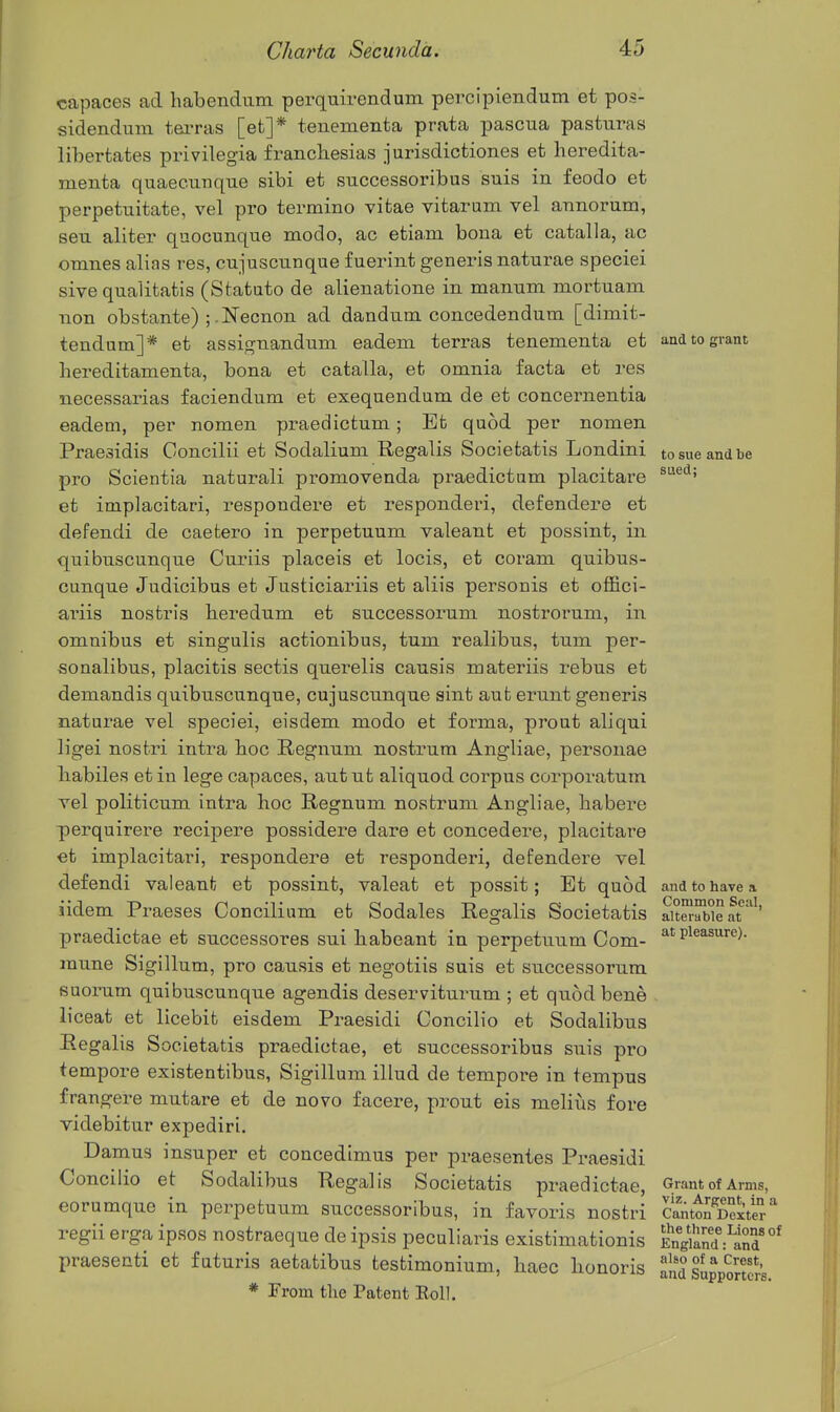 capaces ad habendum perquirendum percipiendum et pos- sidendum tei-ras [et]* tenementa prata pascua pasturas libertates privilegia francliesias jurisdictiones et heredita- menta quaecunque sibi et successoribus suis in feodo et perpetuitate, vel pro termino vitae vitarum vel annorum, sen aliter quocunque modo, ac etiam bona et catalla, ac omnes alias res, cujuscunque fuerint generis naturae speciei sive qualitatis (Statato de alienatione in manum niortuam non obstante) ;.Necnon ad dandum concedendum [dimit- tendam]* et assignanduni eadem terras tenementa et and to grant bereditamenta, bona et catalla, et omnia facta et res necessarias faciendum et exequendum de et concernentia eadem, per nomen praedictum; Et quod per nomen Praesidis Concilii et Sodalium Regalis Societatis Londini to sue and be pro Scientia naturali promovenda praedictum placitare et implacitari, respondere et responderi, defendere et defendi de caetero in perpetuum valeant et possint, in quibuscunque Curiis placeis et locis, et coram quibus- cunque Judicibus et Justiciariis et aliis personis et oflBci- ariis nostris beredum et successorum nostrorum, in omnibus et singulis actionibus, turn realibus, turn per- sonalibus, placitis sectis querelis causis materiis rebus et demandis quibuscunque, cujuscunque sint aut erunt generis naturae vel speciei, eisdem modo et forma, prout aliqui ligei nostri intra boc Regnum nostrum Angliae, personae liabiles et in lege capaces, autut aliquod corpus corporatum vel politicum intra hoc Regnum nostrum Angliae, habere perquirere recipere possidere dare et concedere, placitare et implacitari, respondere et responderi, defendere vel defendi valeanfc et possint, valeat et possit; Et quod and to have a iidem Praeses Concili um et Sodales Regalis Societatis alterable at ' praedictae et successores sui habeant in perpetuum Com- Pleasure). raune Sigillum, pro causis et negotiis suis et successorum fiuorum quibuscunque agendis deserviturum ; et quod bene liceat et licebifc eisdem Praesidi Concilio et Sodalibns Regalis Societatis praedictae, et successoribus suis pro tempore existentibus, Sigillum illud de tempore in tempus frangere mutare et de novo facere, prout eis melitis fore videbitur expediri. Damns insuper et concedimus per praesentes Praesidi Concilio et Sodalibns Regalis Societatis praedictae. Grant of Arms, eorumque in perpetuum successoribus, in favoris nostri Canttn cStS r the three Lions of egu erga ipsos nostraeque de ipsis peculiaris existimationis EngiS: and praesenti et futuris aetatibus testimonium, haec honoris andSupporS^ * From tlie Patent Eoll.