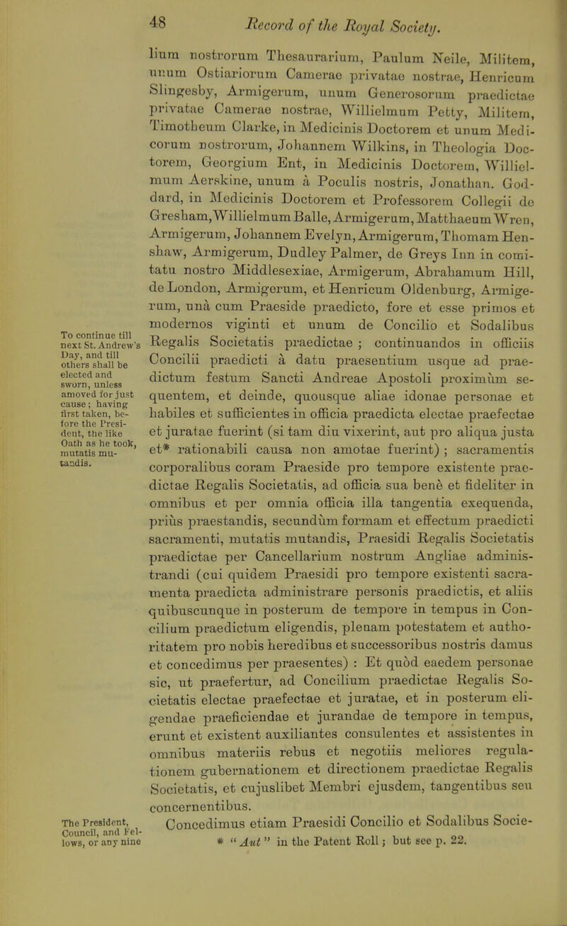 To continue till next St. Andrew's Day, and till others shall be elected and sworn, unless amoved for just cause: having first taken, be- fore the Presi- dent, the like Oath as he tooK, mutatis mu- tandis. The President, Council, and Fel- lows, or any nine liura iiosti'orum Tliesaurarium, Paulum Neile, Mili'tem, xinum Ostiariorum Camerao privatae nostrae, Henricum Sliufresby, Armigerum, unum Generosorum praedictae privatae Camerae nostrae, Willielmum Petty, Militern, Timotbeum Clarke, in Medicinis Doctorem et unum Medi- corum nostrorum, Johanneni Wilkins, in Theologia Doc- torem, Georgium Ent, in Medicinis Doctorem, Williel- mum Aerskine, unum a Poculis nostris, Jonathan. God- dard, in Medicinis Doctorem et Professorem Collegii do Gresham, Willielmum Balle, Armigerum, Matthaeum Wren, Armigerum, Johannem Evelyn, Armigerum, Thomam Hen- sliaw, Armigerum, Dudley Palmer, de Greys Inn in comi- tatu nostro Middlesexiae, Armigerum, Abrabamum Hill, de London, Armigerum, et Henricum Oldenburg, Armige- rum, una cum Praeside praedicto, fore et esse primes et modernos viginti et unum de Concilio et Sodalibus Regalis Societatis praedictae ; continuandos in officiis Concilii praedicti a datu praesentium usque ad prae- dictum festum Sancti Andreae Apostoli proximum se- quentem, et deinde, quousque aliae idonae personae et babiles et sufficientes in ofiicia praedicta electae praefectae et juratae fuerint (si tam diu vixerint, aut pro aliqua justa et* rationabili causa non amotae fuerint) ; sacramentis corporalibus coram Praeside pro tempore existente prae- dictae Regalis Societatis, ad officia sua bene et fideliter in omnibus et per omnia officia ilia tangentia exequenda, prius praestandis, secundiim formam et effectum praedicti sacramenti, mutatis mutandis, Praesidi Regalis Societatis praedictae per Cancellarium nostrum Angliae adminis- trandi (cui quidem Praesidi pro tempore existenti sacra- menta praedicta administrare personis praedictis, et aliis quibuscunque in posterum de tempore in tempus in. Con- cilium praedictum eligendis, plenam potestatem et autho- ritatem pro nobis heredibus et successoribus nostris damns et concedimus per praesentes) : Et quod eaedem personae sic, ut praefertiir, ad Concilium praedictae Regalis So- cietatis electae praefectae et juratae, et in posterum eli- geudae praeficiendae et jurandae de tempore in tempus, erunt et existent auxiliantes consulentes et assistentes in omnibus materiis rebus et negotiis meliores regula- tionem gubernationem et directionem pi^aedictae Regalis Societatis, et cujuslibet Membri ejusdem, tangentibus seu concernentibus. Concedimus etiam Praesidi Concilio et Sodalibus Socie- *  Aut  in the Patent Roll; but see p. 22.