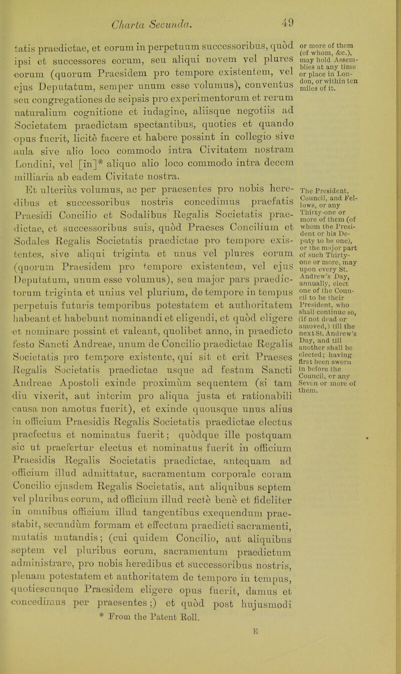 tatis praedictae, et eorum in perpetiTum snccessoribus, quod or moiR of them insi et successoi'es eorum, seu aliqui novem vel piures may hold Assem- >■ _, . T , • L I ^ l^l'cs at any time ooriim (quorum Praesidem pro tempore cxistentem, vel or place in Lon- ejus Deputatum, semper unnm esse volumus), conveiitus Ss°oH?' ^''^ sou cougregationes do seipsis pro experimentomm et rerum uaturalium cognitione et iudagine, aliisque negotiis ad Societatem praedictam spectautibus, quoties et quaudo opus fuerit, licite facere et habere possint in coUegio sive aula sive alio loco commodo intra Civitatem nostram Londiui, vel [in]* aliquo alio loco commodo intra decern niilliaria ab eadem Civitate nostra. Et iilteriiis volumus, ac per praesentes pro nobis here- riie President, •dibus et successoribus nostris concedimus praefatis STs^or any Praesidi Concilio et Sodalibus Regalis Societatis prae- ™:e^y[|fe°„\of ilictac, et .successoribus suis, quod Praeses Concilium et whom the ivesi- ' . ,. . Avnt or his De- Sodales Regalis Societatis praedictae pro tempore exis- puty lo be one), , 11 or rhe m.ijor part fcentes, sive aliqui trigmta et unus vel piures eorum of sucii Thirty- / -r->-i i ' 1 L ^ • ^, one or more, may (quorum Praesidem pro tempore existeiatom, vel e_]us upon every st. Deputatum, unum esse volumus), seu major pars praedic- am?uaiTy%S toi'um trio'inta et unius vel plurium, de tempore in tempus one of the Coun- o r ' X eil to he llicir perpetuis futuris temporibus potestatem et authoritatem President, who habeant et habebunt nominandi et eligeudi, et quod eligere (if not dead or • ,11 / T1J. • j-i. amoved,) till the •et uommare possint et vaieant, quolibet anno, in praedicto nextst.Andrew's festo Sancti And reae, unum de Concilio praedictae Regalis antuher shai'i be Societatis pro tempore existente, qui sit et erit Praeses ^^'^cted; having L sr ' ± first been sworn Regalis Societatis praedictae usque ad festum Sancti in before the . , ,. . , . ^ , . Couneil, or any Andreae Apostoli exmde proximiim sequentem (si tam Seven or more of diu vixerit, aut interim pro aliqua justa et rationabili causa lion amotus fuerit), et exinde quousque unus alius in officium Praesidis Regalis Societatis praedictae electus praefectus et nominatus fuerit; quodque ille postquam sic ut praefertur electus et nominatus fuerit in officium Praesidis Regalis Societatis praedictae, antequam ad officium illud admittatur, sacramentum corporale coiam Concilio ejusdem Regalis Societatis, aut aliquibus septem vel pluribus eorum, ad officium illud recte bene et fideliter in omnibus officium illud tangentibus exequenduni prae- stabit, secundiim formam et eflrectum praedicti sacramenti, mutatis mutandis; (cui quidem Concilio, aut aliquibus septem vel pluribus eorum, sacramentum pracdictum administrare, pro nobis heredibus et successoribus nostris, plenam potestatem et authoritatem de tempore in tempus, quotiescimque Praesidem eligere opus fuerit, damns et concedimus per praesentes;) et quod post hujusiiiodi E them.