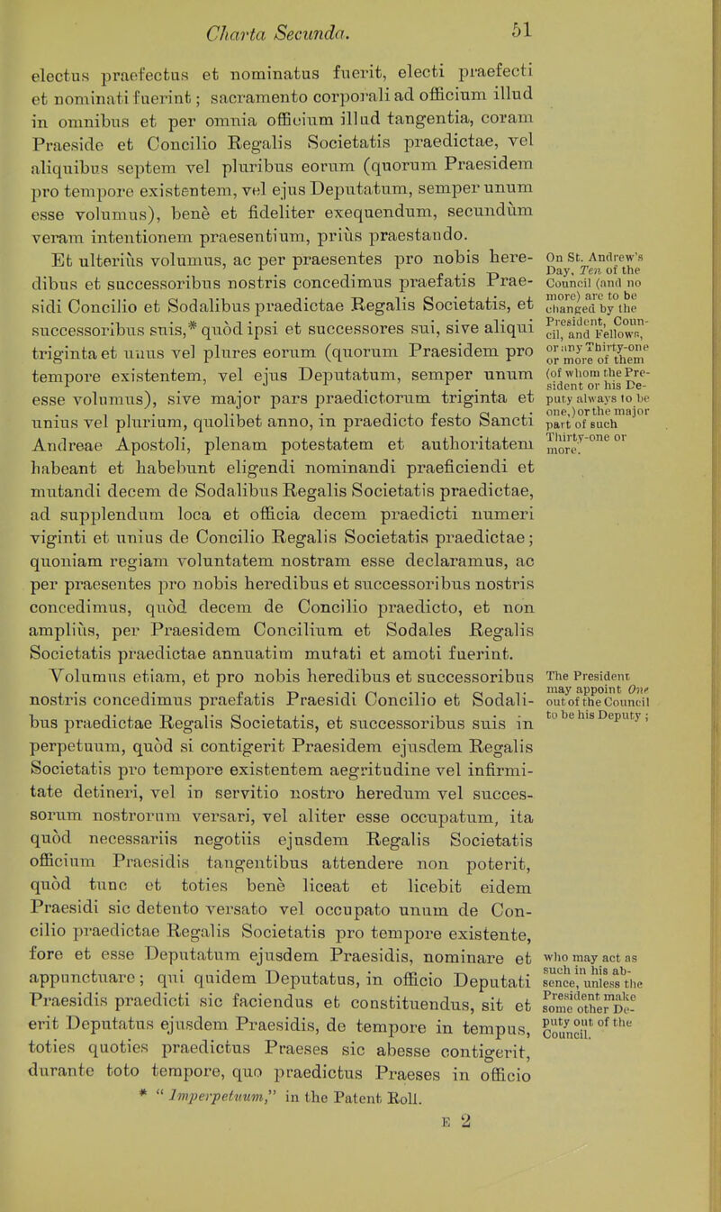 electus praofectus et nominatus fiierit, electi praefecti et nominatifuerint; sacramento corporaliad officinm illud in omnibus et per omnia offieium illud tangentia, coram Praesido et Concilio Regalis Societatis praedictae, vel aliqnibus septem vel pluribus eorum (quorum Praesidem pro tempore existentem, vel ejus Deputatum, semper unum esse volumus), bene et fideliter exequendum, secundum veram intentionem praesentium, prius praestando. Et ulterlus volumus, ac per praesentes pro nobis here- On St. Andrew's dibus et successoribus nostris concedimus praeiatis Prae- council (and no sidi Concilio et Sodalibus praedictae Regalis Societatis, et J^iian'ged by°the successoribus suis,* quodipsi et successores siii, sive aliqui SraSAS triginta et uuus vel plures eorum (quorum Praesidem pro morlo^ther tempore existentem, vel eius Deputatum, semper unum (of whom the Pre- ^ . . . . • sident or his De- esse volumus), sive major pars praedictorum trigmta et puty always to he unius vel plurium, quolibet anno, in praedicto festo Sancti part^of^Buch^'''^ Andreae Apostoli, plenam potestatem et autboritatem more!^ °'^°' habeant et habebunt eligendi norainandi praeficiendi et mutandi decem de Sodalibus Regalis Societatis praedictae, ad supplendum loca et officia decem praedicti uumeri viginti et unius de Concilio Regalis Societatis praedictae; quoniam regiam voluntatem nostram esse declaramus, ac per praesentes pro nobis heredibus et successoribus nostris concedimus, quod decem de Concilio praedicto, et non amplius, per Praesidem Concilium et Sodales Regalis Societatis praedictae annuatim mutati et amoti faerint. Volumus etiam, et pro nobis heredibus et successoribus The President nostris concedimus praefatis Praesidi Concilio et Sodali- ou^ofTheCouncTi bus praedictae Regalis Societatis, et successoribus suis in '^'^ ^'^P^fy > perpetuum, quod si contigerit Praesidem ejusdem Regalis Societatis pro tempore existentem aegritudine vel infirmi- tate detineri, vel in servitio nostro heredum vel succes- sorum nostrornm versari, vel aliter esse occupatum, ita quod necessariis negotiis ejusdem Regalis Societatis officium Praesidis tangentibus attendere non poterit, quod tunc ot toties bene liceat et licebit eidem Praesidi sic detente versato vel occupato unum de Con- cilio praedictae Regalis Societatis pro tempore existente, fore et esse Deputatum ejusdem Praesidis, nominare et who may act as appunctuare; qui quidem Deputatus, in officio Deputati Se! uniesfthe Praesidis praedicti sic faciendus et constituendus, sit et fomeSS- erit Deputatus ejusdem Praesidis, de tempore in tempus, coundh °^ toties quoties praedictus Praeses sic abesse contio-erit durante toto tempore, quo praedictus Praeses in officio *  Imperpehmm, in the Patent, EoU. E 2