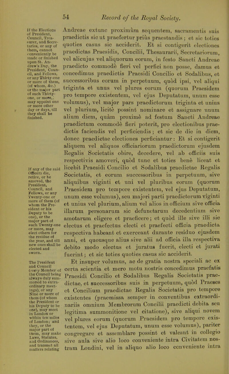 I f the Elections of President, Council, Trea- surer, and Secre- taries, or any of I hem, cannot ronveniently be made or linished upon St. An- drew's Day, the President, Coun- cil, and Fellows, or any Thirty-one or more of them, (of whom, ifec.) or the major part of such Thirty- one, or more, ; may appoint one or more other day or days, till they shall be finished. If any of the said OfiBcers die, retire, or be amoved, the President, Council, and Fellows, or any Twenty-one or more of them (of whom the Pre- sident or his Deputy to be one), or the major part of such Twenty-one or more, may elect others for the residue of the year, and till new ones shall be elected and The President and Council (evei-y Member of the Council being always duly sum- moned to extra- ordinary meet- ings), or any Nine or more of them (of whom the President or his Deputy to be one), may meet in London or within ten miles of London; and they, or the major part of tnem, may make Laws, Statutes, and Ordinances, and transact all matters relating Andreae extunc proximura scqueiitem, sacrameiitis buis praedicfcis sicut praefertur prius praestandis ; et sic toties quoties casus sic accidei-it. Et si contigerit electiones praedictas Praesidis, Concilii, Thesaurarii, Secretarioruni, vel alicujas vel aliquorum eorum, in festo Sancti Andreae praedicto commode fieri vel perfici non posse, damus et concedimus praedictis Praesidi Concilio et Sodalibus, et successoribus eorum in perpetuum, quod ipsi, vel aliqui triginta et unus vel plures eorum (quoi-um Praesidem pro tempore existentem, vel ejus Deputatum, unum esse volumus), vel major pars praedictorum triginta et unius vel plurium, licite possint nominare et assignare unum alium diem, quam proximo ad festum Sancti Andreae praedictum commode fieri poterit, pro electionibus prae- dictis faciendis vel perficiendis ; et sic de die in diem, donee px'aedictae electiones perficiantur: Et si contigerit aliquem vel aliquos officiariorum praedictorum ejusdem Regalis Societatis obire, decedere, vel ab officiis suis respectivis amoveri, quod tunc et toties bene liceat et licebit Pi^aesidi Concilio et Sodalibus praedictae Regalis Societatis, et eorum successoribus in perpetuum, sive aliquibus viginti et uni vel pluribus eorum (quorum Praesidem pro tempore existentera, vel ejus Deputatum, unum esse volumus), seu majori parti praedictorum viginti et unius vel plurium, alium vel alios inofficium sive officia illarum personarum sic defunctarum decedentium sive amotai'um eligere et praeficei-e; et quod ille sive illi sic electus et praefectus electi et pi-aefecti officia praedicta respectiva habeant et exerceant durante residue ejusdem anni, et quousque alius sive alii ad officia ilia respectiva debito modo electus et juratus fuerit, electi et jui*ati fuerint; et sic toties quoties casus sic acciderit. Et insuper volumus, ac de gratia nostra speciali ac ex certa scientia et mero motu nostris concedimus pracfatis Praesidi Concilio et Sodalibus E,egalis Societatis prae- dictae, et successoribus suis in perpetuum, quod Praeses et Concilium praedictae Regalis Societatis pro tempore existentes (praemissa semper in conventibus extraordi- nariis omnium Membrorum Concilii praedicti debita seu legitima summonitione vel citatione), sive aliqui novem vel plures eorum (quorum Praesidem pro tempore exis- tentem, vel ejus Deputatum, unuin esse volumus), pariter congregai'e et assomblare possint et valeant in collcgio sive aula sive alio loco conveniente intra Civitatem nos- tram Londini, vel in aliquo alio loco conveniente intra