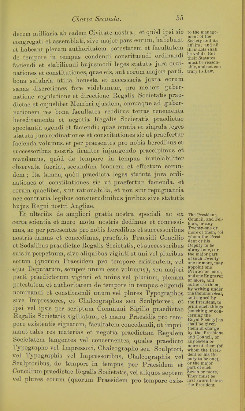 decern milliaria ab eadem Civitate nostra; et quod ipsi sic to^the manage- congregati et assemblati, sive major pars eorum, liabebunt society and its et babeant plenam authoritatem potesfcatem et facultatem tlieir acts shall de tempore in tempus condendi constituendi ordiuandi fi^Jr gJatu^tcs faciendi et stabiliendi hujusmodi leges statuta jura ordi- nationes et constitutiones, quae eis, aut eorum niajori parti, trary to Law. bona salubria utilia honesta et necessaria juxta eorum sanas discretiones fore videbuntur, pro meliori guber- natione regulatione et directioiie Regalis Societatis prae- dictae et cujuslibet Membri ejusdem, omniaque ad guber- nationem res bona facultates redditus terras tenementa hereditamenta et negotia Regalis Societatis praedictae spectantia agendi et faciendi; quae omnia et singula leges statuta jura ordinationes et constitutiones sic ut praefertur facienda volumus, et per praesentes pro nobis lieredibus et successoribus nostris firmiter injungendo praecipimus et mandamus, quod de tempore in tempus inviolabiliter •observata fuerint, secundum tenorem et effectum eorun- dem ; ita tamen, quod praedicta leges statuta jura ordi- nationes et constitutiones sic ut praefertur facienda, et eorum quaelibet, sint rationabilia, et non sint repugn antia nec contraria legibus consuetudinibus juribus sive statutis liujus Regni nostri Angliae. Et ulterius de ampliori gratia nostra speciali ac ex The President, ,•,•1 1 i'jj- 2. • Council, and Fel- certa scientia et mero motu nostris dedimus et concessi- lows, or any mus, ac per praesentes pro nobis heredibus et successoribus more of theni'^Cof nostris damns et concedimus, praef atis Praesidi Concilio whom the Presi- ' ^ dent or his et Sodalibus praedictae Regalis Societatis, et successoribus Deputy to be , . T -1 • • X- ^ • 1 1 M always one,) or iiuis m pei'petuum, sive aliquibus vigmti et uni vei pluribus the major part / T>-j . -ix 1 of such Twenty- eorum (quorum Praesidem pro tempore existentem, vel one or more, may •ejus Deputatum, semper unum esse volumus), seu majori pointero?more parti praedictorum viginti et unius vel jDlurium, plenam or m°o°re^a^d^^^'^ potestatem et authoi-itatem de tempore in tempus eligendi ^y'''^'Jjjj^ nominandi et constituendi unum vel plures Typographos the Common Seai, sive Impressores, et Clialcograpbos seu Sculptores; et tiie president^ to ipsi vel ipsis per scriptum Communi Sigillo praedictae ftouchTngVi^con- Regalis Societatis sigillatum, et manu Praesidis pro tem- RojaSodety) as pore existentis signatum, facultatem coucedendi, ut imnri- ^haii be given . . ' r them in charge mant tales res materias et negotia praedictam Regalem the President Societatem tangentes vel concernentes, quales praedicto any Seven or Tjpographo vel Impressori, Glialcograpbo seu Sculptori, ™n1hfp^es?-^ vel Typographis vel Impressoribus, Chalcographis vel puS?o Ee'o^ei, Sculptoribus, de tempore in tempus per Praesidem et partofsff Concilium praedictae Regalis Societatis, vel aliquos septem ^''^en or more. 1 , y n • n T. I They must bo vel plures eorum (quorum Praesidem pro tempore exis- avst sworn before ^ the President