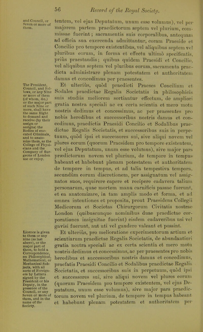 and Cnnneil, or Seven or more of tlieni. Tlie President;, Couneil, and I'el- lows, or any Nine or more of tlieni (of whom, &e.) or the major part of such Nine or more, sliall have the same Rig)it to demand and receive (by their assign or assigns) the Bodies of exe- cuted Criminals, and to anato- mize them, as the College of Physi- cians and the Company of Sur- geons of London use or enjoy. Licence is given to them or any nine (as last above), or the major part of them, to hold a Correspondence, on Philosophical, Mathematical, or Mechanical Sub- jects, with all sorts of Foreign- ers by Letters signed by the President or his Deputy, in the presence of the Council, or any Seven or more of them, and in the name of the Society. tentein, vel ejus Doputatiim, unum esse volurnus), vel jtt-j- niajorem partem praedictorum septern vel plurium, coiii- missae fuerint; sacramentis suis corporalibus, antequani ad officia sua exercenda admifctantur, coram Praeside at CoTicilio pro tempore existentibus, vel aliquibus septern vr-l pluribua eorum, in forma et effoctu ultimo specificatis, prills praestamlis; quibus quidem Praesidi et Conoilio, vel aliquibus septem vel pluribus eorum, sacramenta prac- dicta administrare plenam j)otestatem et autlioritatem damns et concedimus per praesentes. Et ulterius, quod pi^aedicti Praeses Concilium et Sodales praedictae Regalis Societatis in philosophicis suis studiis meliorem sortiantur elfectum, de ampliori gratia nostra speciali ac ex certa scientia et mere motu nostris dedimus et concessimus, ac per praesentes pro nobis heredibus et successoribus nostris damns et con- cedimus, praedictis Praesidi Conoilio et Sodalibus prae- dictae Regalis Societatis, et successoribus suis in perpe- tuum, quod ipsi et successores sui, sive aliqui novem vel plures eorum (quorum Praesidem pro tempore existentem, vel ejus Deputatum, unum esse volumus), sive major pars preedictorum novem vel plurium, de tempore in terapuf^ habeant et babebunt plenam potestatem et authoritatem de tempore in tempus, et ad talia tempestiva tempera, secundiim eorum discretionem, per assignatum vel assig- natos sues, requirere capere et recipere cadavera talium personarum, quae mortem manu carnificis passae fuerunt, et ea anatomizare, in tam amplis modo et forma, et ad omnes intentiones et proposita, prout Pi^aesidens Collegii Medicorum et Societas Chirurgorum Civitatis nostrao London (quibuscunque nominibus duae praedictae cor- porationes insignitae fuerint) eisdem cadaveribus usi vel gavisi fuerunt, ant nti vel gaudere valeant et possint. Et ulterius, pro melioratione experimentorum artium et scientiarum praedictae Regalis Societatis, de abundantioi i gratia nostra speciali ac ex certa scientia et mero motu nostris dedimus et concessimus, ac per praesentes pro nobis heredibus et successoribus nostris damns et concedimus, praefatis Praesidi Concilio et Sodalibus praedictae Regalis Societatis, et successoi'ibus suis in pcrpetuum, quod ipsi et successores sui, sive aliqui novem vel plures eorum (quorum Praesidem pro tempore existentem, vel ejus De- putatum, unum esse volumus), sive major pars praedic- torum novem vel pluriuoa, de tempore in tempus habeant et habebunt plenam potestatem et authoritatem pei-