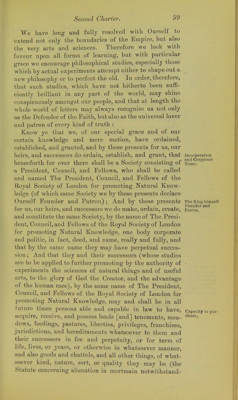 We have long and fully resolved with Ouvself to 'extend not only the boundaries of the Empire, but also the very arts and sciences. Therefore we look with favour upon all forms of learning, but with particular grace we encourage philosophical studies, especially those which by actual experiments attempt either to shape out a new philosophy or to perfect the old. In order, therefore, that such studies, which have not hitherto been suffi- ciently brilliant in any part of the world, may shine •conspicuously amongst our people, and that at length the whole world of letters may always recognise us not only as the Defender of the Faith, but also as the universal lover •jind patron of every kind of truth : Know ye that we, of our special grace and of our certain knowledge and mere motion, have ordained, established, and granted, and by these presents for us, our heirs, and successors do ordain, establish, and grant, that incorporation henceforth for ever there shall be a Society consisting of Name?*^°'^'^ a President, Council, and Fellows, who shall be called and named The President, Council, and Fellows of the Royal Society of London for promoting Natural Know- ledge (of which same Society we by these presents declare Ourself Founder and Patron) ; And by these presents The King lum f, 1 • 1 TIT- i Founder and lor US, our neirs, and successors we do make, ordain, create, patron. and constitute the same Society, by the name of The Presi- dent, Council, and Fellows of the Royal Society of London for promoting Natural Knowledge, one body corporate and politic, in fact, deed, and name, really and fully, and that by the same name they may have perpetual succes- sion ; And that they and their successors (whose studies are to be applied to further promoting by the authority of • experiments the sciences of natural things and of useful arts, to the glory of God the Creator, and the advantage of the human race), by the same name of The President, Council, and Fellows of the Royal Society of London for promoting Natural Knowledge, may and shall be in all Juture times persons able and capable in law to have, capacity top acquire, receive, and possess lands [and] tenements, mea- dows, feedings, pastures, liberties, privileges, franchises, jurisdictions, and hereditaments whatsoever to them and their successors in fee and perpetuity, or for term of life, lives, or years, or otherwise in whatsoever manner, and also goods and chattels, and all other things, of what- soever kind, nature, sort, or quality tbey may be (the Statute concerning alienation in mortmain notwithstand-