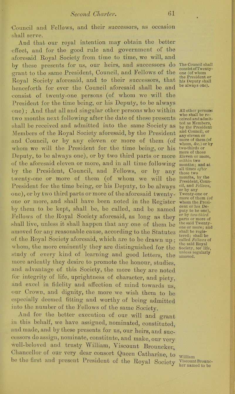 * Oouucil and Fellows, and their successors, as occasion shall serve. And thab our royal intention may obtain the better effect, and for the good rule and government of the aforesaid Royal Society from time to time, we will, and hy these presents for ns, our heirs, and successors do The Council shall r-.-Ti/-< -1 1-nn cii consist of Twenty- grant to the same President, Uouncu, and J^ellows oi the one (of whom Royal Society aforesaid, and to their successors, that his Deputy shall henceforth for ever the Coimcil aforesaid shall be and always one), •consist of twenty-one pei'sons (of whom we will the Presideut for the time being, or his Deputy, to be always one) ; And that all and singular other persons who within AU other pcrso»s two months next following after the date of these presents ceived and adrait- shall be received and admitted into the same Society as by the President Members of the Royal Society aforesaid, by the President any e^evSr' <ind Council, or by any eleven or more of them (of more of them (of ] '' . . . ^. whom, <fec.) or by whom we will the President for the time being, or his two-thirds or Deputy, to be always one), or by two third parts or more Eleven or more, p.i p -11 !• ^^ 1 • cii • loithin two •or the arorosaid eleven or more, and in all time lollowmg months; and at by the President, Council, and Fellows, or by any So?eTio-^' twenty-one or more of them (of whom we will the Pi^^sicient'coun- Presideut for the time being, or his Deputy, to be always o^'i^y^aV •one), or by two third parts or more of the aforesaid tweniiy- Twenty-one or one or more, and shall have been noted in the Register whomVe'presi* by them to be kept, shall be, be called, and be named puty to be one), Fellows of the Royal Society aforesaid, as long as they ^LiUrmSf shall live, unless it shall happen that any one of them be •''esaid Twenty- ' '■'- one or more; and amoved for any reasonable cause, according to the Statutes j'^^j^*; of the Royal Society aforesaid, which are to be drawn up ; c-Mcd fcUows ot whom, the more eminently they are distinguished for the society'^ ^7iife, study of every kind of learning and good letters, the movcd.''^''^^^^ more ardently they desire to promote the honour, studies, and advantage of this Society, the more they are noted for integrity of life, uprightness of character, and piety, and excel in fidelity and affection of mind towards us, our Crown, and dignity, the more we Avish them to be especially deemed fitting and worthy of being admitted into the number of the Fellows of the same Society. And for the better execution of our will and grant iu this behalf, we have assigned, nominated, constituted, and made, and by these presents for us, our heirs, and suc- cessors do assign, nominate, constitute, and make, our very Avell-bclovcd and trusty William, Viscount Brouncker Chancellor of our very dear consort Queen Catharine, to wiiii .m be the first and present President of the Royal Societv discountBrounc- v kcr named to bo