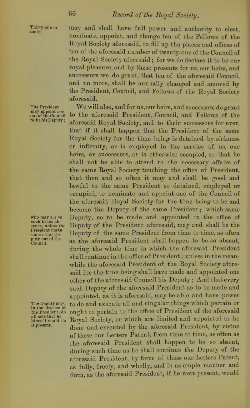 Thirty-oneor may and shall have full power and authority to elect, nominate, appoint, and change ten of the Fellows of the Royal Society aforesaid, to fill up the places and offices of ten of the aforesaid number of twenty-one of the Council of the Royal Society aforesaid ; for we do declare it to be our royal pleasure, and by these presents for us, our lieirs, and successors we do grant, that ten of the aforesaid Council, and no more, shall be annually changed and amoved by the President, Council, and Fellows of the Royal Society aforesaid. The President We will also, and for us,our heirs, and successors do grant out of the Council to the aforesaid President, Council, and Fellows of the to be his Deputy, aforesaid Royal Society, and to their successors for ever, tbat if it shall happen that the President of the same Royal Society for the time being is detained by sickness or infirmity, or is employed in the service of us, our heirs, or successors, or is othei'wise occupied, so that he shall not be able to attend to the necessary affairs of the same Royal Society touching the office of President, that then and so often it may and shall be good and lawful to the same President so detained, employed or occupied, to nominate and appoint one of the Council of the afoi-esaid Royal Society for the time being to be and become the Deputy of the same President; which same who may acc h,s Deputy, SO to be made and appointed in the office of sence, unless the Deputy of the President aforesaid, may and shall be the President make -rx ■ e L^ n-jii! i.* i. s.- £l some other De- Deputy of the Same President irom time to time, as often Cmmci! °* tbe aforesaid President shall happen to be so absent, during tbe whole time in which the aforesaid President shall continue in the office of President; unless in the mean- while the aforesaid President of the Royal Society afore- said for the time being shall have made and appointed one other of the aforesaid Council his Deputy ; And that every such Deputy of the aforesaid President so to be made and appointed, as it is aforesaid, may be able and have power The Deputy may, ^o do and execute all and singular things which pertain or the President, do ought to pertain to the office of President of the aforesaid himsdfTOuid^io Royal Society, or which are limited and appointed to be if present. ^^^^ and executed by the aforesaid President, by virtue of these our Letters Patent, from time to time, as often as the aforesaid President shall happen to be so absent, during such time as he shall continue the Deputy of the aforesaid President, by force of these our Letters Patent, as fully, freely, and wholly, and in as ample manner and form, as the aforesaid President, if he were present, would