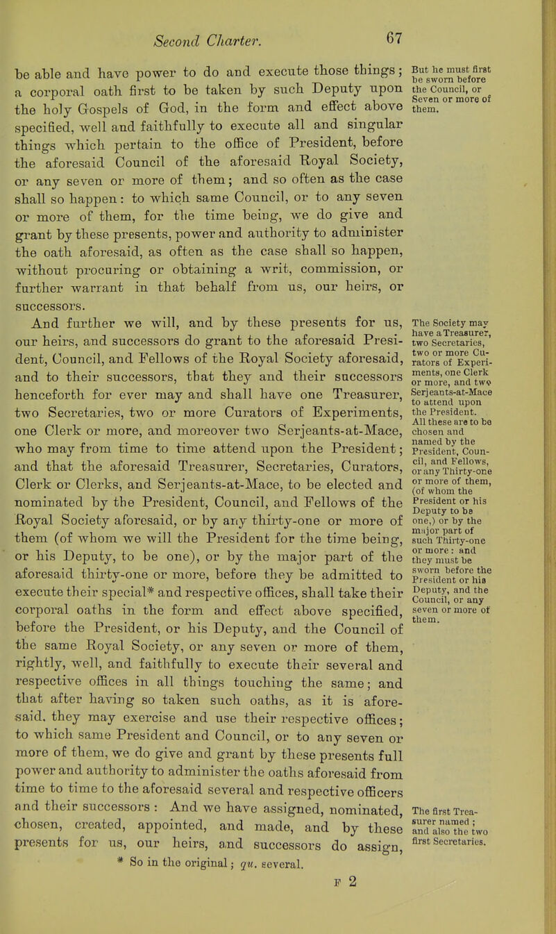 be able and have power to do and execute those things; But he must fl«t a corporal oatli first to be taken by such Deputy upon the Council, or ,. j/ri-i Seven or more of the holy Gospels of God, m the form and ettect above them, specified, well and faithfully to execute all and singular things w-hich pertain to the office of President, before the aforesaid Council of the aforesaid Royal Society, or any seven or more of them; and so often as the case shall so happen: to which same Council, or to any seven or more of them, for tlie time being, we do give and grant by these presents, power and authority to administer the oath aforesaid, as often as the case shall so happen, without procuring or obtaining a writ, commission, or further warrant in that behalf from us, our heirs, or successors. And further we will, and by these presents for us, The Society mav - , jiiip • T Tt • have a Treasurer, our heirs, and successors do grant to the aioresaid Jrresi- two secretaries, dent. Council, and Fellows of the Royal Society aforesaid, ^ators^oT°Experi- and to their successors, tbat they and their successors ^^more™and^tw^^ henceforth for ever may and shall have one Treasurer, Serjeants-at-Mace •' 'to attend upon two Secretaries, two or more Curators of Experiments, the President. , <n • , , TIT All these are to bo one Clerk or more, and moreover two berjeants-at-Mace, chosen and who may from time to time attend upon the President; president, Coun- and that the aforesaid Treasurer, Secretaries, Curators, orany TMrty-one Clerk or Clerks, and Serjeants-at-Mace, to be elected and of whrnnthe^™' nominated by the President, Council, and Fellows of the President or his ci ' • • Deputy to be Royal Society aforesaid, or by any thirty-one or more of one,) or by the them (of whom we will the President for the time being, suchTWrty-one or his Deputy, to be one), or by the major part of the they mustTe*^ aforesaid thirty-one or more, before they be admitted to pTeskient^orhio^ execute their special* and respective offices, shall take their q^^^K^' o any^ corporal oaths in the form and effect above specified, seven or more ot before the President, or his Deputy, and the Council of the same Royal Society, or any seven or more of them, rightly, well, and faithfully to execute their several and respective offices in all things touching the same; and that after having so taken such oaths, as it is afore- said, they may exercise and use their respective offices; to which same President and Council, or to any seven or more of them, we do give and grant by these presents full power and authority to administer the oaths aforesaid from time to time to the aforesaid several and respective officers and their successors : And we have assigned, nominated, The first Trea- chosen, created, appointed, and made, and by these 'and IisoThe iwo presents for us, our heirs, and successors do assign, A^st Secretaries. * So in the original; qu. several. F 2