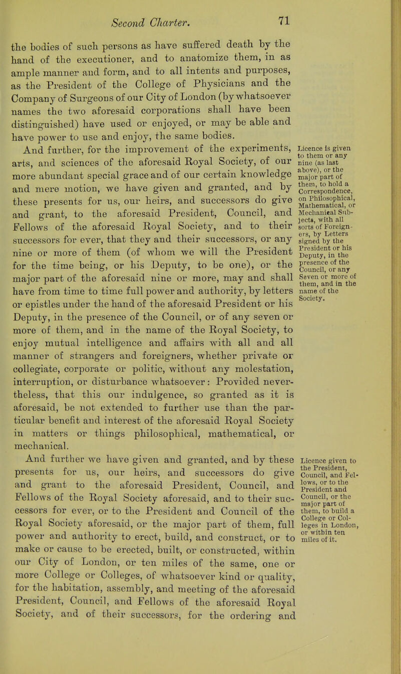 tlie bodies of such persons as have suffered death by the hand of the executioner, and to anatomize them, in as ample manner and form, and to all intents and purposes, as the President of the College of Physicians and the Company of Surgeons of our City of London (by whatsoever names the two aforesaid corporations shall have been distinguished) have used or enjoyed, or may be able and have power to use and enjoy, the same bodies. And further, for the improvement of the experiments, Licence is given „, „ •in ici-j. £ ^° them or any arts, and sciences of the aforesaid Koyal bociety, oi our nine (as last more abundant special grace and of our certain knowledge ma'joJpart of and mere motion, we have given and granted, and by ^co^rre'sioSc^e, these presents for us, our heirs, and successors do give ^JjJ^^^^^jParJ^ and e-rant, to the aforesaid President, Council, and Mechanieai sub- T-r-.iri- Txxi- iects, With all Fellows of the aforesaid Royal bociety, and to their sorts of Foreign a J1 1 J1 1 XI • ers, by Letters successors for ever, that they and their successors, or any signed by the nine or more of them (of whom we will the President Deputy°in the^ for the time being, or his Deputy, to be one), or the g^'^'^^] maior part of the aforesaid nine or more, may and shall Seven or more of i _ •11 them, and m the have from time to time full power and authority, by letters name of the or epistles under the hand of the aforesaid President or his Deputy, in the presence of the Council, or of any seven or more of them, and in the name of the Royal Society, to enjoy mutual intelligence and affairs with all and all manner of strangers and foreigners, whether private or collegiate, corporate or politic, without any molestation, interruption, or disturbance whatsoever: Provided never- theless, that this our indulgence, so granted as it is aforesaid, be not extended to further use than the par- ticular benefit and interest of the aforesaid Royal Society in matters or things philosophical, mathematical, or mechanical. And further Ave have given and granted, and by these Licence given to presents for us, our heirs, and successors do give c'o^i^dCand'^Fei- and grant to the aforesaid President, Council, and S^si<j7n[°and Fellows of the Royal Society aforesaid, and to their sue- Cot?!, or the ' ma]or part ot cessors for ever, or to the President and Council of the t^em, to build a Royal Society aforesaid, or the major part of them, full ieges%°London, power and authority to erect, build, and construct, or to mikfSnt!^'^ make or cause to be erected, built, or constructed, within, our City of London, or ten miles of the same, one or more College or Colleges, of whatsoever kind or quality, for the habitation, assembly, and meeting of the aforesaid President, Council, and Fellows of the aforesaid Royal Society, and of their successors, for the ordering and