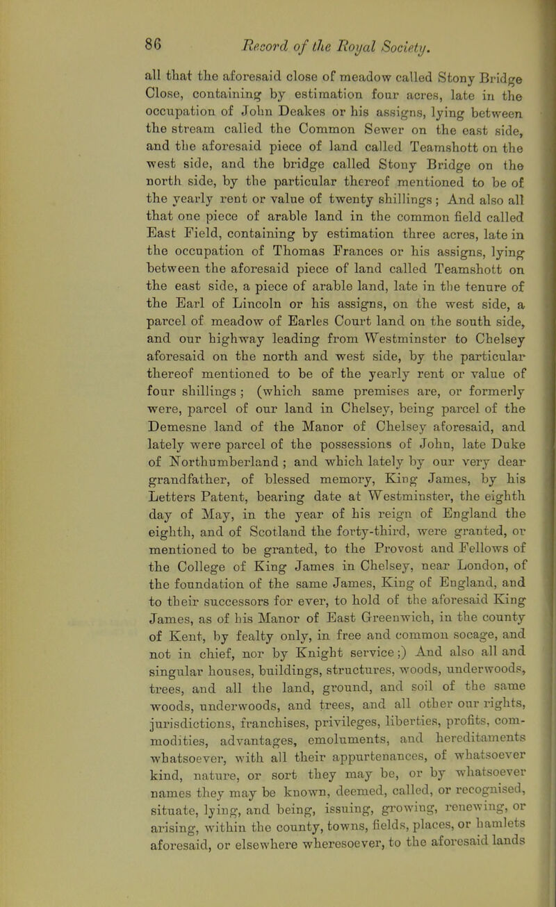 all that the aforesaid close of meadow called Stony Bridge Close, containing by estimation four acres, late in the occupation of John Deakes or his assigns, lying between the stream called the Common Sewer on the east side, and the aforesaid piece of land called Teamshott on the west side, and the bridge called Stony Bridge on the north side, by the particular thereof mentioned to be of the yearly rent or value of twenty shillings ; And also all that one piece of arable land in the common field called East Field, containing by estimation three acres, late in the occupation of Thomas Frances or his assigns, lying' between the aforesaid piece of land called Teamshott on the east side, a piece of arable land, late in tlie tenure of the Earl of Lincoln or his assigns, on the west side, a parcel of meadow of Earles Coui*t land on the south side, and our highway leading from Westminster to Chelsey aforesaid on the north and west side, by the particular thereof mentioned to be of the yearly rent or value of four shillings ; (which same premises are, or formerly were, parcel of our land in Chelsey, being parcel of the Demesne land of the Manor of Chelsey aforesaid, and lately were parcel of the possessions of John, late Duke of Northumberland ; and which lately by our very dear grandfather, of blessed memory, King James, by his Letters Patent, bearing date at Westminster, the eighth day of May, in the year of his reign of England the eighth, and of Scotland the forty-third, were granted, or mentioned to be granted, to the Provost and Fellows of the College of King James in Chelsey, near London, of the foundation of the same James, King of England, and to their successors for ever, to hold of the aforesaid King James, as of his Manor of East Greenwich, in the county of Kent, by fealty only, in free and common socage, and not in chief, nor by Knight service;) And also all and singular houses, buildings, structures, woods, underwoods, trees, and all the land, ground, and soil of the same woods, underwoods, and trees, and all other our rights, jurisdictions, franchises, privileges, liberties, profits, com- modities, advantages, emoluments, and hereditaments whatsoever, with all their appurtenances, of whatsoever kind, nature, or sort they may be, or by wdiatsoever names they may be known, deemed, called, or recognised, situate, lying, and being, issuing, growing, renewing, or arising, within the county, towns, fields, places, or hamlets aforesaid, or elsewhere wheresoever, to the aforesaid lands