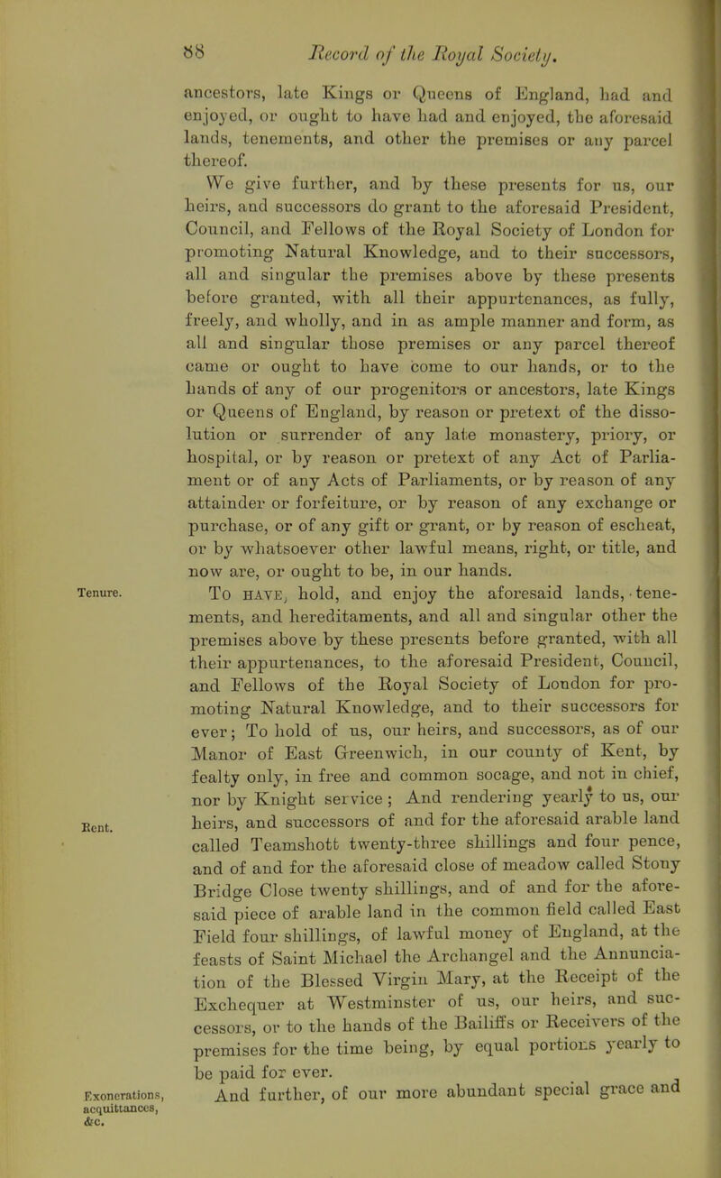 ancestors, late Kings or Queens of England, liad and enjoyed, or onglit to have had and enjoyed, the aforesaid lands, tenements, and other the premises or any parcel thereof. We give further, and by these presents for us, our heirs, and successors do grant to the aforesaid President, Council, and Fellows of the Royal Society of London for promoting Natural Knowledge, and to their successors, all and singular the premises above by these presents before granted, with all their appurtenances, as fully, freely, and wholly, and in as ample manner and form, as all and singular those premises or any parcel thereof came or ought to have icome to our hands, or to the hands of any of oar progenitors or ancestors, late Kings or Queens of England, by reason or pretext of the disso- lution or surrender of any laie monastery, priory, or hospital, or by reason or pretext of any Act of Parlia- ment or of any Acts of Parliaments, or by reason of any attainder or forfeiture, or by reason of any exchange or purchase, or of any gift or grant, or by reason of escheat, or by whatsoever other lawful means, right, or title, and now are, or ought to be, in our hands. Tenure. To HAVE^ hold, and enjoy the aforesaid lands, ■ tene- ments, and hereditaments, and all and singular other the premises above by these jDresents before granted, with all their appurtenances, to the aforesaid President, Council, and Fellows of the Royal Society of London for pi^o- moting Natural Knowledge, and to their successors for ever; To hold of us, our heirs, and successors, as of our Manor of East Greenwich, in our county of Kent, by fealty only, in free and common socage, and not in chief, nor by Knight service ; And rendering yearly to us, our jj^m^ heirs, and successors of and for the afoi^esaid arable land called Teamshott twenty-three shillings and four pence, and of and for the aforesaid close of meadow called Stony Bridge Close twenty shillings, and of and for the afore- said piece of arable land in the common field called East Field four shillings, of lawful money of England, at the feasts of Saint Michael the Archangel and the Annuncia- tion of the Blessed Virgin Mary, at the Receipt of the Exchequer at Westminster of us, our heirs, and suc- cessors, or to the hands of the Bailills or Receivers of the premises for the time being, by equal portions yearly to be paid for ever. Exonerations, And further, of our more abundant special grace and acquittances,