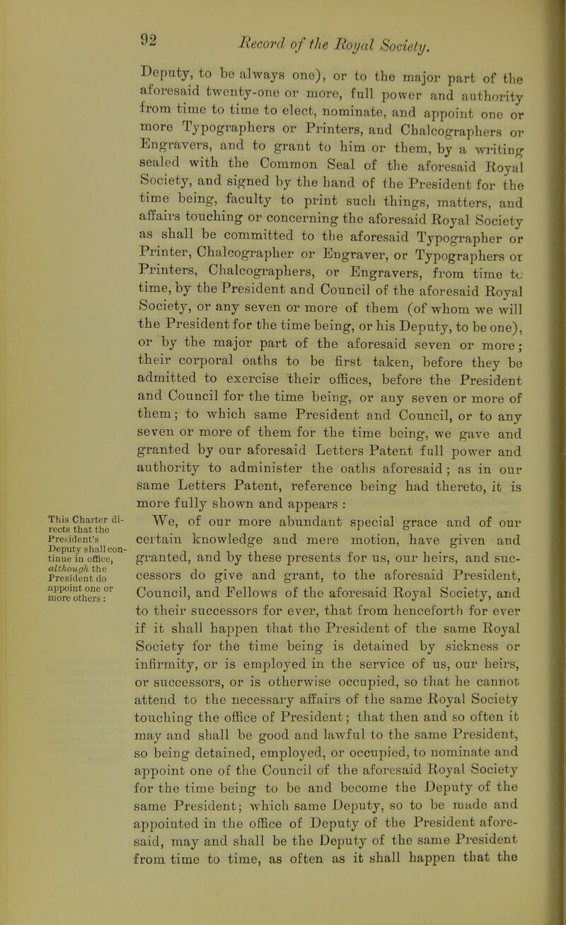 e Deputy, to be always one), or to the major part of th_ aforesaid twenty-one or more, full power and authority from time to time to elect, nominate, and appoint one or more Typographers or Printers, and Chalcographers or Engravers, and to grant to him or them, by a writing sealed with the Common Seal of the aforesaid Royal Society, and signed by the hand of the President for the time being, faculty to print such things, matters, and alfairs touching or concerning the aforesaid Royal Society as shall be committed to the aforesaid Typographer or Printer, Chalcographer or Engraver, or Typographers or Printers, Chalcographers, or Engravers, from time tc time, by the President and Council of the aforesaid Royal Society, or any seven or more of them (of whom we will the President for the time being, or his Deputy, to be one), or by the major part of the aforesaid seven or more; their corporal oaths to be first taken, before they be admitted to exercise their offices, before the President and Council for the time being, or any seven or more of them; to which same President and Council, or to any seven or more of them for the time being, we gave and granted by our aforesaid Letters Patent full power and authority to administer the oaths aforesaid ; as in our same Letters Patent, reference being had thereto, it is more fully shown and appears : This Charter di- Wq, of our more abundant special grace and of our rects that the . . President's certain knowledge and mere motion, have given and tinue in office, granted, and by these presents for us, our heirs, and suc- President do ccssors do give and grant, to the atoi-esaid President, «Sot*hersr Council, and Fellows of the aforesaid Royal Society, and to their successors for ever, that from henceforth for ever if it shall happen that the President of the same Royal Society for the time being is detained by sickness or infirmity, or is employed in the service of us, our heirs, or successors, or is otherwise occupied, so that he cannot attend to the necessary alfairs of the same Royal Society touching the office of President; that then and so often it may and shall be good and lawful to the same President, so being detained, employed, or occupied, to nominate and appoint one of the Council of the aforesaid Royal Society for the time being to be and become the Deputy of the same President; which same Deputy, so to be made and appointed in the office of Deputy of the President afore- said, may and shall be the Deputy of the same President from time to time, as often as it shall happen that the