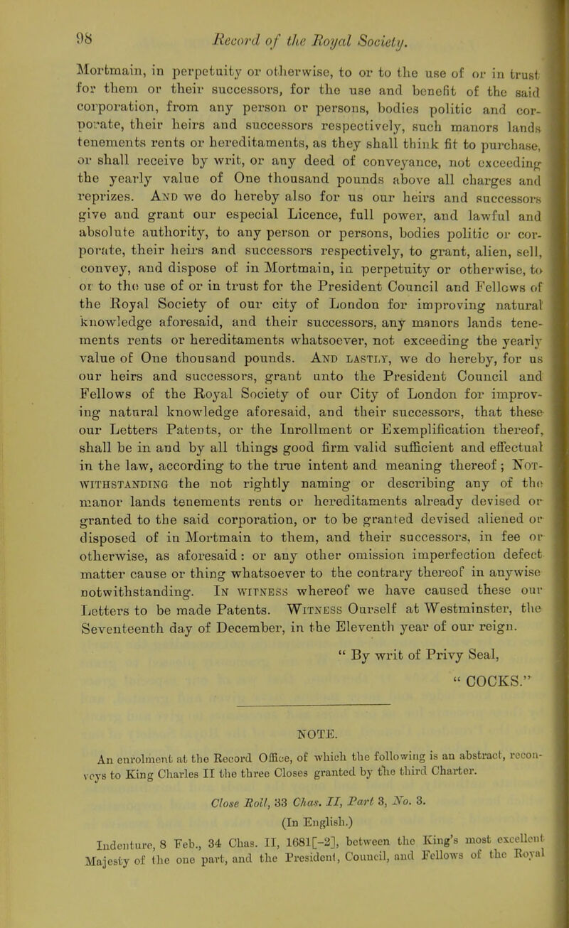 Mortmain, in perpetuity or otherwise, to or to the use of or in trust foi' them or their successors, for the use and benefit of the said corporation, from any person or persons, bodies politic and cor- porate, their heirs and successors respectively, such manors lands tenements rents or hereditaments, as they shall think fit to purchase, or shall receive by writ, or any deed of conveyance, not cxceedinfr the yearly value of One thousand pounds above all charges and reprizes. And we do hereby also for us our heirs and successors give and grant our especial Licence, full power, and lawful and absolute authority, to any person or persons, bodies politic or cor- porate, their heirs and successors respectively, to grant, alien, sell, convey, and dispose of in Mortmain, in perpetuit}'- or otherwise, to or to tho use of or in trust for the President Council and Fellows of the Royal Society of our city of London for improving natural knowledge aforesaid, and their successors, any manors lands tene- ments rents or hereditaments whatsoever, not exceeding the yearly value of One thousand pounds. And lastly, we do hereby, for as our heirs and successors, grant unto the President Council and Fellows of the Royal Society of our City of London for improv- ing natural knowledge aforesaid, and their successors, that these our Letters Patents, or the Inrollment or Exemplification thereof, shall be in and by all things good firm valid suflElcient and eSectual in the law, according to the true intent and meaning thereof ; Not- withstanding the not rightly naming or describing any of tho manor lands tenements rents or hereditaments already devised or granted to the said corporation, or to be granted devised aliened or disposed of in Mortmain to them, and their successors, in fee or otherwise, as aforesaid : or any other omission imperfection defect matter cause or thing whatsoever to the contrary thereof in anywise notwithstanding. In witness whereof we have caused these our Letters to be made Patents. Witness Ourself at Westminstei% the Seventeenth day of December, in the Eleventh year of our reign.  By writ of Privy Seal,  COCKS.'' TN'OTE. An enrolment at the Record Office, of whicli the following is an abstract, recon- vcys to King Charles II the three Closes granted by tlie third Charter. Close Moll, 33 Chas. II, Part 3, No. 3. (In English.) Indenture, 8 Feb., 34 Chas. II, 1681[-2], between the King's most excellent Majesty of the one part, and the President, Council, and Fellows of the Royal