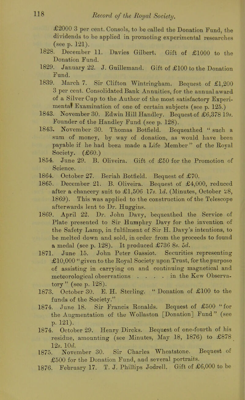 £2000 3 per cent. Consols, to be called the Donation Fund, the dividends to be applied in promoting experimental researches (see p. 121). 1828. December 11. Davies Gilbert. Gift of £1000 to the Donation Fund. 1829. January 22. J. Guillemand. Gift of £100 to the Donation Fund. 1839. March 7. Sir Clifton Wintringham. Bequest of £1,200 3 per cent. Consolidated Bank Annuities, for the annual award of a Silver Cup to the Author of the most satisfactory Experi- mentaf Examination of one of certain subjects (see p. 125.) 1843. November 30. Edwin Hill Handley. Bequest of £6,378 19.?. Founder of the Handley Fund (see p. 128). 1843. November 30. Thomas Botfield. Bequeathed  such a sum of money, by way of donation, as would have been payable if he had been made a Life Member  of the Royal Society. (£60.) 1854. June 29. B. Oliveira. Gift of £50 for the Promotion of Science. 1864. October 27. Beriah Botfield. Bequest of £70. 1865. December 21. B. Oliveira. Bequest of £4,000, reduced after a chancery suit to £1,506 17s. \d. (Minutes, October 28, 1869). This was applied to the construction of the Telescope afterwards lent to Dr. Huggins. 1869. April 22. Dr. John Davy, bequeathed the Service of Plate presented to Sir Humphry Davy for the invention of the Safety Lamp, in fulfilment of Sir H. Davy's intentions, to be melted down and sold, in order from the proceeds to found a medal (see p. 128). It produced £736 8s. od. 1871. June 15. John Peter Gassiot. Securities representing £10,000 given to the Royal Society upon Trust, for the purpose of assisting in carrying on and continuing magnetical and meteorological observations .... in the Kew Observa- tory  (see p. 128). 1873. October 30. E. H. Sterling.  Donation of £100 to the funds of the Society. 1874. June 18. Sir Francis Ronalds. Bequest of £500 for the Augmentation of the Wollaston [Donation] Fund (see p. 121). 1874. October 29. Henry Dircks. Bequest of one-fourth of his residue, amounting (see Minutes, May 18, 1876) to £878 12s. lOc^. 1875. November 30. Sir Charles Wheatstone. Bequest of £500 for the Donation Fund, and several portraits. 1876. February 17. T. J. Phillips Jodrell. Gift of £6,000 to be