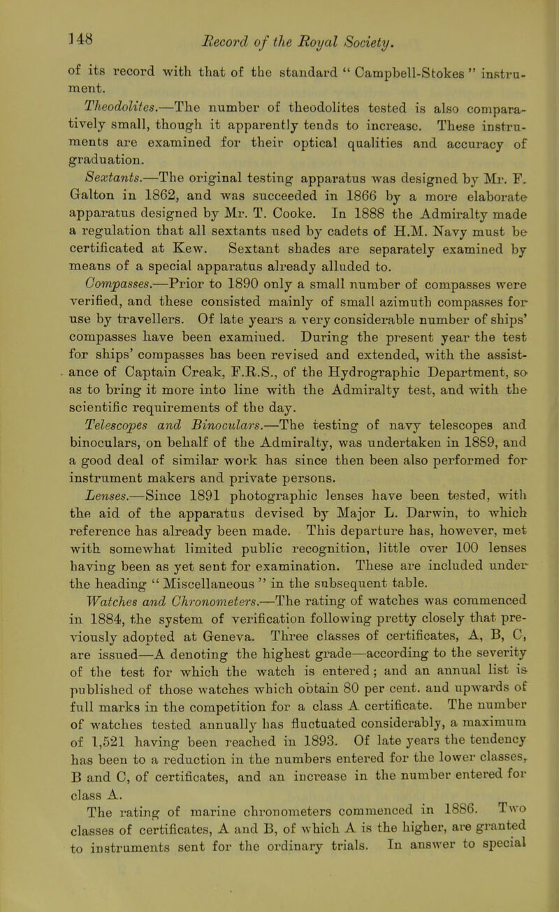 of its record with that of the standard  Campbell-Stokes  instra- ment. Theodolites.—The number of theodolites tested is also compara- tively small, though it apparently tends to increase. These instru- ments are examined for their optical qualities and accuracy of graduation. Sextants.—The oi-iginal testing appai'atus was designed by Mi\ F. Galton in 1862, and was succeeded in 1866 by a more elaborate apparatus designed by Mr. T. Cooke. In 1888 the Admiralty made a regulation that all sextants used by cadets of H.M. Navy must be certificated at Kew. Sextant shades are separately examined by means of a special apparatus already alluded to. Compasses.—Prior to 1890 only a small number of compasses were verified, and these consisted mainly of small azimuth compasses for use by travellers. Of late years a very considerable number of ships' compasses have been examined. During the present year the test for ships' compasses has been revised and extended, with the assist- ance of Captain Creak, F.E..S., of the Hydrographic Department, so as to bring it more into line with the Admiralty test, and with the scientific requirements of the day. Telescopes and Binoculars.—The testing of navy telescopes and binoculars, on behalf of the Admiralty, was undertaken in 1889, and a good deal of similar work has since then been also performed for instrument makers and private persons. Lenses.—Since 1891 photographic lenses have been tested, with the aid of the apparatus devised by Major L. Darwin, to which reference has already been made. This departure has, however, met with somewhat limited public recognition, little over 100 lenses having been as yet sent for examination. These are included under the heading  Miscellaneous  in the subsequent table. Watches and Chronometers.—The rating of watches was commenced in 1884, the system of verification following pretty closely that pre- viously adopted at Geneva. Three classes of certificates, A, B, C, are issued—A denoting the highest grade—according to the severity of the test for which the watch is entered ; and an annual list is published of those watches which obtain 80 per cent, and upwards of full marks in the competition for a class A certificate. The number of watches tested annually has fluctuated considerably, a maximum of 1,521 having been reached in 1893. Of late years the tendency has been to a reduction in the numbers entered for the lower classes^ B and C, of certificates, and an increase in the number entered for class A. The rating of marine chronometers commenced in 18S6. Two classes of certificates, A and B, of which A is the higher, are granted to instruments sent for the ordinary trials. In answer to special