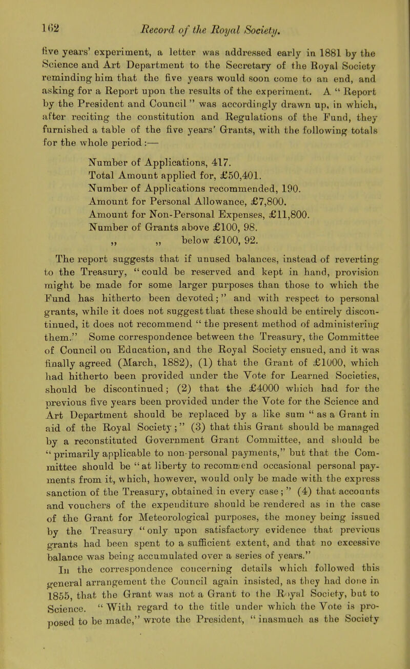 live years' experiment, a letter was addressed early in 1881 by the Science and Art Department to the Secretary of the Eoyal Society reminding him that the five years would soon come to an end, and asking for a Report upon the results of the experiment. A  Report by the President and Council  was accordingly drawn up, in which, after reciting the constitution and Regulations of the Fund, they furnished a table of the five years' Grrauts, with the following totals for the whole period:— Number of Applications, 417. Total Amount applied for, £50,401. Number of Applications recommended, 190. Amount for Personal Allowance, £7,800. Amount for Non-Personal Expenses, £11,800. Number of Grants above £100, 98. „ „ below £100, 92. The report suggests that if unused balances, instead of reverting to the Treasury, could be reserved and kept in hand, provision might be made for some larger purposes than those to which the Fund has hitherto been devoted; and with respect to personal grants, while it does not suggest that these should be entirely discon- tinued, it does not recommend  the present method of administering them. Some correspondence between the Treasury, the Committee of Council on Education, and the Royal Society ensued, and it was finally agreed (March, 1882), (1) that the Grant of £1000, which had hitherto been provided under the Vote for Learned Societies, should be discontinued; (2) that the £4000 which had for the previous five years been provided under the Vote for the Science and Art Department should be replaced by a like sum  as a Grant in aid of the Royal Society; (3) that this Grant should be managed by a reconstituted Government Grant Committee, and should be  primarily applicable to non-personal payments, but that the Com- mittee should be at liberty to recommend occasional personal pay- ments from it, which, however, would only be made with the express sanction of the Treasury, obtained in every case;  (4) that accounts and vouchers of the expenditure should be rendered as in the case of the Grant for Meteorological purposes, the money being issued by the Treasury  only upon satisfactory evidence that previous grants had been spent to a sufficient extent, and that no excessive balance was being accumulated over a series of years. In the correspondence concerning details which followed this general arrangement the Council again insisted, as they had done in 1865, that the Grant was not a Grant to the Royal Society, but to Science.  With regard to the title under which the Vote is pro- posed to be made, wrote the President,  inasmuch as the Society