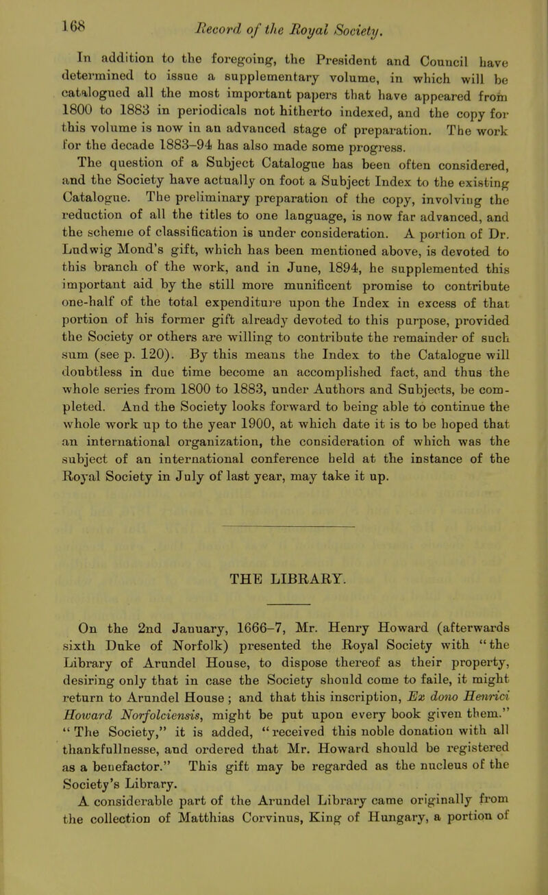 In addition to the foregoing, the President and Council have determined to issae a supplementary volume, in which will be catalogued all the most important papers that have appeared froin 1800 to 1883 in periodicals not hitherto indexed, and the copy for this volume is now in an advanced stage of preparation. The work for the decade 1883-94 has also made some progi'ess. The question of a Subject Catalogue has been often considered, and the Society have actually on foot a Subject Index to the existing Catalogue. The preliminary preparation of the copy, involving the reduction of all the titles to one language, is now far advanced, and the scheme of classification is under consideration. A portion of Dr. Ludwig Mond's gift, which has been mentioned above, is devoted to this branch of the work, and in June, 1894, he supplemented this important aid by the still more munificent promise to contribute one-half of the total expenditure upon the Index in excess of that portion of his former gift already devoted to this pnrpose, provided the Society or others are willing to contribute the remainder of such sum (see p. 120). By this means the Index to the Catalogue will doubtless in due time become an accomplished fact, and thus the whole series from 1800 to 1883, under Authors and Subjects, be com- pleted. And the Society looks forward to being able to continue the whole work up to the year 1900, at which date it is to be hoped that an international organization, the consideration of which was the subject of an international conference held at the instance of the Royal Society in July of last year, may take it up. THE LIBRARY. On the 2nd January, 1666-7, Mr. Henry Howard (afterwards sixth Duke of Norfolk) presented the Royal Society with the Library of Arundel House, to dispose thereof as their property, desiring only that in case the Society should come to faile, it might return to Arundel House ; and that this inscription. Ex dono Heiinci Hotvard Norfolciensis, might be put upon every book given them. *' The Society, it is added,  received this noble donation with all tliankfullnesse, and ordered that Mr. Howard should be registered as a benefactor. This gift may be regarded as the nucleus of the Society's Library. A considerable part of the Arundel Library came originally from the collection of Matthias Corvinus, King of Hungary, a portion of