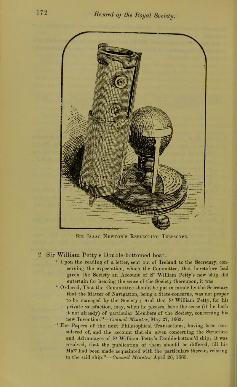 Sir Isaac Newton's REFLECTiifG Telescope. 2. Sir William Potty's Double-bottomed boat.  Upon the reading of a letter, sent out of Ireland to the Secretary, con- cerning the expectation, which the Committee, that heretofore had given the Society an Account of S' ^ illiam Petty'e new ship, did entertain for hearing the sense of the Society thereupon, it was  Ordered, That the Committtee should be put in minde by the Secretary that the Matter of Navigation, being a State-concerne, was not proper to be managed by the Society ; And that S*^ William Petty, for his private satisfaction, may, when he pleases, have the sense (if he hath it not already) of particular Members of the Society, concerning his new Invention.—Council Minutes, May 27, 1663.  The Papers of the next Philosophical Transactions, having been con- sidered of, and the account therein given concerning the Structure and Advantages of S William Petty's Double-bottom'd ship; it was resolved, that the publication of them should be differed, till his Ma*y liad been made acquainted with the particulars therein, relating to the said ship.—Council Mimdes, April 26, 1665.