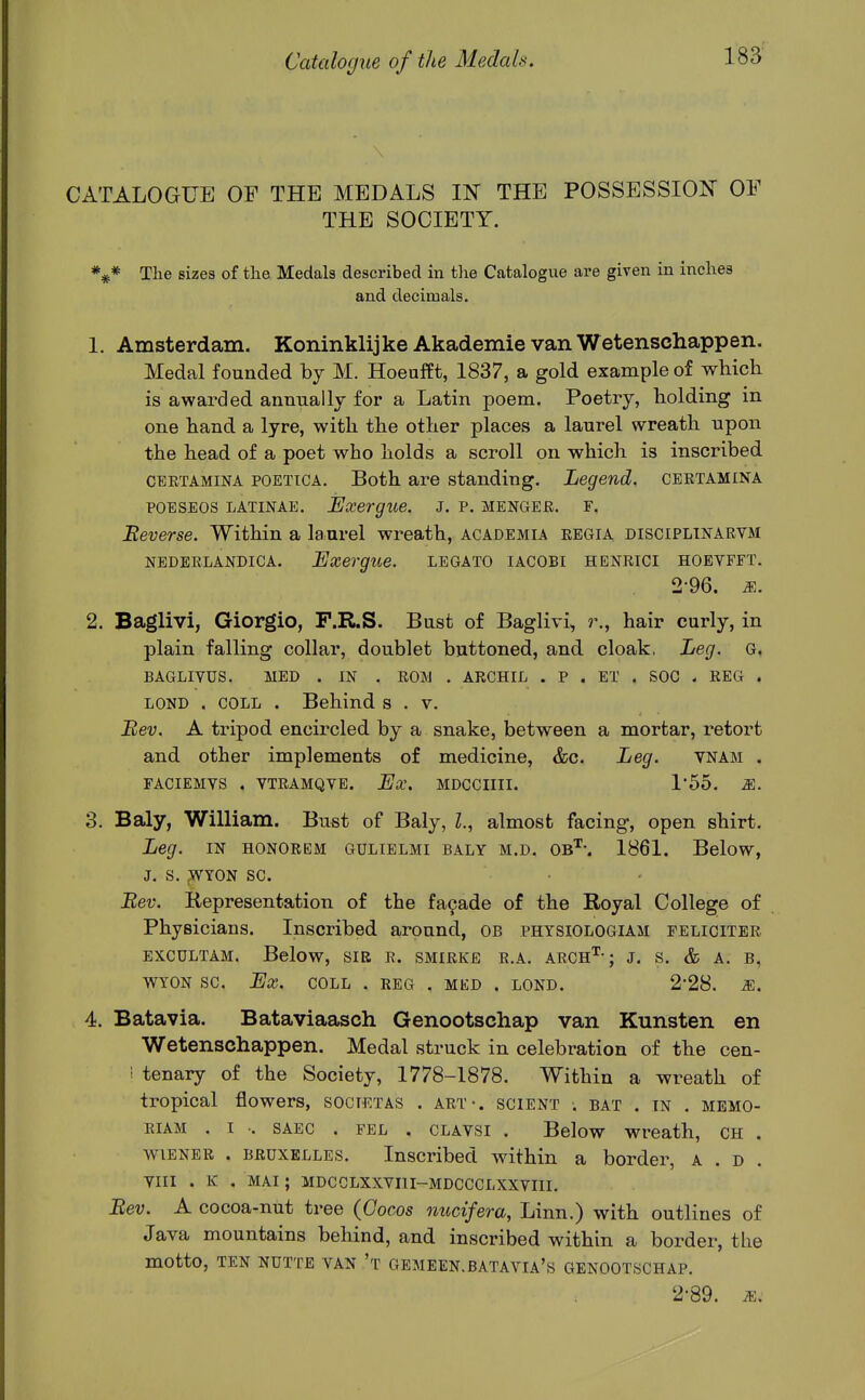 CATALOGUE OF THE MEDALS IN THE POSSESSION OF THE SOCIETY. The sizes of tlie Medals described in the Catalogue are given in inches and decimals. 1. Amsterdam. Koninklijke Akademie van Wetenschappen. Medal founded by M. Hoeafft, 1837, a gold example of which is awarded annually for a Latin poem. Poetry, holding in one hand a lyre, with the other places a laurel wreath upon the head of a poet who holds a scroll on which is inscribed CERTAMiNA POETiCA. Both are standing. Legend, certamina POESEOS LATiNAE. Exergue. J. p. menger, f. Eeverse. Within a laurel wreath, academia regia disciplinarvm NEDEELANDiCA. Exergue. legato iacobi henrici hoevfft. 2-96. M. 2. Baglivi, Giorgio, F.R.S. Bust of Baglivi, ?\, hair curly, in plain falling collar, doublet buttoned, and cloak, Leg. G. BAGLIYUS. MED . IN . ROM . ARCHIL . P . ET . SOC . REG . LOND . COLL . Behind s . v. Bev. A tripod encircled by a snake, between a mortar, retort and other implements of medicine, &c. Leg. vnam , FACIEMTS . VTRAMQVE. LjX, MDCCIIII. 155. M. 3. Baly, William. Bust of Baly, I., almost facing, open shirt. Leg. IN HONOREM GULIELMI BALY M.D, Ob'^-. 1861. BeloW, J. S. ;WYON SC. • - Bev. Representation of the fa9ade of the Royal College of Physicians. Inscribed around, OB phtsiologiam feliciter EXCULTAM. Below, SIR R. SMIRKE R.A. ARCH'^ ; J. S. & A. B, WYON SC. Ex. COLL . REG . MKD . LOND. 2-28. M. 4. Batavia. Bataviaasch Genootschap van Kunsten en Wetenschappen. Medal struck in celebration of the cen- ! tenary of the Society, 1778-1878. Within a wreath of tropical flowers, societas . art-, scient . bat . in . memo- RiAM . I -. SAEC . fel . CLAVSi . Below Wreath, ch . wiener . BRUXELLES. Inscribed within a border, a . d . YIII . K . MAI; MDCCLXXVIII-MDCCCLXXVIII. Bev. A cocoa-nut tree (Gocos nucifera, Linn.) with outlines of Java mountains behind, and inscribed within a border, the motto, ten nutte van't gemeen.batavia's genootschap. 2-89. iE.