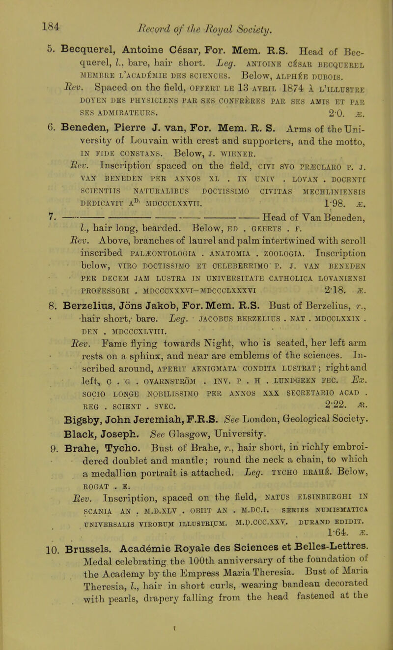 5. Becquerel, Antoine Cesar, For. Mem. R.S. Head of Bec- querel, I., bare, hair fihort. Leg. antoine c^sar becquerel MEMBRE l'aCADjSmIE DES SCIKNCICS. BeloW, ALPHfiE DUBOIS. Bev. Spaced on the field, offert le 13 avril 1874 1 l'illustre DOYEN J)ES PHYSICIENS PAR SES CONFRERES PAR SES AMIS ET PAR SES ADMIRATEURS. 2-0, JE. 6. Beneden, Pierre J. van, For. Mem. R. S. Arms of the Uni- versity of Lou vain with crest and supporters, and the motto, in fide constans. Below, j. wiener. Uev. Inscription spaced on the field, civi sVo PRiECLARO p. J. VAN beneden per ANNOS XL . IN UNIV . LOVAN . DOCENTI SCIENTIIS NATURALIBUS DOCTISSIMO CIVITAS MECHLINIENSIS DEDICAVIT A°- MDCCCLXXVII. 1-98. R. 7. Head of Van Beneden, Z., hair long, bearded. Below, ed . geerts . f. Siev. Above, branches of laurel and palm intertwined with scroll inscribed paljiontologia . anatomia . zoologia. Insci-iption below, VIRO DOCTISSIMO ET CELEBERRIMO' p. J. VAN BENEDEN PER DECEM JAM LUSTRA IN UNIVERSITATE CATHOLICA LOVANIENSI PROFESSORI . MDCCCXXXVI-MDCCCLXXXVI 2-18. ^. 8. Berzelius, Jons Jakob, For. Mem. R.S. Bust of Berzelius, r., ■hair short,- bare. Leg. jacobds berzelius . NAT . mdcclxxix . DEN . MDCCCXLVIII. ' ■ Mev. Fame flying towards Night, who is seated, her left ai-m rests on a sphinx, and near are emblems of the sciences. In- scribed around, aperit AENIGMATA CONDITA LUSTRAT ; right and left, C . G . OVARKSTROM . INV. P . H . LUNDGREN FEC. Ex. SOCIO LONGE NOBILISSIMO PER ANNOS XXX SECRETARIO ACAD . REG . SCIENT . SVEC. 2'22. M. Bigsby, John Jeremiah, F.R.S. See London, Geological Society. Black, Joseph. See Glasgow, University. 9. Brahe, Tycho. Bust of Brahe, r., hair short, in richly embroi- dered doublet and mantle; round the neck a chain, to which a medallion portrait is attached. Leg. tycho brah^. Below, ROGAT . E. Bev. Inscription, spaced on the field, natus elsinburghi in SCANIA AN . M.D.XLV . OBIIT AN . M.DC.I. SEBIES NUMISMATICA UNIVERSALIS VIBOETJM ILLTJSTEI.UM. M.D.CCC.XXV.. DUBAND EDIDIT. 1-64. E. 10. Brussels. Acad6mie Royale des Sciences et Belles-Lettres. Medal celebrating the 100th anniversary of the foundation of the Academy by the Empress Maria Theresia. Bust of Maria Theresia, L, hair in short curls, wearing bandeau decorated with pearls, drapery falling from the h«ad fastened at the t