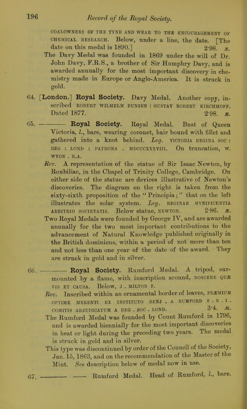 COALOWNERS OF THE TYNE AND WEAR TO THE ENCOURAGEMENT OF CHEMICAL RESEARCH. Below, Tinder a line, the date. [The date on this medal is 1890.] 2*98. m. The Davy Medal was founded in 1869 under the will of Dr. John Davy, F.R.S., a brother of Sir Humphry Davy, and is awarded annually for the most important discovery in che- mistry made in Europe or Anglo-America. It is struck in gold. 64. [London.] Royal Society. Davy Medal. Another copy, in- scribed ROBERT WILHELM BUNSEN : GUSTAY ROBERT KIRCHHOFF. Dated 1877. 2*98. m. 65. Royal Society. Royal Medal. Bust of Queen Victoria, I., bare, wearing coronet, hair bound with fillet and gathered into a knot behind. Leg. victoria regina soc : REG : LOND : patrona . MDCCCXXXViii. On truncation, w. WYON . R.A. Rev. A representation of the statue of Sir Isaac Newton, by Roubiliac, in the Chapel of Trinity College, Cambi'idge. On either side of the statue are devices illustrative of Newton's discoveries. The diagram on the right is taken from the sixty-sixth proposition of the  Principia;  that on the left illustrates the solar system. Leg. reginab mvnificentia ARBiTRio societatis. Below statue, newton. 2*86. m. Two Royal Medals were founded by George IV, and are awarded annually for the two most important contributions to the advancement of Natural Knowledge published originally in the British dominions, within a period of not more than ten and not less than one year of the date of the award. They are struck in gold and in silver. 66. Royal Society. Rumford Medal. A tripod, sur- mounted by a flame, with inscription around, noscere QUJI VIS ET causa. Below, J . milton f. Rev. Inscribed within an ornamental border of leaves, pr^imium OPTIME MERENTI EX INSTITUTO BENJ . A RUMPORD S.R.I. COMITIS ADJUDICATUM A REG . SOC . LOND. 3'4. M. The Rumford Medal was founded by Count Rumford in 1796, and is awarded biennially for the most important discoveries in heat or light during the preceding two yeai's. The medal is struck in gold and in silver. This type was discontinued by order of the Council of the Society, Jan. 15, 1863, and on the recommendation of the Master of the Mint. See description below of medal now in use. 67. Rumford Medal. Head of Rumford, l, bare.