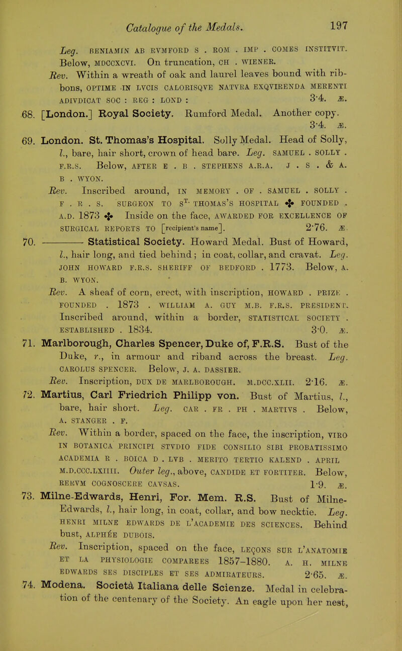 Leg. RKNiAMm ab rvmford s . rom . imp . combs institvit. Below, MDCCxcvi. On truncation, CH . wiener. Bev. Within a wreath of oak and laurel leaves bound with rib- bons, OPTIME .IN LVCIS CALORISQVE NATVRA EXQVIRENDA MERENTI ADIVDICAT SOC : REG : LOND : 34. M. 68. [London.] Royal Society. Rumford Medal. Another copy. 3-4. M. 69. London. St. Thomas's Hospital. Solly Medal. Head of Solly, Z., bare, hair short, crown of head bare. Leg. samuel . solly . F.R.S. Below, AFTER B . B . STEPHENS A.R.A. J . S . & A. B . WYON. JBet'. Inscribed around, in memory . OF . SAMUEL . SOLLY . F.R.S. SURGEON TO s'^ THOMAS'S HOSPITAL ^ FOUNDED . A. D. 1873 Inside on the face, awarded for excellence of SURGICAL REPORTS TO [recipient's name]. 2'76. M. 70. statistical Society. Howard Medal. Bust of Howard, Z., hair long, and tied behind ; in coat, collar, and cravat. Leg. JOHN HOWARD F.R.S. SHERIFF OF BEDFORD . 1773. Below, A. B. WYON. Rev. A sheaf of corn, erect, with inscription, Howard . prizk . FOUNDED . 1873 . WILLIAM A. GUY M.B. F.R.S. PRESIDENT. Inscribed around, within a border, statistical society . ESTABLISHED . 1834. 30. &. 71. Marlborough, Charles Spencer, Duke of, F.R.S. Bust of the Duke, r., in armour and riband across the breast. Leg. CAROLUS SPENCER. Below, J. A. DASSIER. Bev. Inscription, DUX DE MARLBOROUGH. M.DCC.XLII. 2'16. m. 72. Martins, Carl Friedrich Philipp von. Bust of Martins, bare, hair short. Leg. car . fr . ph . martivs . Below, A. STANGER . F. Bev. Within a border, spaced on the face, the inscription, viro IN BOTANICA PRINCIPI STVDIO FIDE CONSILIO SIBI PROBATISSIMO ACADEMIA R . BOICA D . LVB . MERITO TERTIO KALBND . APRIL m.d.ccc.lxiiii. Outer leg., above, candide et fortiter. Below, RERVM COGNOSCERE CAVSAS. 1-9. ^. 73. Milne-Edwards, Henri, For. Mem. R.S. Bust of Milne- Edwards, I., hair long, in coat, collar, and bow necktie. Leg. HENRI MILNE EDWARDS DE l'aCADEMIE DES SCIENCES. Behind bust, ALPH^E DUBOIS. Bev. Inscription, spaced on the face, leqons sur l'anatomie ET LA PHYSIOLOGIE COMPAREES 1857-1880. A. H. MILNE EDWARDS SES DISCIPLES ET SES ADMIRATEURS. 2-65. M. 74. Modena. Society Italiana delle Scienze. Medal in celebra- tion of the centenary of the Society. An eagle upon her nest.